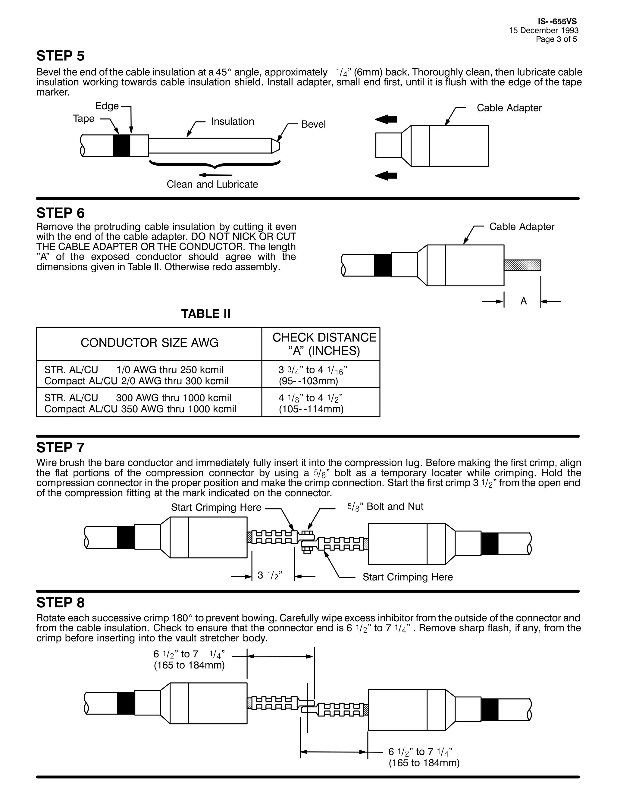 ,60 098896
48 'HFHPEHU 4<<6
3DJH 6 RI 8

67(3 8
%HYHO WKH HQG RI WKH FDEOH LQVXODWLRQ DW D 78E DQJOH/ DSSUR[LPDWHO ó2ál +9PP, EDFN1 7KRURXJKO FOHDQ/ WKHQ OXEULFDWH FDEOH
LQVXODWLRQ ZRUNLQJ WRZDUGV FDEOH LQVXODWLRQ VKLHOG1 ,QVWDOO DGDSWHU/ VPDOO HQG ILUVW/ XQWLO LW LV IOXVK ZLWK WKH HGJH RI WKH WDSH
PDUNHU1
(GJH
&DEOH $GDSWHU
7DSH
,QVXODWLRQ
%HYHO

&OHDQ DQG /XEULFDWH

67(3 9

5HPRYH WKH SURWUXGLQJ FDEOH LQVXODWLRQ E FXWWLQJ LW HYHQ
ZLWK WKH HQG RI WKH FDEOH DGDSWHU1 '2 127 1,&. 25 &87
7+( &$%/( $'$37(5 25 7+( &21'8&7251 7KH OHQJWK
l$l RI WKH H[SRVHG FRQGXFWRU VKRXOG DJUHH ZLWK WKH
GLPHQVLRQV JLYHQ LQ 7DEOH ,,1 2WKHUZLVH UHGR DVVHPEO1

&DEOH $GDSWHU

$

7$%/( ,,
&21'8&725 6,=( $:*

&+(&. ',67$1&(
l$l +,1&+(6,

6751 $/2&8
423 $:* WKUX 583 NFPLO
&RPSDFW $/2&8 523 $:* WKUX 633 NFPLO

6 ñ2ál WR 7 ó2ä!l
+<80 0436PP,

6751 $/2&8
633 $:* WKUX 4333 NFPLO
&RPSDFW $/2&8 683 $:* WKUX 4333 NFPLO

7 ó2#l WR 7 ó2ãl
+4380 0447PP,

67(3 :

:LUH EUXVK WKH EDUH FRQGXFWRU DQG LPPHGLDWHO IXOO LQVHUW LW LQWR WKH FRPSUHVVLRQ OXJ1 %HIRUH PDNLQJ WKH ILUVW FULPS/ DOLJQ
WKH IODW SRUWLRQV RI WKH FRPSUHVVLRQ FRQQHFWRU E XVLQJ D ï2#l EROW DV D WHPSRUDU ORFDWHU ZKLOH FULPSLQJ1 +ROG WKH
FRPSUHVVLRQ FRQQHFWRU LQ WKH SURSHU SRVLWLRQ DQG PDNH WKH FULPS FRQQHFWLRQ1 6WDUW WKH ILUVW FULPS 6 ó2ãl IURP WKH RSHQ HQG
RI WKH FRPSUHVVLRQ ILWWLQJ DW WKH PDUN LQGLFDWHG RQ WKH FRQQHFWRU1
ï2#l %ROW DQG 1XW
6WDUW &ULPSLQJ +HUH

6 ó2ãl

6WDUW &ULPSLQJ +HUH

67(3 ;

5RWDWH HDFK VXFFHVVLYH FULPS 4;3E WR SUHYHQW ERZLQJ1 &DUHIXOO ZLSH H[FHVV LQKLELWRU IURP WKH RXWVLGH RI WKH FRQQHFWRU DQG
IURP WKH FDEOH LQVXODWLRQ1 &KHFN WR HQVXUH WKDW WKH FRQQHFWRU HQG LV 9 ó2ãl WR : ó2ál 1 5HPRYH VKDUS IODVK/ LI DQ/ IURP WKH
FULPS EHIRUH LQVHUWLQJ LQWR WKH YDXOW VWUHWFKHU ERG1
9 ó2ãl WR : ó2ál
+498 WR 4;7PP,

9 ó2ãl WR : ó2ál
+498 WR 4;7PP,

 