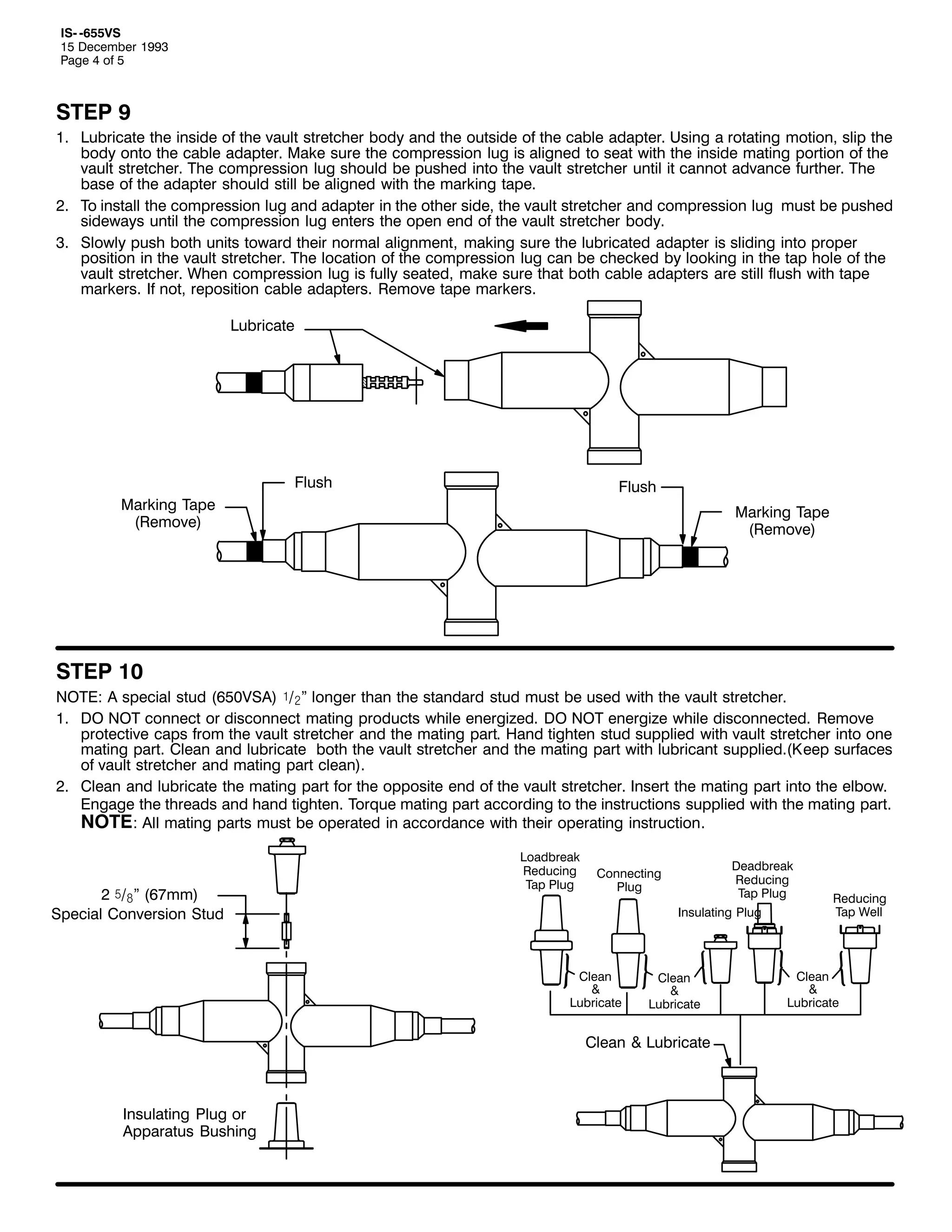 ,60 098896
48 'HFHPEHU 4<<6
3DJH 7 RI 8

67(3 <
41 /XEULFDWH WKH LQVLGH RI WKH YDXOW VWUHWFKHU ERG DQG WKH RXWVLGH RI WKH FDEOH DGDSWHU1 8VLQJ D URWDWLQJ PRWLRQ/ VOLS WKH
ERG RQWR WKH FDEOH DGDSWHU1 0DNH VXUH WKH FRPSUHVVLRQ OXJ LV DOLJQHG WR VHDW ZLWK WKH LQVLGH PDWLQJ SRUWLRQ RI WKH
YDXOW VWUHWFKHU1 7KH FRPSUHVVLRQ OXJ VKRXOG EH SXVKHG LQWR WKH YDXOW VWUHWFKHU XQWLO LW FDQQRW DGYDQFH IXUWKHU1 7KH
EDVH RI WKH DGDSWHU VKRXOG VWLOO EH DOLJQHG ZLWK WKH PDUNLQJ WDSH1
51 7R LQVWDOO WKH FRPSUHVVLRQ OXJ DQG DGDSWHU LQ WKH RWKHU VLGH/ WKH YDXOW VWUHWFKHU DQG FRPSUHVVLRQ OXJ PXVW EH SXVKHG
VLGHZDV XQWLO WKH FRPSUHVVLRQ OXJ HQWHUV WKH RSHQ HQG RI WKH YDXOW VWUHWFKHU ERG1
61 6ORZO SXVK ERWK XQLWV WRZDUG WKHLU QRUPDO DOLJQPHQW/ PDNLQJ VXUH WKH OXEULFDWHG DGDSWHU LV VOLGLQJ LQWR SURSHU
SRVLWLRQ LQ WKH YDXOW VWUHWFKHU1 7KH ORFDWLRQ RI WKH FRPSUHVVLRQ OXJ FDQ EH FKHFNHG E ORRNLQJ LQ WKH WDS KROH RI WKH
YDXOW VWUHWFKHU1 :KHQ FRPSUHVVLRQ OXJ LV IXOO VHDWHG/ PDNH VXUH WKDW ERWK FDEOH DGDSWHUV DUH VWLOO IOXVK ZLWK WDSH
PDUNHUV1 ,I QRW/ UHSRVLWLRQ FDEOH DGDSWHUV1 5HPRYH WDSH PDUNHUV1
/XEULFDWH

)OXVK

)OXVK

0DUNLQJ 7DSH
+5HPRYH,

0DUNLQJ 7DSH
+5HPRYH,

67(3 43
127(= $ VSHFLDO VWXG +98396$, ó2ãl ORQJHU WKDQ WKH VWDQGDUG VWXG PXVW EH XVHG ZLWK WKH YDXOW VWUHWFKHU1
41 '2 127 FRQQHFW RU GLVFRQQHFW PDWLQJ SURGXFWV ZKLOH HQHUJL]HG1 '2 127 HQHUJL]H ZKLOH GLVFRQQHFWHG1 5HPRYH
SURWHFWLYH FDSV IURP WKH YDXOW VWUHWFKHU DQG WKH PDWLQJ SDUW1 +DQG WLJKWHQ VWXG VXSSOLHG ZLWK YDXOW VWUHWFKHU LQWR RQH
PDWLQJ SDUW1 &OHDQ DQG OXEULFDWH ERWK WKH YDXOW VWUHWFKHU DQG WKH PDWLQJ SDUW ZLWK OXEULFDQW VXSSOLHG1+.HHS VXUIDFHV
RI YDXOW VWUHWFKHU DQG PDWLQJ SDUW FOHDQ,1
51 &OHDQ DQG OXEULFDWH WKH PDWLQJ SDUW IRU WKH RSSRVLWH HQG RI WKH YDXOW VWUHWFKHU1 ,QVHUW WKH PDWLQJ SDUW LQWR WKH HOERZ1
(QJDJH WKH WKUHDGV DQG KDQG WLJKWHQ1 7RUTXH PDWLQJ SDUW DFFRUGLQJ WR WKH LQVWUXFWLRQV VXSSOLHG ZLWK WKH PDWLQJ SDUW1
127(= $OO PDWLQJ SDUWV PXVW EH RSHUDWHG LQ DFFRUGDQFH ZLWK WKHLU RSHUDWLQJ LQVWUXFWLRQ1

5 ï2#l +9:PP,
6SHFLDO &RQYHUVLRQ 6WXG

/RDGEUHDN
5HGXFLQJ
7DS 3OXJ

'HDGEUHDN
5HGXFLQJ
7DS 3OXJ

&RQQHFWLQJ
3OXJ

,QVXODWLQJ 3OXJ

&OHDQ
)
/XEULFDWH

&OHDQ
)
/XEULFDWH

&OHDQ ) /XEULFDWH

,QVXODWLQJ 3OXJ RU
$SSDUDWXV %XVKLQJ

5HGXFLQJ
7DS :HOO

&OHDQ
)
/XEULFDWH

 