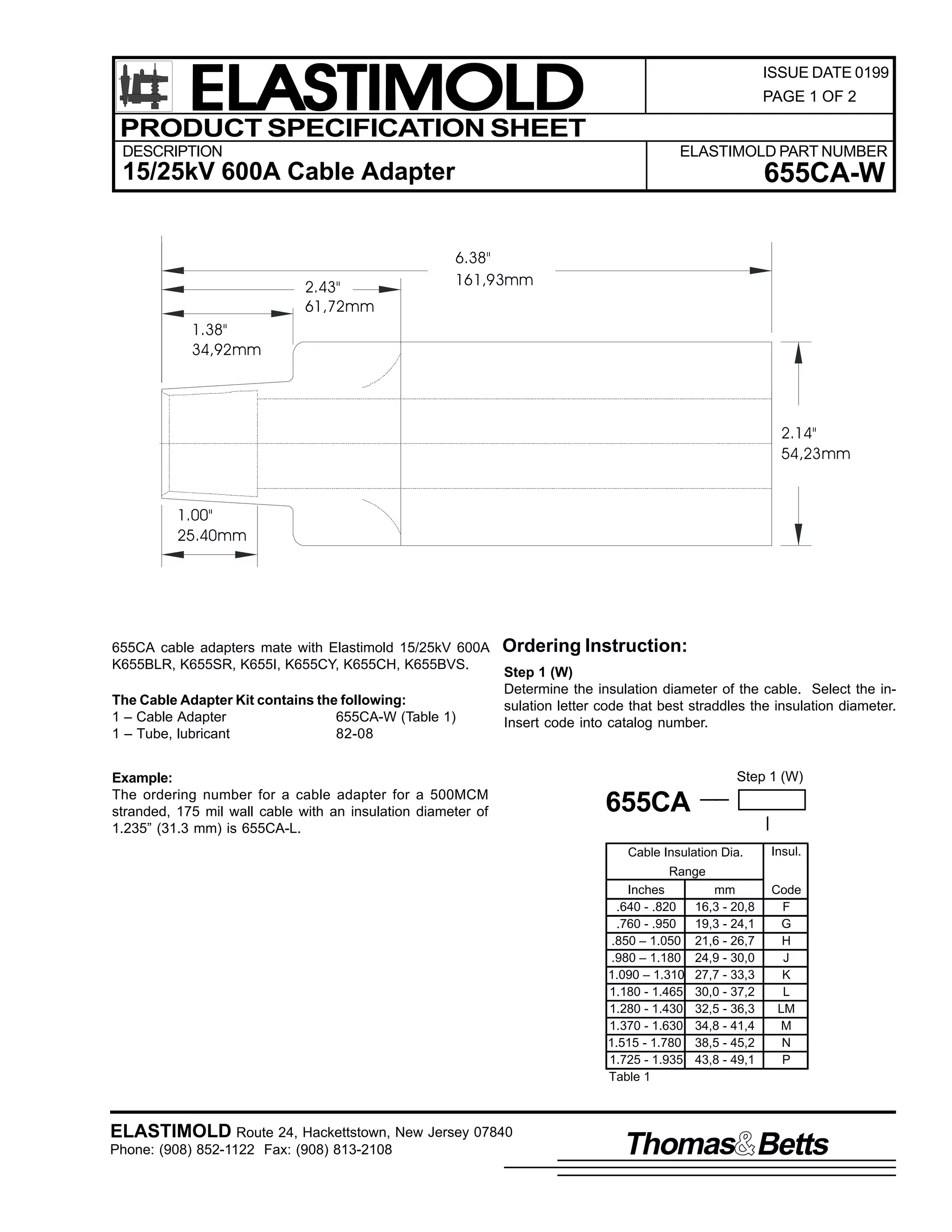 ELASTIMOLD
PRODUCT SPECIFICATION SHEET
DESCRIPTION

ISSUE DATE 0199
PAGE 1 OF 2

ELASTIMOLD PART NUMBER

15/25kV 600A Cable Adapter

2.43"
61,72mm

655CA-W
6.38"
161,93mm

1.38"
34,92mm

2.14"
54,23mm

1.00"
25.40mm

655CA cable adapters mate with Elastimold 15/25kV 600A
K655BLR, K655SR, K655I, K655CY, K655CH, K655BVS.
The Cable Adapter Kit contains the following:
1 – Cable Adapter
655CA-W (Table 1)
1 – Tube, lubricant
82-08

Ordering Instruction:
Step 1 (W)
Determine the insulation diameter of the cable. Select the insulation letter code that best straddles the insulation diameter.
Insert code into catalog number.

Example:
The ordering number for a cable adapter for a 500MCM
stranded, 175 mil wall cable with an insulation diameter of
1.235” (31.3 mm) is 655CA-L.

Step 1 (W)

655CA
Cable Insulation Dia.

Insul.

Range
Inches
.640 - .820
.760 - .950
.850 – 1.050
.980 – 1.180
1.090 – 1.310
1.180 - 1.465
1.280 - 1.430
1.370 - 1.630
1.515 - 1.780
1.725 - 1.935
Table 1

ELASTIMOLD Route 24, Hackettstown, New Jersey 07840
Phone: (908) 852-1122 Fax: (908) 813-2108

mm
16,3 - 20,8
19,3 - 24,1
21,6 - 26,7
24,9 - 30,0
27,7 - 33,3
30,0 - 37,2
32,5 - 36,3
34,8 - 41,4
38,5 - 45,2
43,8 - 49,1

Code
F
G
H
J
K
L
LM
M
N
P

Thomas Betts

 