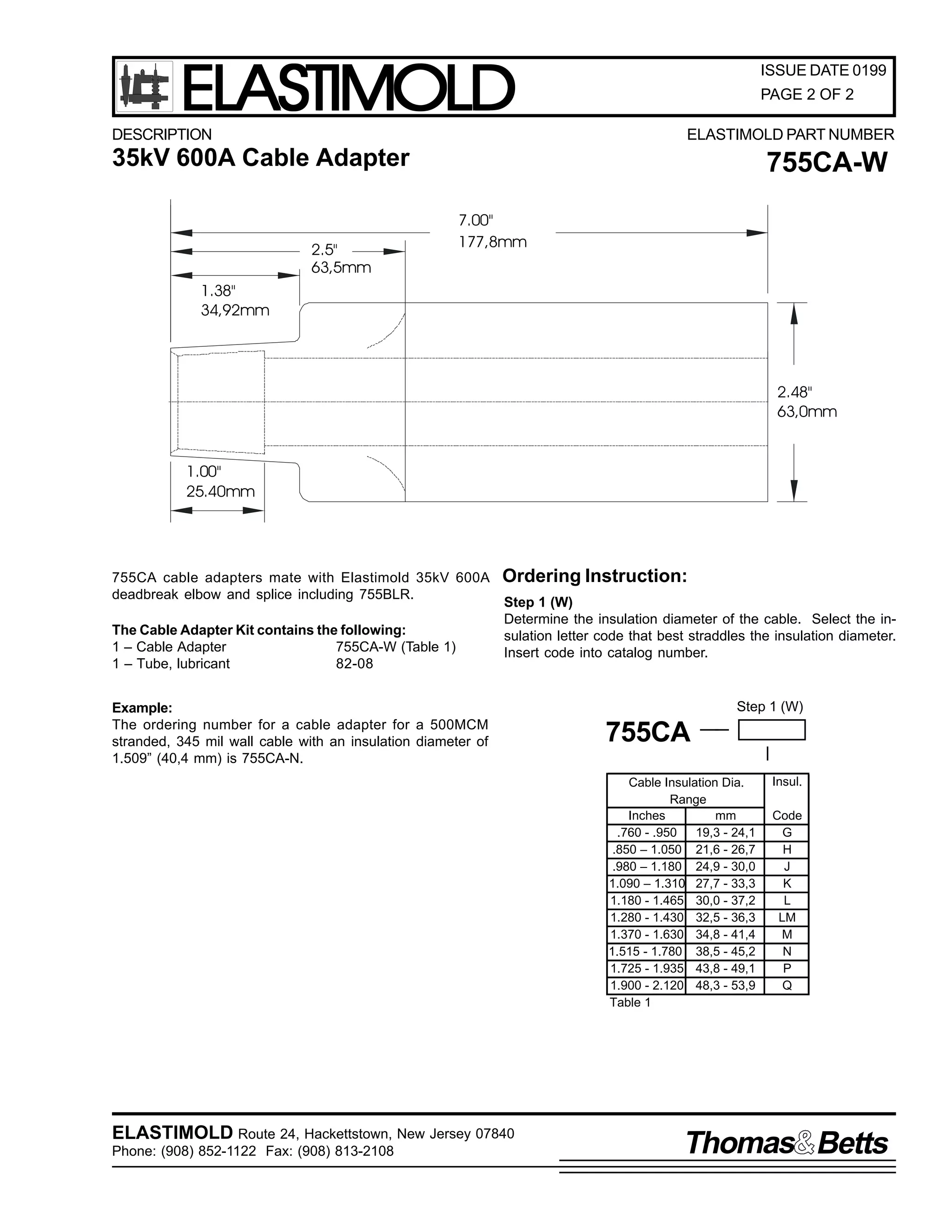ELASTIMOLD

DESCRIPTION

ISSUE DATE 0199
PAGE 2 OF 2
ELASTIMOLD PART NUMBER

35kV 600A Cable Adapter

2.5"
63,5mm

755CA-W
7.00"
177,8mm

1.38"
34,92mm

2.48"
63,0mm

1.00"
25.40mm

755CA cable adapters mate with Elastimold 35kV 600A
deadbreak elbow and splice including 755BLR.
The Cable Adapter Kit contains the following:
1 – Cable Adapter
755CA-W (Table 1)
1 – Tube, lubricant
82-08

Ordering Instruction:
Step 1 (W)
Determine the insulation diameter of the cable. Select the insulation letter code that best straddles the insulation diameter.
Insert code into catalog number.

Example:
The ordering number for a cable adapter for a 500MCM
stranded, 345 mil wall cable with an insulation diameter of
1.509” (40,4 mm) is 755CA-N.

Step 1 (W)

755CA
Cable Insulation Dia.
Range
Inches
mm
.760 - .950
19,3 - 24,1
.850 – 1.050 21,6 - 26,7
.980 – 1.180 24,9 - 30,0
1.090 – 1.310 27,7 - 33,3
1.180 - 1.465 30,0 - 37,2
1.280 - 1.430 32,5 - 36,3
1.370 - 1.630 34,8 - 41,4
1.515 - 1.780 38,5 - 45,2
1.725 - 1.935 43,8 - 49,1
1.900 - 2.120 48,3 - 53,9
Table 1

ELASTIMOLD Route 24, Hackettstown, New Jersey 07840
Phone: (908) 852-1122 Fax: (908) 813-2108

Insul.
Code
G
H
J
K
L
LM
M
N
P
Q

Thomas Betts

 