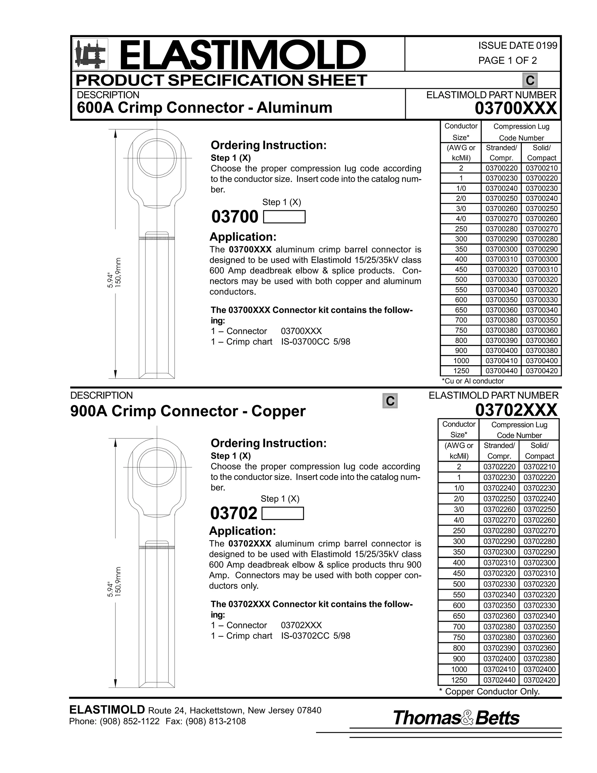 ELASTIMOLD
PRODUCT SPECIFICATION SHEET

ISSUE DATE 0199
PAGE 1 OF 2

C

DESCRIPTION

ELASTIMOLD PART NUMBER

03700XXX

600A Crimp Connector - Aluminum

Conductor

Ordering Instruction:
Step 1 (X)
Choose the proper compression lug code according
to the conductor size. Insert code into the catalog number.
Step 1 (X)

03700
5.94"
150,9mm

Application:
The 03700XXX aluminum crimp barrel connector is
designed to be used with Elastimold 15/25/35kV class
600 Amp deadbreak elbow & splice products. Connectors may be used with both copper and aluminum
conductors.
The 03700XXX Connector kit contains the following:
1 – Connector
03700XXX
1 – Crimp chart IS-03700CC 5/98

DESCRIPTION

900A Crimp Connector - Copper

C

Ordering Instruction:
Step 1 (X)
Choose the proper compression lug code according
to the conductor size. Insert code into the catalog number.
Step 1 (X)

03702

5.94"
150,9mm

Application:
The 03702XXX aluminum crimp barrel connector is
designed to be used with Elastimold 15/25/35kV class
600 Amp deadbreak elbow & splice products thru 900
Amp. Connectors may be used with both copper conductors only.
The 03702XXX Connector kit contains the following:
1 – Connector
03702XXX
1 – Crimp chart IS-03702CC 5/98

Compression Lug

Size*
Code Number
(AWG or Stranded/
Solid/
kcMil)
Compr.
Compact
2
03700220 03700210
1
03700230 03700220
1/0
03700240 03700230
2/0
03700250 03700240
3/0
03700260 03700250
4/0
03700270 03700260
250
03700280 03700270
300
03700290 03700280
350
03700300 03700290
400
03700310 03700300
450
03700320 03700310
500
03700330 03700320
550
03700340 03700320
600
03700350 03700330
650
03700360 03700340
700
03700380 03700350
750
03700380 03700360
800
03700390 03700360
900
03700400 03700380
1000
03700410 03700400
1250
03700440 03700420
*Cu or Al conductor

ELASTIMOLD PART NUMBER

03702XXX
Conductor
Size*
(AWG or
kcMil)
2
1
1/0
2/0
3/0
4/0
250
300
350
400
450
500
550
600
650
700
750
800
900
1000
1250

Compression Lug
Code Number
Stranded/
Solid/
Compr.
Compact
03702220 03702210
03702230 03702220
03702240 03702230
03702250 03702240
03702260 03702250
03702270 03702260
03702280 03702270
03702290 03702280
03702300 03702290
03702310 03702300
03702320 03702310
03702330 03702320
03702340 03702320
03702350 03702330
03702360 03702340
03702380 03702350
03702380 03702360
03702390 03702360
03702400 03702380
03702410 03702400
03702440 03702420

* Copper Conductor Only.

ELASTIMOLD Route 24, Hackettstown, New Jersey 07840
Phone: (908) 852-1122 Fax: (908) 813-2108

Thomas Betts

 