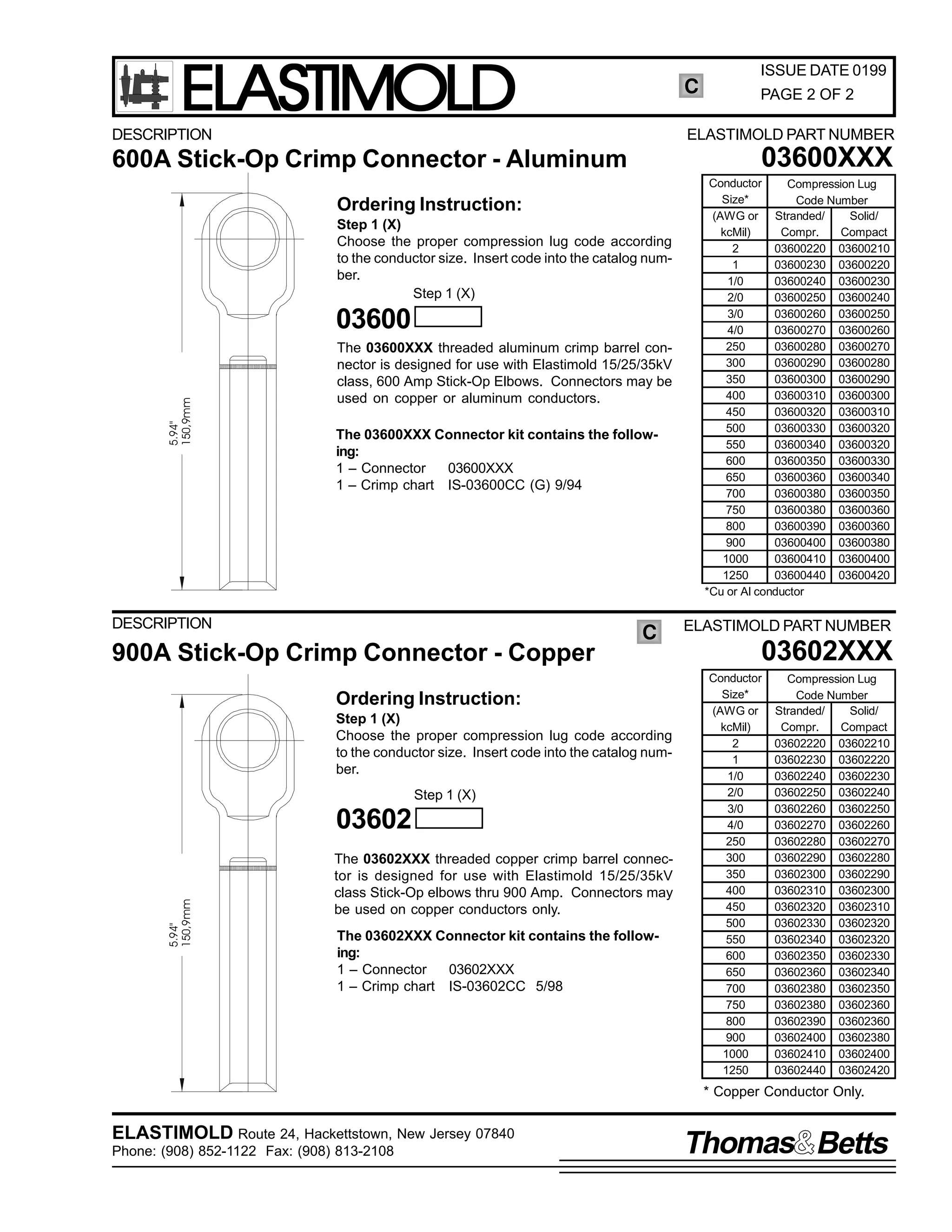 ELASTIMOLD

C

DESCRIPTION

03600XXX

Ordering Instruction:
Step 1 (X)
Choose the proper compression lug code according
to the conductor size. Insert code into the catalog number.
Step 1 (X)

5.94"
150,9mm

03600
The 03600XXX threaded aluminum crimp barrel connector is designed for use with Elastimold 15/25/35kV
class, 600 Amp Stick-Op Elbows. Connectors may be
used on copper or aluminum conductors.
The 03600XXX Connector kit contains the following:
1 – Connector
03600XXX
1 – Crimp chart IS-03600CC (G) 9/94

900A Stick-Op Crimp Connector - Copper

C

Ordering Instruction:
Step 1 (X)
Choose the proper compression lug code according
to the conductor size. Insert code into the catalog number.
Step 1 (X)

03602
5.94"
150,9mm

PAGE 2 OF 2

ELASTIMOLD PART NUMBER

600A Stick-Op Crimp Connector - Aluminum

DESCRIPTION

ISSUE DATE 0199

The 03602XXX threaded copper crimp barrel connector is designed for use with Elastimold 15/25/35kV
class Stick-Op elbows thru 900 Amp. Connectors may
be used on copper conductors only.
The 03602XXX Connector kit contains the following:
1 – Connector
03602XXX
1 – Crimp chart IS-03602CC 5/98

Conductor
Compression Lug
Size*
Code Number
(AWG or Stranded/
Solid/
kcMil)
Compr.
Compact
2
03600220 03600210
1
03600230 03600220
1/0
03600240 03600230
2/0
03600250 03600240
3/0
03600260 03600250
4/0
03600270 03600260
250
03600280 03600270
300
03600290 03600280
350
03600300 03600290
400
03600310 03600300
450
03600320 03600310
500
03600330 03600320
550
03600340 03600320
600
03600350 03600330
650
03600360 03600340
700
03600380 03600350
750
03600380 03600360
800
03600390 03600360
900
03600400 03600380
1000
03600410 03600400
1250
03600440 03600420
*Cu or Al conductor

ELASTIMOLD PART NUMBER

03602XXX
Conductor
Size*
(AWG or
kcMil)
2
1
1/0
2/0
3/0
4/0
250
300
350
400
450
500
550
600
650
700
750
800
900
1000
1250

Compression Lug
Code Number
Stranded/
Solid/
Compr.
Compact
03602220 03602210
03602230 03602220
03602240 03602230
03602250 03602240
03602260 03602250
03602270 03602260
03602280 03602270
03602290 03602280
03602300 03602290
03602310 03602300
03602320 03602310
03602330 03602320
03602340 03602320
03602350 03602330
03602360 03602340
03602380 03602350
03602380 03602360
03602390 03602360
03602400 03602380
03602410 03602400
03602440 03602420

* Copper Conductor Only.

ELASTIMOLD Route 24, Hackettstown, New Jersey 07840
Phone: (908) 852-1122 Fax: (908) 813-2108

Thomas Betts

 