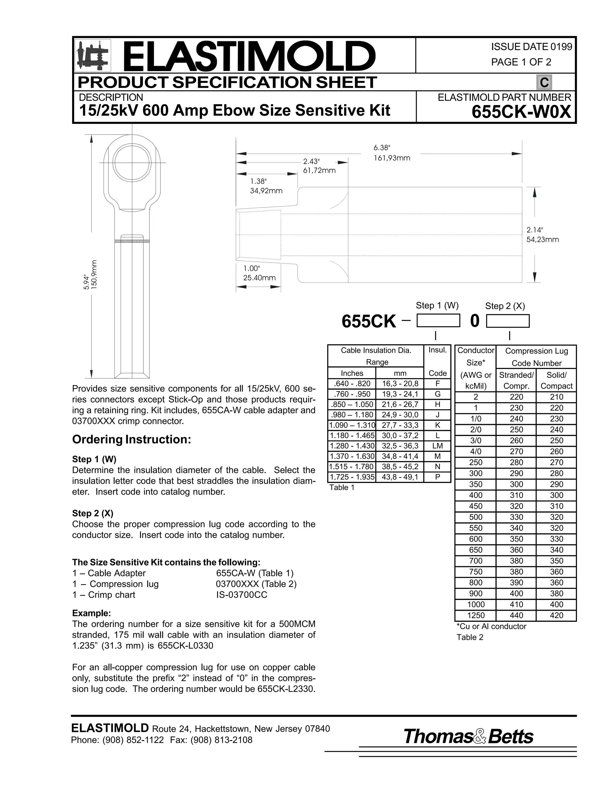 ELASTIMOLD
PRODUCT SPECIFICATION SHEET

ISSUE DATE 0199
PAGE 1 OF 2

C

DESCRIPTION

ELASTIMOLD PART NUMBER

15/25kV 600 Amp Ebow Size Sensitive Kit
2.43"
61,72mm

655CK-W0X

6.38"
161,93mm

1.38"
34,92mm

5.94"
150,9mm

2.14"
54,23mm

1.00"
25.40mm

Step 1 (W)

0

655CK
Cable Insulation Dia.

Insul.

Range

Provides size sensitive components for all 15/25kV, 600 series connectors except Stick-Op and those products requiring a retaining ring. Kit includes, 655CA-W cable adapter and
03700XXX crimp connector.

Ordering Instruction:
Step 1 (W)
Determine the insulation diameter of the cable. Select the
insulation letter code that best straddles the insulation diameter. Insert code into catalog number.

Inches
.640 - .820
.760 - .950
.850 – 1.050
.980 – 1.180
1.090 – 1.310
1.180 - 1.465
1.280 - 1.430
1.370 - 1.630
1.515 - 1.780
1.725 - 1.935
Table 1

Step 2 (X)
Choose the proper compression lug code according to the
conductor size. Insert code into the catalog number.
The Size Sensitive Kit contains the following:
1 – Cable Adapter
655CA-W (Table 1)
1 – Compression lug
03700XXX (Table 2)
1 – Crimp chart
IS-03700CC
Example:
The ordering number for a size sensitive kit for a 500MCM
stranded, 175 mil wall cable with an insulation diameter of
1.235” (31.3 mm) is 655CK-L0330

Step 2 (X)

Conductor

Compression Lug

Size*

mm
16,3 - 20,8
19,3 - 24,1
21,6 - 26,7
24,9 - 30,0
27,7 - 33,3
30,0 - 37,2
32,5 - 36,3
34,8 - 41,4
38,5 - 45,2
43,8 - 49,1

Code
F
G
H
J
K
L
LM
M
N
P

Code Number
(AWG or Stranded/
Solid/
kcMil)
Compr. Compact
2
220
210
1
230
220
1/0
240
230
2/0
250
240
3/0
260
250
4/0
270
260
250
280
270
300
290
280
350
300
290
400
310
300
450
320
310
500
330
320
550
340
320
600
350
330
650
360
340
700
380
350
750
380
360
800
390
360
900
400
380
1000
410
400
1250
440
420
*Cu or Al conductor
Table 2

For an all-copper compression lug for use on copper cable
only, substitute the prefix “2” instead of “0” in the compression lug code. The ordering number would be 655CK-L2330.

ELASTIMOLD Route 24, Hackettstown, New Jersey 07840
Phone: (908) 852-1122 Fax: (908) 813-2108

Thomas Betts

 