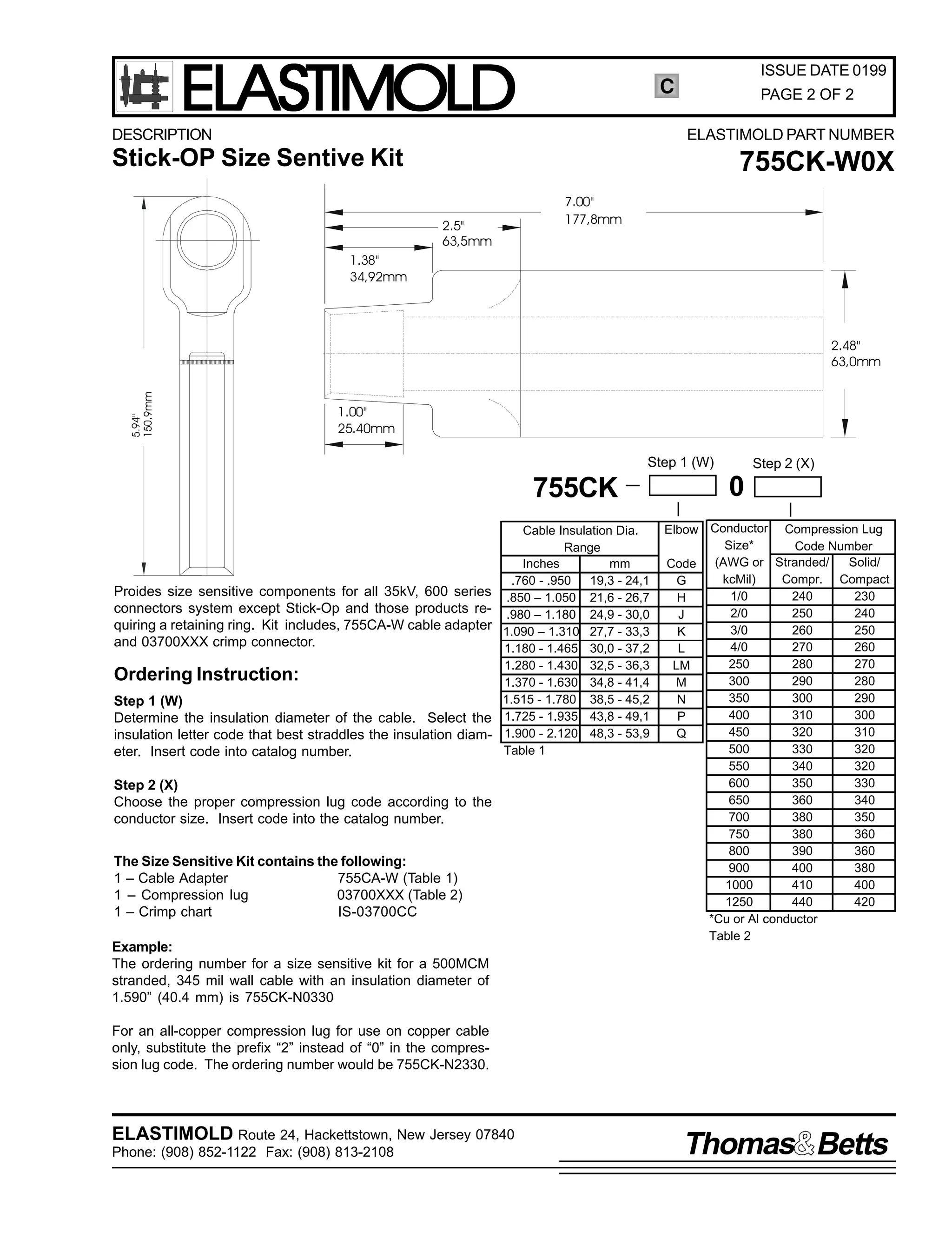 ELASTIMOLD

ISSUE DATE 0199

C

DESCRIPTION

PAGE 2 OF 2
ELASTIMOLD PART NUMBER

Stick-OP Size Sentive Kit

755CK-W0X
7.00"
177,8mm

2.5"
63,5mm
1.38"
34,92mm

5.94"
150,9mm

2.48"
63,0mm

1.00"
25.40mm

Step 1 (W)

755CK

Proides size sensitive components for all 35kV, 600 series
connectors system except Stick-Op and those products requiring a retaining ring. Kit includes, 755CA-W cable adapter
and 03700XXX crimp connector.

Ordering Instruction:
Step 1 (W)
Determine the insulation diameter of the cable. Select the
insulation letter code that best straddles the insulation diameter. Insert code into catalog number.

Cable Insulation Dia.
Range
Inches
mm
.760 - .950
19,3 - 24,1
.850 – 1.050 21,6 - 26,7
.980 – 1.180 24,9 - 30,0
1.090 – 1.310 27,7 - 33,3
1.180 - 1.465 30,0 - 37,2
1.280 - 1.430 32,5 - 36,3
1.370 - 1.630 34,8 - 41,4
1.515 - 1.780 38,5 - 45,2
1.725 - 1.935 43,8 - 49,1
1.900 - 2.120 48,3 - 53,9
Table 1

Step 2 (X)
Choose the proper compression lug code according to the
conductor size. Insert code into the catalog number.
The Size Sensitive Kit contains the following:
1 – Cable Adapter
755CA-W (Table 1)
1 – Compression lug
03700XXX (Table 2)
1 – Crimp chart
IS-03700CC
Example:
The ordering number for a size sensitive kit for a 500MCM
stranded, 345 mil wall cable with an insulation diameter of
1.590” (40.4 mm) is 755CK-N0330

Step 2 (X)

0
Elbow Conductor Compression Lug
Size*
Code Number
Solid/
Code (AWG or Stranded/
kcMil)
Compr. Compact
G
1/0
240
230
H
2/0
250
240
J
3/0
260
250
K
4/0
270
260
L
250
280
270
LM
300
290
280
M
350
300
290
N
400
310
300
P
450
320
310
Q
500
330
320
550
340
320
600
350
330
650
360
340
700
380
350
750
380
360
800
390
360
900
400
380
1000
410
400
1250
440
420
*Cu or Al conductor
Table 2

For an all-copper compression lug for use on copper cable
only, substitute the prefix “2” instead of “0” in the compression lug code. The ordering number would be 755CK-N2330.

ELASTIMOLD Route 24, Hackettstown, New Jersey 07840
Phone: (908) 852-1122 Fax: (908) 813-2108

Thomas Betts

 