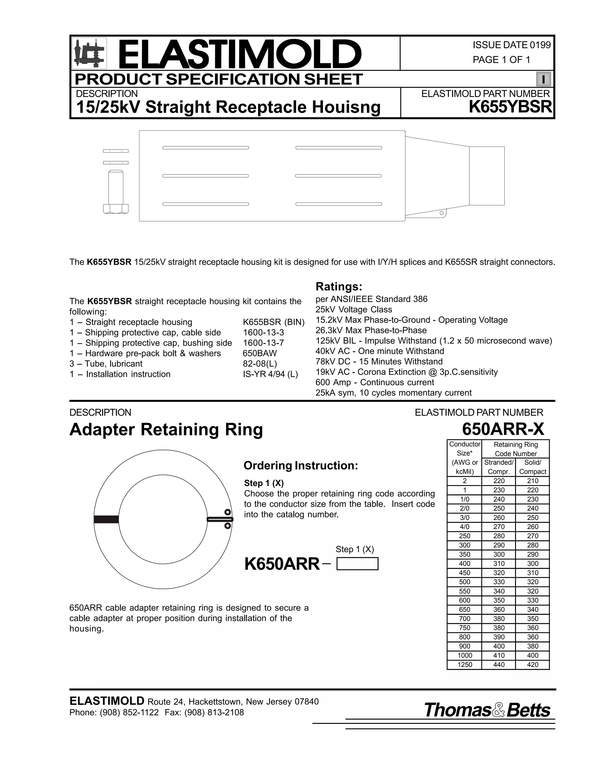 ELASTIMOLD
PRODUCT SPECIFICATION SHEET
DESCRIPTION

ISSUE DATE 0199
PAGE 1 OF 1

ELASTIMOLD PART NUMBER

K655YBSR

15/25kV Straight Receptacle Houisng

The K655YBSR 15/25kV straight receptacle housing kit is designed for use with I/Y/H splices and K655SR straight connectors.

Ratings:
The K655YBSR straight receptacle housing
following:
1 – Straight receptacle housing
1 – Shipping protective cap, cable side
1 – Shipping protective cap, bushing side
1 – Hardware pre-pack bolt & washers
3 – Tube, lubricant
1 – Installation instruction

kit contains the
K655BSR (BIN)
1600-13-3
1600-13-7
650BAW
82-08(L)
IS-YR 4/94 (L)

per ANSI/IEEE Standard 386
25kV Voltage Class
15.2kV Max Phase-to-Ground - Operating Voltage
26.3kV Max Phase-to-Phase
125kV BIL - Impulse Withstand (1.2 x 50 microsecond wave)
40kV AC - One minute Withstand
78kV DC - 15 Minutes Withstand
19kV AC - Corona Extinction @ 3p.C.sensitivity
600 Amp - Continuous current
25kA sym, 10 cycles momentary current

DESCRIPTION

ELASTIMOLD PART NUMBER

650ARR-X

Adapter Retaining Ring
Ordering Instruction:
Step 1 (X)
Choose the proper retaining ring code according
to the conductor size from the table. Insert code
into the catalog number.

Step 1 (X)

K650ARR
650ARR cable adapter retaining ring is designed to secure a
cable adapter at proper position during installation of the
housing.

ELASTIMOLD Route 24, Hackettstown, New Jersey 07840
Phone: (908) 852-1122 Fax: (908) 813-2108

Conductor
Retaining Ring
Size*
Code Number
(AWG or Stranded/
Solid/
kcMil)
Compr. Compact
2
220
210
1
230
220
1/0
240
230
2/0
250
240
3/0
260
250
4/0
270
260
250
280
270
300
290
280
350
300
290
400
310
300
450
320
310
500
330
320
550
340
320
600
350
330
650
360
340
700
380
350
750
380
360
800
390
360
900
400
380
1000
410
400
1250
440
420

Thomas Betts

 
