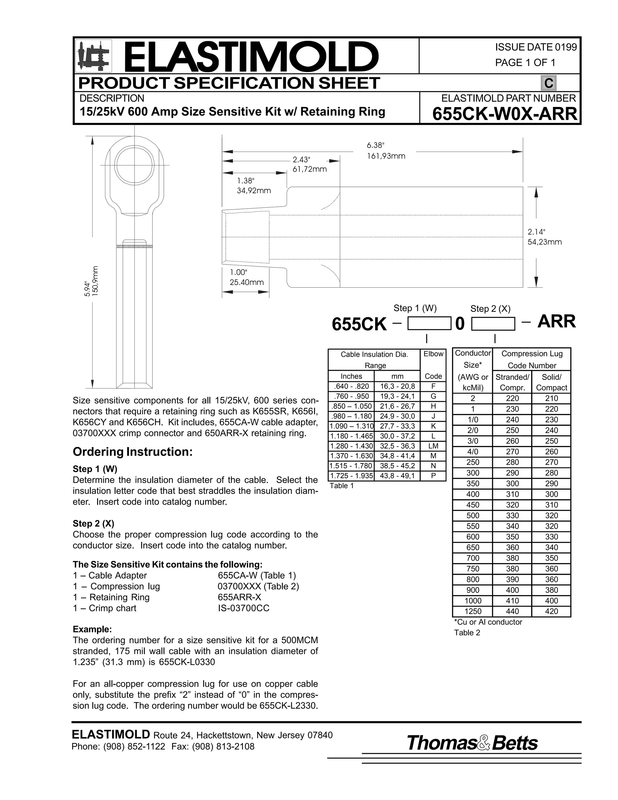 ELASTIMOLD
PRODUCT SPECIFICATION SHEET

ISSUE DATE 0199
PAGE 1 OF 1

C

DESCRIPTION

ELASTIMOLD PART NUMBER

15/25kV 600 Amp Size Sensitive Kit w/ Retaining Ring

655CK-W0X-ARR

6.38"
161,93mm

2.43"
61,72mm
1.38"
34,92mm

5.94"
150,9mm

2.14"
54,23mm

1.00"
25.40mm

Step 1 (W)

0

655CK
Cable Insulation Dia.

Elbow

Size sensitive components for all 15/25kV, 600 series connectors that require a retaining ring such as K655SR, K656I,
K656CY and K656CH. Kit includes, 655CA-W cable adapter,
03700XXX crimp connector and 650ARR-X retaining ring.

Ordering Instruction:
Step 1 (W)
Determine the insulation diameter of the cable. Select the
insulation letter code that best straddles the insulation diameter. Insert code into catalog number.
Step 2 (X)
Choose the proper compression lug code according to the
conductor size. Insert code into the catalog number.
The Size Sensitive Kit contains the following:
1 – Cable Adapter
655CA-W (Table 1)
1 – Compression lug
03700XXX (Table 2)
1 – Retaining Ring
655ARR-X
1 – Crimp chart
IS-03700CC
Example:
The ordering number for a size sensitive kit for a 500MCM
stranded, 175 mil wall cable with an insulation diameter of
1.235” (31.3 mm) is 655CK-L0330

Conductor

ARR
Compression Lug

Size*

Range
Inches
.640 - .820
.760 - .950
.850 – 1.050
.980 – 1.180
1.090 – 1.310
1.180 - 1.465
1.280 - 1.430
1.370 - 1.630
1.515 - 1.780
1.725 - 1.935
Table 1

Step 2 (X)

mm
16,3 - 20,8
19,3 - 24,1
21,6 - 26,7
24,9 - 30,0
27,7 - 33,3
30,0 - 37,2
32,5 - 36,3
34,8 - 41,4
38,5 - 45,2
43,8 - 49,1

Code
F
G
H
J
K
L
LM
M
N
P

Code Number
(AWG or Stranded/
Solid/
kcMil)
Compr. Compact
2
220
210
1
230
220
1/0
240
230
2/0
250
240
3/0
260
250
4/0
270
260
250
280
270
300
290
280
350
300
290
400
310
300
450
320
310
500
330
320
550
340
320
600
350
330
650
360
340
700
380
350
750
380
360
800
390
360
900
400
380
1000
410
400
1250
440
420
*Cu or Al conductor
Table 2

For an all-copper compression lug for use on copper cable
only, substitute the prefix “2” instead of “0” in the compression lug code. The ordering number would be 655CK-L2330.

ELASTIMOLD Route 24, Hackettstown, New Jersey 07840
Phone: (908) 852-1122 Fax: (908) 813-2108

Thomas Betts

 