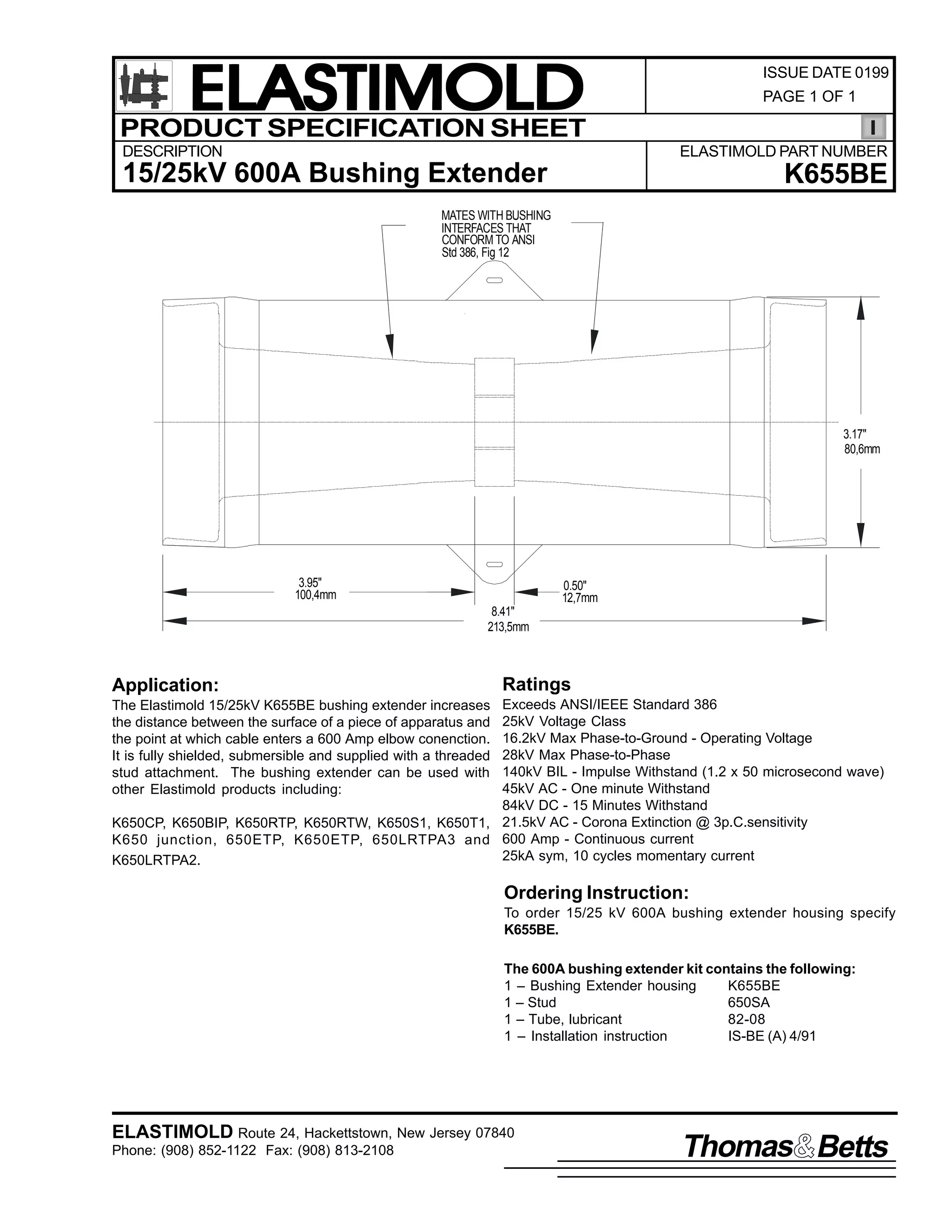 ELASTIMOLD
PRODUCT SPECIFICATION SHEET
DESCRIPTION

ISSUE DATE 0199
PAGE 1 OF 1

ELASTIMOLD PART NUMBER

15/25kV 600A Bushing Extender

K655BE

MATES WITH BUSHING
INTERFACES THAT
CONFORM TO ANSI
Std 386, Fig 12

3.17"
80,6mm

3.95"
100,4mm

0.50"
12,7mm
8.41"
213,5mm

Application:

Ratings

Exceeds ANSI/IEEE Standard 386
25kV Voltage Class
16.2kV Max Phase-to-Ground - Operating Voltage
28kV Max Phase-to-Phase
140kV BIL - Impulse Withstand (1.2 x 50 microsecond wave)
45kV AC - One minute Withstand
84kV DC - 15 Minutes Withstand
K650CP, K650BIP, K650RTP, K650RTW, K650S1, K650T1, 21.5kV AC - Corona Extinction @ 3p.C.sensitivity
K650 junction, 650ETP, K650ETP, 650LRTPA3 and 600 Amp - Continuous current
25kA sym, 10 cycles momentary current
K650LRTPA2.
The Elastimold 15/25kV K655BE bushing extender increases
the distance between the surface of a piece of apparatus and
the point at which cable enters a 600 Amp elbow conenction.
It is fully shielded, submersible and supplied with a threaded
stud attachment. The bushing extender can be used with
other Elastimold products including:

Ordering Instruction:
To order 15/25 kV 600A bushing extender housing specify
K655BE.
The 600A bushing extender kit contains the following:
1 – Bushing Extender housing
K655BE
1 – Stud
650SA
1 – Tube, lubricant
82-08
1 – Installation instruction
IS-BE (A) 4/91

ELASTIMOLD Route 24, Hackettstown, New Jersey 07840
Phone: (908) 852-1122 Fax: (908) 813-2108

Thomas Betts

 