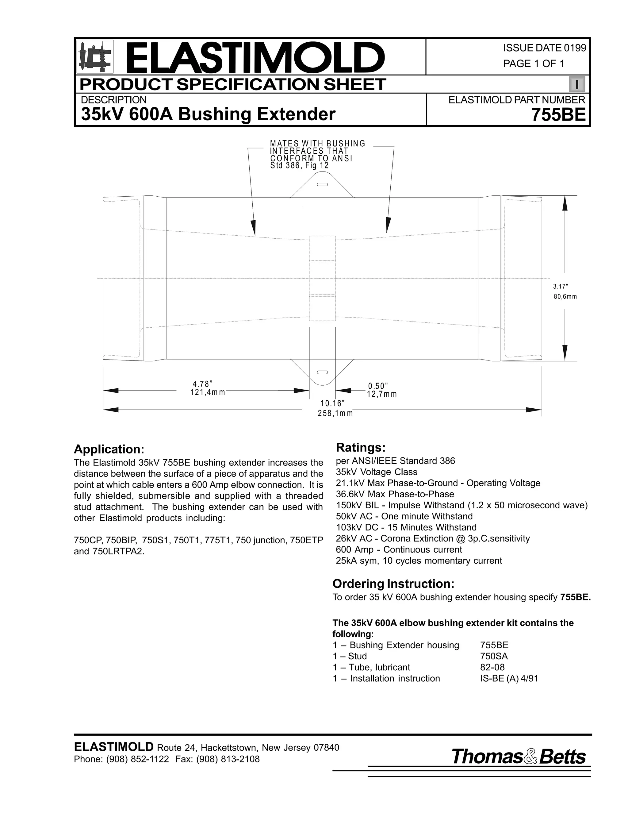 ELASTIMOLD
PRODUCT SPECIFICATION SHEET
DESCRIPTION

ISSUE DATE 0199
PAGE 1 OF 1

ELASTIMOLD PART NUMBER

35kV 600A Bushing Extender

755BE

M AT E S W IT H B U S H IN G
IN T E R FA C E S T H AT
C O N FO RM TO AN S I
S td 3 86 , F ig 1 2

3.17"
80,6m m

4 .7 8 ”
1 21 ,4m m

0 .5 0 "
1 2,7 m m
1 0.1 6”
2 58 ,1m m

Application:

Ratings:

The Elastimold 35kV 755BE bushing extender increases the
distance between the surface of a piece of apparatus and the
point at which cable enters a 600 Amp elbow connection. It is
fully shielded, submersible and supplied with a threaded
stud attachment. The bushing extender can be used with
other Elastimold products including:

per ANSI/IEEE Standard 386
35kV Voltage Class
21.1kV Max Phase-to-Ground - Operating Voltage
36.6kV Max Phase-to-Phase
150kV BIL - Impulse Withstand (1.2 x 50 microsecond wave)
50kV AC - One minute Withstand
103kV DC - 15 Minutes Withstand
26kV AC - Corona Extinction @ 3p.C.sensitivity
600 Amp - Continuous current
25kA sym, 10 cycles momentary current

750CP, 750BIP, 750S1, 750T1, 775T1, 750 junction, 750ETP
and 750LRTPA2.

Ordering Instruction:
To order 35 kV 600A bushing extender housing specify 755BE.
The 35kV 600A elbow bushing extender kit contains the
following:
1 – Bushing Extender housing
755BE
1 – Stud
750SA
1 – Tube, lubricant
82-08
1 – Installation instruction
IS-BE (A) 4/91

ELASTIMOLD Route 24, Hackettstown, New Jersey 07840
Phone: (908) 852-1122 Fax: (908) 813-2108

Thomas Betts

 