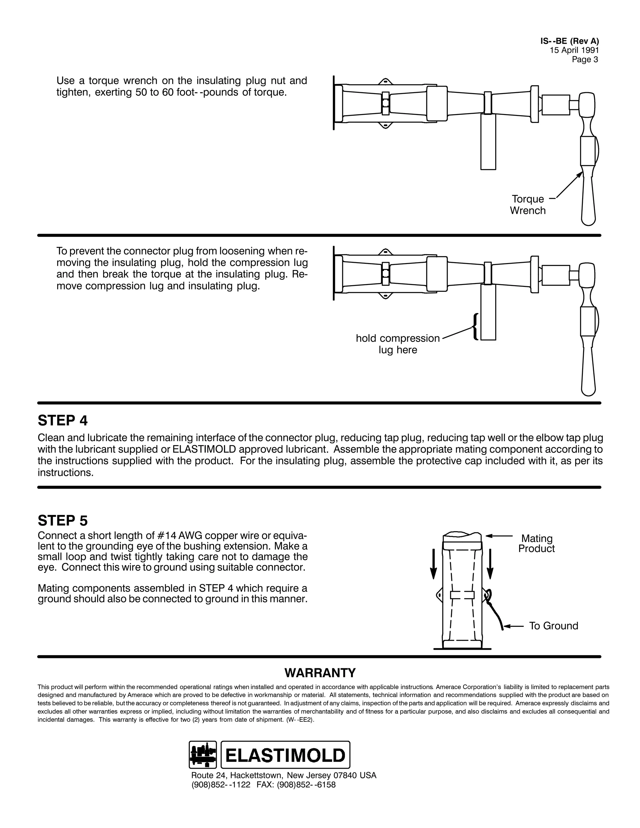 ,60 0%( +5HY $,
48 $SULO 4<<4
3DJH 6

8VH D WRUTXH ZUHQFK RQ WKH LQVXODWLQJ SOXJ QXW DQG
WLJKWHQ/ H[HUWLQJ 83 WR 93 IRRW0 0SRXQGV RI WRUTXH1

7RUTXH
:UHQFK

7R SUHYHQW WKH FRQQHFWRU SOXJ IURP ORRVHQLQJ ZKHQ UH0
PRYLQJ WKH LQVXODWLQJ SOXJ/ KROG WKH FRPSUHVVLRQ OXJ
DQG WKHQ EUHDN WKH WRUTXH DW WKH LQVXODWLQJ SOXJ1 5H0
PRYH FRPSUHVVLRQ OXJ DQG LQVXODWLQJ SOXJ1

KROG FRPSUHVVLRQ
OXJ KHUH

67(3 7
&OHDQ DQG OXEULFDWH WKH UHPDLQLQJ LQWHUIDFH RI WKH FRQQHFWRU SOXJ/ UHGXFLQJ WDS SOXJ/ UHGXFLQJ WDS ZHOO RU WKH HOERZ WDS SOXJ
ZLWK WKH OXEULFDQW VXSSOLHG RU (/$67,02/' DSSURYHG OXEULFDQW1 $VVHPEOH WKH DSSURSULDWH PDWLQJ FRPSRQHQW DFFRUGLQJ WR
WKH LQVWUXFWLRQV VXSSOLHG ZLWK WKH SURGXFW1 )RU WKH LQVXODWLQJ SOXJ/ DVVHPEOH WKH SURWHFWLYH FDS LQFOXGHG ZLWK LW/ DV SHU LWV
LQVWUXFWLRQV1

67(3 8

&RQQHFW D VKRUW OHQJWK RI &47 $:* FRSSHU ZLUH RU HTXLYD0
OHQW WR WKH JURXQGLQJ HH RI WKH EXVKLQJ H[WHQVLRQ1 0DNH D
VPDOO ORRS DQG WZLVW WLJKWO WDNLQJ FDUH QRW WR GDPDJH WKH
HH1 &RQQHFW WKLV ZLUH WR JURXQG XVLQJ VXLWDEOH FRQQHFWRU1

0DWLQJ
3URGXFW

0DWLQJ FRPSRQHQWV DVVHPEOHG LQ 67(3 7 ZKLFK UHTXLUH D
JURXQG VKRXOG DOVR EH FRQQHFWHG WR JURXQG LQ WKLV PDQQHU1
7R *URXQG

:$55$17<
7KLV SURGXFW ZLOO SHUIRUP ZLWKLQ WKH UHFRPPHQGHG RSHUDWLRQDO UDWLQJV ZKHQ LQVWDOOHG DQG RSHUDWHG LQ DFFRUGDQFH ZLWK DSSOLFDEOH LQVWUXFWLRQV1 $PHUDFH &RUSRUDWLRQ*V OLDELOLW LV OLPLWHG WR UHSODFHPHQW SDUWV
GHVLJQHG DQG PDQXIDFWXUHG E $PHUDFH ZKLFK DUH SURYHG WR EH GHIHFWLYH LQ ZRUNPDQVKLS RU PDWHULDO1 $OO VWDWHPHQWV/ WHFKQLFDO LQIRUPDWLRQ DQG UHFRPPHQGDWLRQV VXSSOLHG ZLWK WKH SURGXFW DUH EDVHG RQ
WHVWV EHOLHYHG WR EH UHOLDEOH/ EXW WKH DFFXUDF RU FRPSOHWHQHVV WKHUHRI LV QRW JXDUDQWHHG1 ,Q DGMXVWPHQW RI DQ FODLPV/ LQVSHFWLRQ RI WKH SDUWV DQG DSSOLFDWLRQ ZLOO EH UHTXLUHG1 $PHUDFH H[SUHVVO GLVFODLPV DQG
H[FOXGHV DOO RWKHU ZDUUDQWLHV H[SUHVV RU LPSOLHG/ LQFOXGLQJ ZLWKRXW OLPLWDWLRQ WKH ZDUUDQWLHV RI PHUFKDQWDELOLW DQG RI ILWQHVV IRU D SDUWLFXODU SXUSRVH/ DQG DOVR GLVFODLPV DQG H[FOXGHV DOO FRQVHTXHQWLDO DQG
LQFLGHQWDO GDPDJHV1 7KLV ZDUUDQW LV HIIHFWLYH IRU WZR +5, HDUV IURP GDWH RI VKLSPHQW1 +:0 0((5,1

5RXWH 57/ +DFNHWWVWRZQ/ 1HZ -HUVH 3:;73 86$
+<3;,;850 04455 )$;= +<3;,;850 0948;

 