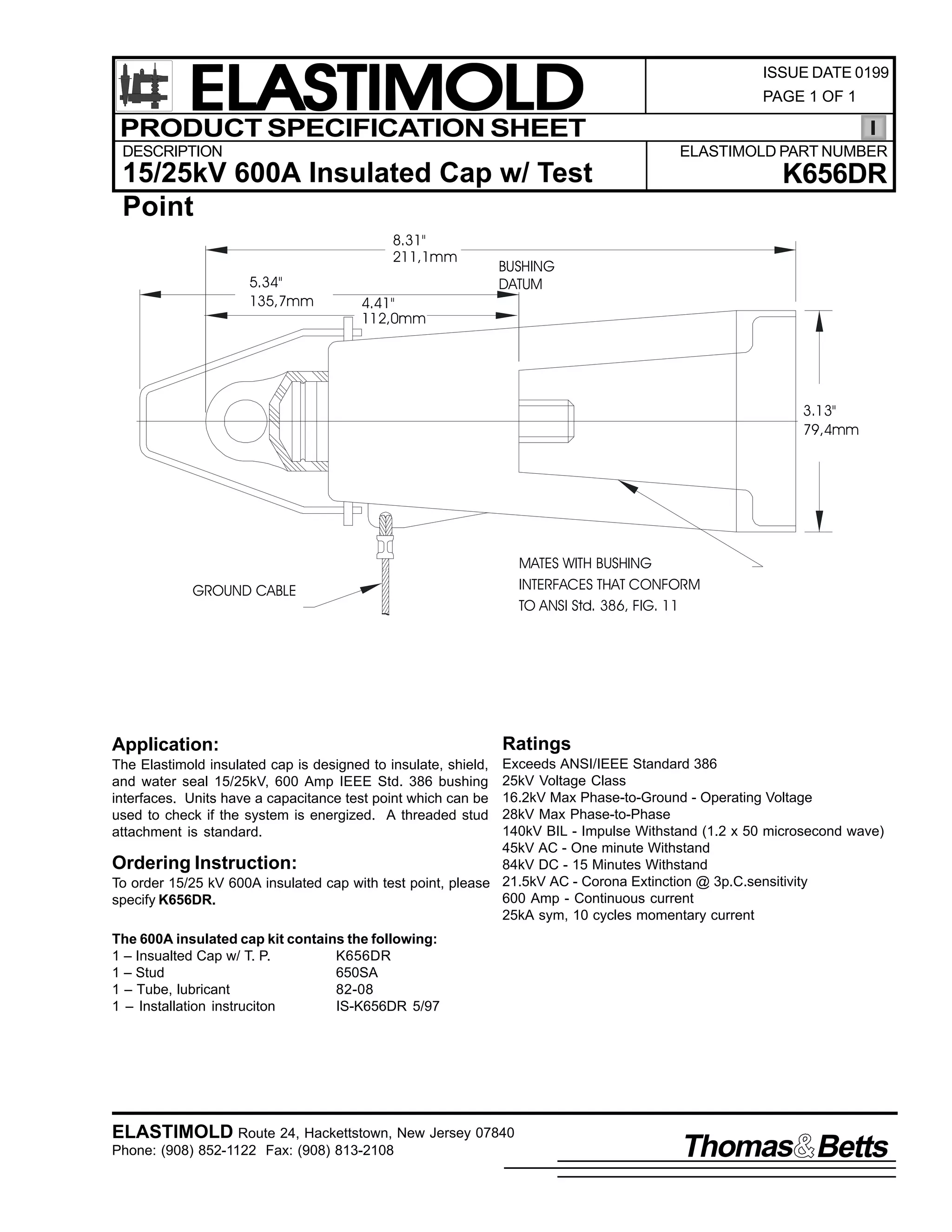 ELASTIMOLD
PRODUCT SPECIFICATION SHEET
DESCRIPTION

ISSUE DATE 0199
PAGE 1 OF 1

ELASTIMOLD PART NUMBER

15/25kV 600A Insulated Cap w/ Test
Point
8.31"
211,1mm
5.34"
135,7mm

4.41"
112,0mm

K656DR

BUSHING
DATUM

3.13"
79,4mm

MATES WITH BUSHING
INTERFACES THAT CONFORM
TO ANSI Std. 386, FIG. 11

GROUND CABLE

Application:

Ratings

Exceeds ANSI/IEEE Standard 386
25kV Voltage Class
16.2kV Max Phase-to-Ground - Operating Voltage
28kV Max Phase-to-Phase
140kV BIL - Impulse Withstand (1.2 x 50 microsecond wave)
45kV AC - One minute Withstand
Ordering Instruction:
84kV DC - 15 Minutes Withstand
To order 15/25 kV 600A insulated cap with test point, please 21.5kV AC - Corona Extinction @ 3p.C.sensitivity
600 Amp - Continuous current
specify K656DR.
25kA sym, 10 cycles momentary current
The Elastimold insulated cap is designed to insulate, shield,
and water seal 15/25kV, 600 Amp IEEE Std. 386 bushing
interfaces. Units have a capacitance test point which can be
used to check if the system is energized. A threaded stud
attachment is standard.

The 600A insulated cap kit contains the following:
1 – Insualted Cap w/ T. P.
K656DR
1 – Stud
650SA
1 – Tube, lubricant
82-08
1 – Installation instruciton
IS-K656DR 5/97

ELASTIMOLD Route 24, Hackettstown, New Jersey 07840
Phone: (908) 852-1122 Fax: (908) 813-2108

Thomas Betts

 