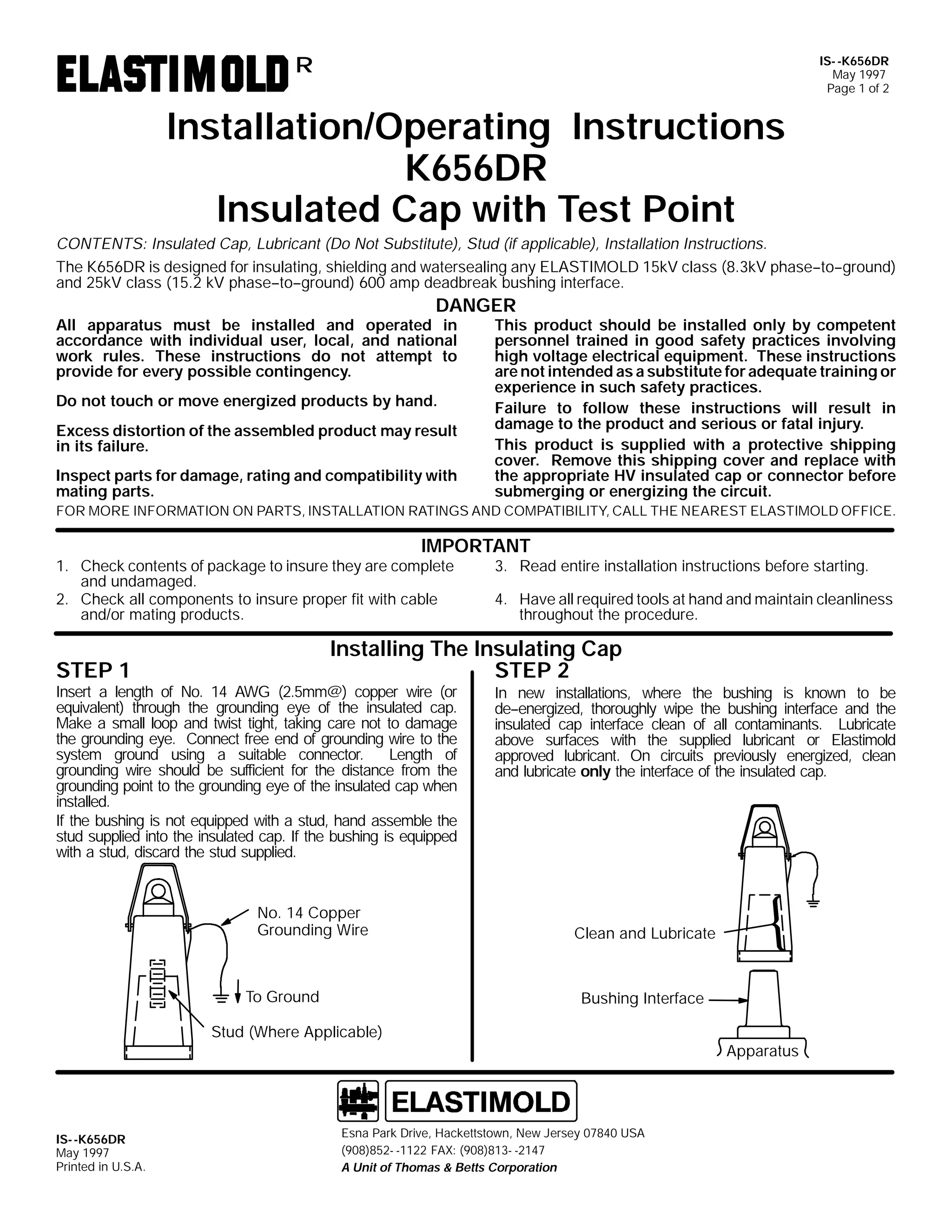 IS- -K656DR
May 1997
Page 1 of 2

R

Installation/Operating Instructions
K656DR
Insulated Cap with Test Point
CONTENTS: Insulated Cap, Lubricant (Do Not Substitute), Stud (if applicable), Installation Instructions.
The K656DR is designed for insulating, shielding and watersealing any ELASTIMOLD 15kV class (8.3kV phase--to--ground)
and 25kV class (15.2 kV phase--to--ground) 600 amp deadbreak bushing interface.

DANGER

All apparatus must be installed and operated in
accordance with individual user, local, and national
work rules. These instructions do not attempt to
provide for every possible contingency.
Do not touch or move energized products by hand.

Excess distortion of the assembled product may result
in its failure.
Inspect parts for damage, rating and compatibility with
mating parts.

This product should be installed only by competent
personnel trained in good safety practices involving
high voltage electrical equipment. These instructions
are not intended as a substitute for adequate training or
experience in such safety practices.
Failure to follow these instructions will result in
damage to the product and serious or fatal injury.
This product is supplied with a protective shipping
cover. Remove this shipping cover and replace with
the appropriate HV insulated cap or connector before
submerging or energizing the circuit.

FOR MORE INFORMATION ON PARTS, INSTALLATION RATINGS AND COMPATIBILITY, CALL THE NEAREST ELASTIMOLD OFFICE.

IMPORTANT

1. Check contents of package to insure they are complete
and undamaged.
2. Check all components to insure proper fit with cable
and/or mating products.

3. Read entire installation instructions before starting.

4. Have all required tools at hand and maintain cleanliness
throughout the procedure.

Installing The Insulating Cap
STEP 2

STEP 1

Insert a length of No. 14 AWG (2.5mm@) copper wire (or
equivalent) through the grounding eye of the insulated cap.
Make a small loop and twist tight, taking care not to damage
the grounding eye. Connect free end of grounding wire to the
system ground using a suitable connector.
Length of
grounding wire should be sufficient for the distance from the
grounding point to the grounding eye of the insulated cap when
installed.
If the bushing is not equipped with a stud, hand assemble the
stud supplied into the insulated cap. If the bushing is equipped
with a stud, discard the stud supplied.

No. 14 Copper
Grounding Wire

To Ground

In new installations, where the bushing is known to be
de--energized, thoroughly wipe the bushing interface and the
insulated cap interface clean of all contaminants. Lubricate
above surfaces with the supplied lubricant or Elastimold
approved lubricant. On circuits previously energized, clean
and lubricate only the interface of the insulated cap.

Clean and Lubricate

Bushing Interface

Stud (Where Applicable)

IS- -K656DR
May 1997
Printed in U.S.A.

Esna Park Drive, Hackettstown, New Jersey 07840 USA
(908)852- -1122 FAX: (908)813- -2147
A Unit of Thomas & Betts Corporation

Apparatus

 