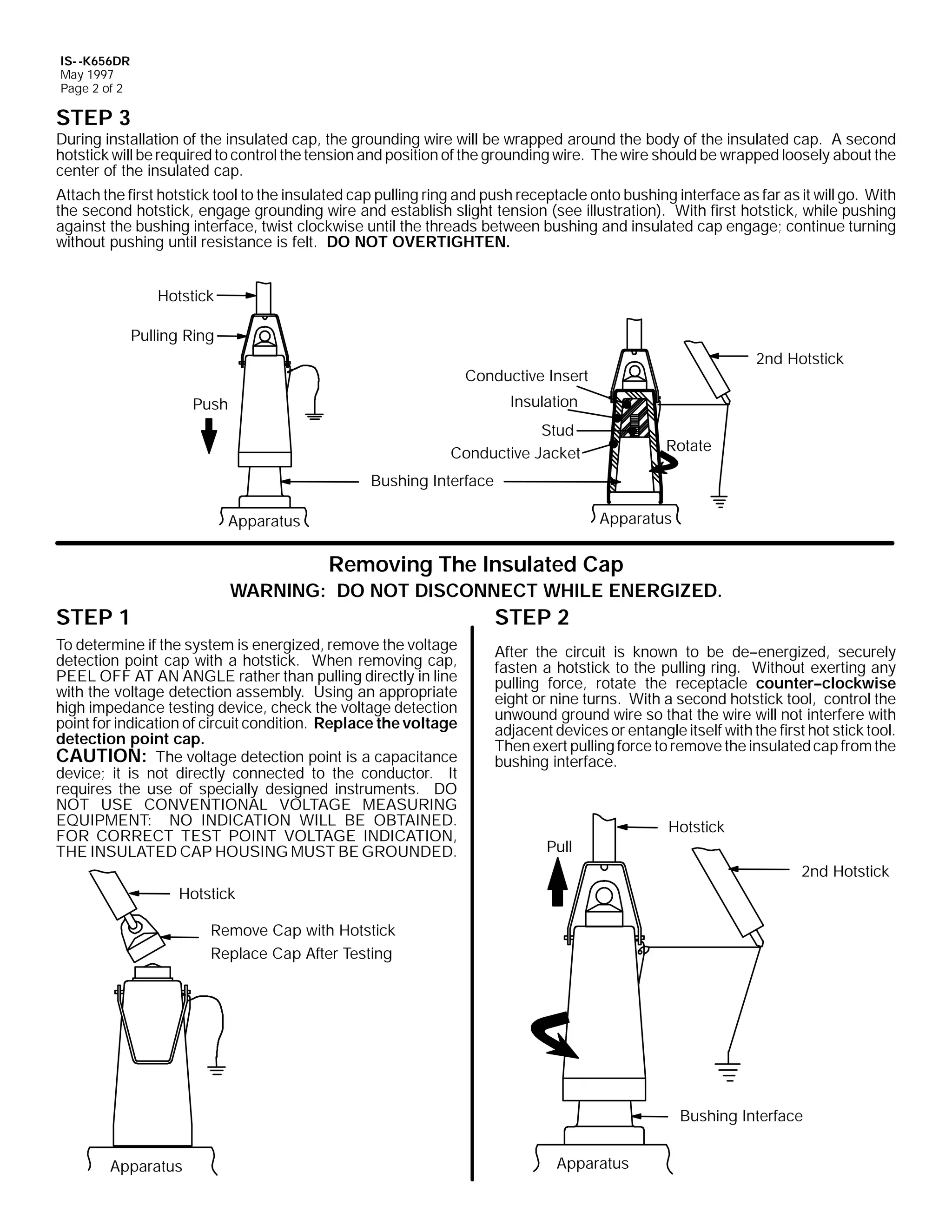IS- -K656DR
May 1997
Page 2 of 2

STEP 3

During installation of the insulated cap, the grounding wire will be wrapped around the body of the insulated cap. A second
hotstick will be required to control the tension and position of the grounding wire. The wire should be wrapped loosely about the
center of the insulated cap.
Attach the first hotstick tool to the insulated cap pulling ring and push receptacle onto bushing interface as far as it will go. With
the second hotstick, engage grounding wire and establish slight tension (see illustration). With first hotstick, while pushing
against the bushing interface, twist clockwise until the threads between bushing and insulated cap engage; continue turning
without pushing until resistance is felt. DO NOT OVERTIGHTEN.
Hotstick
Pulling Ring
2nd Hotstick

Conductive Insert
Insulation

Push

Stud
Conductive Jacket

Rotate

Bushing Interface
Apparatus

Apparatus

Removing The Insulated Cap
WARNING: DO NOT DISCONNECT WHILE ENERGIZED.

STEP 1

STEP 2

To determine if the system is energized, remove the voltage
detection point cap with a hotstick. When removing cap,
PEEL OFF AT AN ANGLE rather than pulling directly in line
with the voltage detection assembly. Using an appropriate
high impedance testing device, check the voltage detection
point for indication of circuit condition. Replace the voltage
detection point cap.
CAUTION: The voltage detection point is a capacitance
device; it is not directly connected to the conductor. It
requires the use of specially designed instruments. DO
NOT USE CONVENTIONAL VOLTAGE MEASURING
EQUIPMENT: NO INDICATION WILL BE OBTAINED.
FOR CORRECT TEST POINT VOLTAGE INDICATION,
THE INSULATED CAP HOUSING MUST BE GROUNDED.

After the circuit is known to be de--energized, securely
fasten a hotstick to the pulling ring. Without exerting any
pulling force, rotate the receptacle counter--clockwise
eight or nine turns. With a second hotstick tool, control the
unwound ground wire so that the wire will not interfere with
adjacent devices or entangle itself with the first hot stick tool.
Then exert pulling force to remove the insulated cap from the
bushing interface.

Hotstick
Pull
2nd Hotstick

Hotstick
Remove Cap with Hotstick
Replace Cap After Testing

Bushing Interface
Apparatus

Apparatus

 