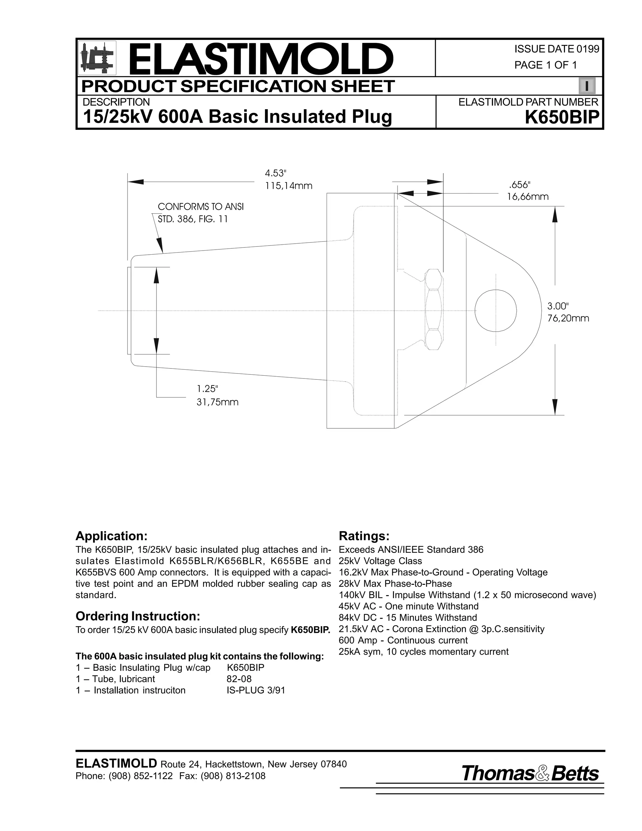 ELASTIMOLD
PRODUCT SPECIFICATION SHEET
DESCRIPTION

ISSUE DATE 0199
PAGE 1 OF 1

ELASTIMOLD PART NUMBER

15/25kV 600A Basic Insulated Plug
4.53"
115,14mm

K650BIP

.656"
16,66mm

CONFORMS TO ANSI
STD. 386, FIG. 11

3.00"
76,20mm

1.25"
31,75mm

Application:

Ratings:

The K650BIP, 15/25kV basic insulated plug attaches and insulates Elastimold K655BLR/K656BLR, K655BE and
K655BVS 600 Amp connectors. It is equipped with a capacitive test point and an EPDM molded rubber sealing cap as
standard.

Exceeds ANSI/IEEE Standard 386
25kV Voltage Class
16.2kV Max Phase-to-Ground - Operating Voltage
28kV Max Phase-to-Phase
140kV BIL - Impulse Withstand (1.2 x 50 microsecond wave)
45kV AC - One minute Withstand
Ordering Instruction:
84kV DC - 15 Minutes Withstand
To order 15/25 kV 600A basic insulated plug specify K650BIP. 21.5kV AC - Corona Extinction @ 3p.C.sensitivity
600 Amp - Continuous current
25kA sym, 10 cycles momentary current
The 600A basic insulated plug kit contains the following:
1 – Basic Insulating Plug w/cap
K650BIP
1 – Tube, lubricant
82-08
1 – Installation instruciton
IS-PLUG 3/91

ELASTIMOLD Route 24, Hackettstown, New Jersey 07840
Phone: (908) 852-1122 Fax: (908) 813-2108

Thomas Betts

 