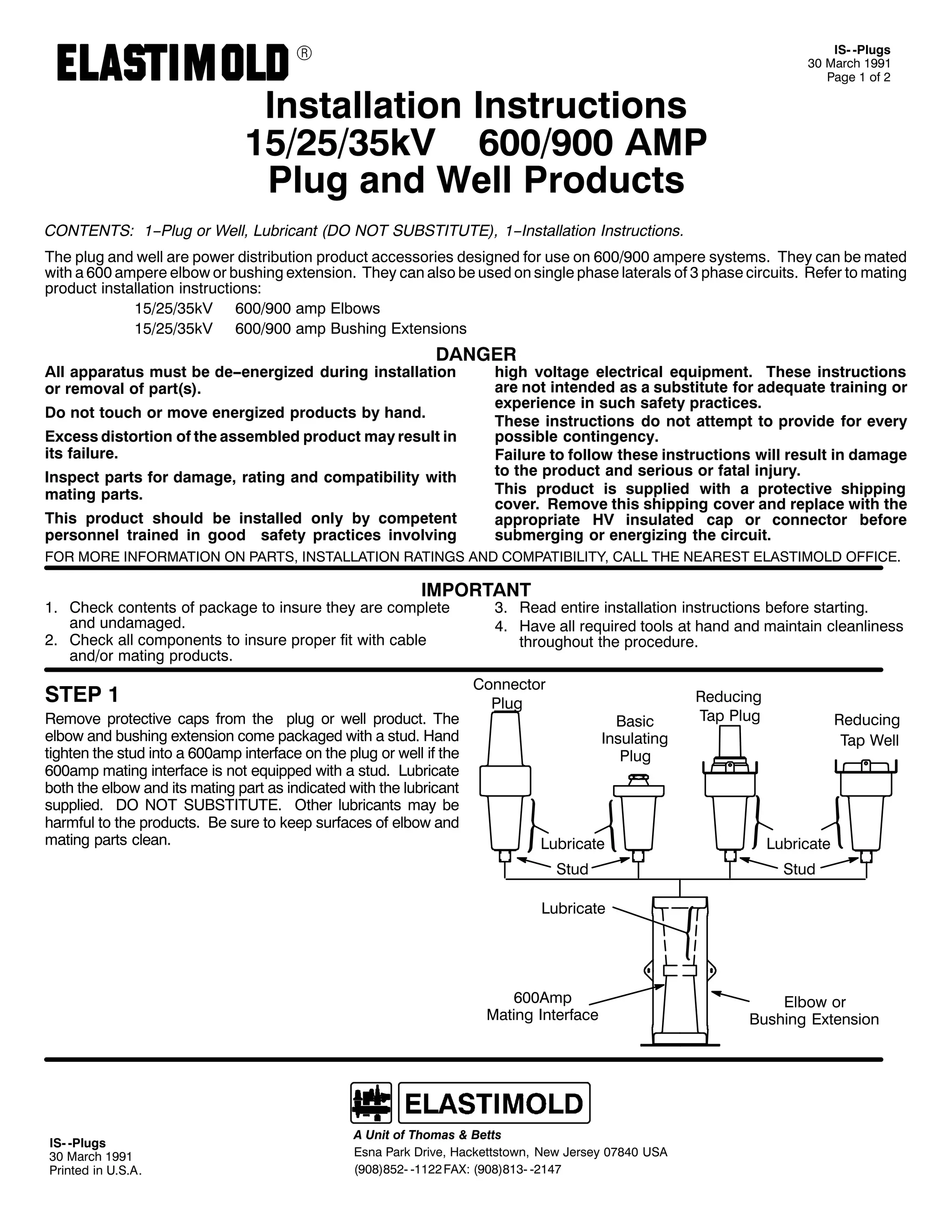 9

,60 03OXJV
63 0DUFK 4<<4
3DJH 4 RI 5

,QVWDOODWLRQ ,QVWUXFWLRQV
48258268N9 9332<33 $03
3OXJ DQG :HOO 3URGXFWV
&217(176= 4003OXJ RU :HOO/ /XEULFDQW +'2 127 68%67,787(,/ 400,QVWDOODWLRQ ,QVWUXFWLRQV1

7KH SOXJ DQG ZHOO DUH SRZHU GLVWULEXWLRQ SURGXFW DFFHVVRULHV GHVLJQHG IRU XVH RQ 9332<33 DPSHUH VVWHPV1 7KH FDQ EH PDWHG
ZLWK D 933 DPSHUH HOERZ RU EXVKLQJ H[WHQVLRQ1 7KH FDQ DOVR EH XVHG RQ VLQJOH SKDVH ODWHUDOV RI 6 SKDVH FLUFXLWV1 5HIHU WR PDWLQJ
SURGXFW LQVWDOODWLRQ LQVWUXFWLRQV=
48258268N9 9332<33 DPS (OERZV
48258268N9 9332<33 DPS %XVKLQJ ([WHQVLRQV

'$1*(5

$OO DSSDUDWXV PXVW EH GH00HQHUJL]HG GXULQJ LQVWDOODWLRQ
RU UHPRYDO RI SDUW+V,1
'R QRW WRXFK RU PRYH HQHUJL]HG SURGXFWV E KDQG1

([FHVV GLVWRUWLRQ RI WKH DVVHPEOHG SURGXFW PD UHVXOW LQ
LWV IDLOXUH1
,QVSHFW SDUWV IRU GDPDJH/ UDWLQJ DQG FRPSDWLELOLW ZLWK
PDWLQJ SDUWV1
7KLV SURGXFW VKRXOG EH LQVWDOOHG RQO E FRPSHWHQW
SHUVRQQHO WUDLQHG LQ JRRG VDIHW SUDFWLFHV LQYROYLQJ

KLJK YROWDJH HOHFWULFDO HTXLSPHQW1 7KHVH LQVWUXFWLRQV
DUH QRW LQWHQGHG DV D VXEVWLWXWH IRU DGHTXDWH WUDLQLQJ RU
H[SHULHQFH LQ VXFK VDIHW SUDFWLFHV1
7KHVH LQVWUXFWLRQV GR QRW DWWHPSW WR SURYLGH IRU HYHU
SRVVLEOH FRQWLQJHQF1
)DLOXUH WR IROORZ WKHVH LQVWUXFWLRQV ZLOO UHVXOW LQ GDPDJH
WR WKH SURGXFW DQG VHULRXV RU IDWDO LQMXU1
7KLV SURGXFW LV VXSSOLHG ZLWK D SURWHFWLYH VKLSSLQJ
FRYHU1 5HPRYH WKLV VKLSSLQJ FRYHU DQG UHSODFH ZLWK WKH
DSSURSULDWH +9 LQVXODWHG FDS RU FRQQHFWRU EHIRUH
VXEPHUJLQJ RU HQHUJL]LQJ WKH FLUFXLW1

)25 025( ,1)250$7,21 21 3$576/ ,167$//$7,21 5$7,1*6 $1' &203$7,%,/,7</ &$// 7+( 1($5(67 (/$67,02/' 2)),&(1

,03257$17

41 &KHFN FRQWHQWV RI SDFNDJH WR LQVXUH WKH DUH FRPSOHWH
DQG XQGDPDJHG1
51 &KHFN DOO FRPSRQHQWV WR LQVXUH SURSHU ILW ZLWK FDEOH
DQG2RU PDWLQJ SURGXFWV1

67(3 4

5HPRYH SURWHFWLYH FDSV IURP WKH SOXJ RU ZHOO SURGXFW1 7KH
HOERZ DQG EXVKLQJ H[WHQVLRQ FRPH SDFNDJHG ZLWK D VWXG1 +DQG
WLJKWHQ WKH VWXG LQWR D 933DPS LQWHUIDFH RQ WKH SOXJ RU ZHOO LI WKH
933DPS PDWLQJ LQWHUIDFH LV QRW HTXLSSHG ZLWK D VWXG1 /XEULFDWH
ERWK WKH HOERZ DQG LWV PDWLQJ SDUW DV LQGLFDWHG ZLWK WKH OXEULFDQW
VXSSOLHG1 '2 127 68%67,787(1 2WKHU OXEULFDQWV PD EH
KDUPIXO WR WKH SURGXFWV1 %H VXUH WR NHHS VXUIDFHV RI HOERZ DQG
PDWLQJ SDUWV FOHDQ1

61 5HDG HQWLUH LQVWDOODWLRQ LQVWUXFWLRQV EHIRUH VWDUWLQJ1
71 +DYH DOO UHTXLUHG WRROV DW KDQG DQG PDLQWDLQ FOHDQOLQHVV
WKURXJKRXW WKH SURFHGXUH1

&RQQHFWRU
3OXJ

%DVLF
,QVXODWLQJ
3OXJ

5HGXFLQJ
7DS 3OXJ

5HGXFLQJ
7DS :HOO

/XEULFDWH

/XEULFDWH

6WXG

6WXG

/XEULFDWH

933$PS
0DWLQJ ,QWHUIDFH

,60 03OXJV
63 0DUFK 4<<4
3ULQWHG LQ 8161$1

$ 8QLW RI 7KRPDV ) %HWWV
(VQD 3DUN 'ULYH/ +DFNHWWVWRZQ/ 1HZ -HUVH 3:;73 86$
+<3;,;850 04455 )$;= +<3;,;460 0547:

(OERZ RU
%XVKLQJ ([WHQVLRQ

 