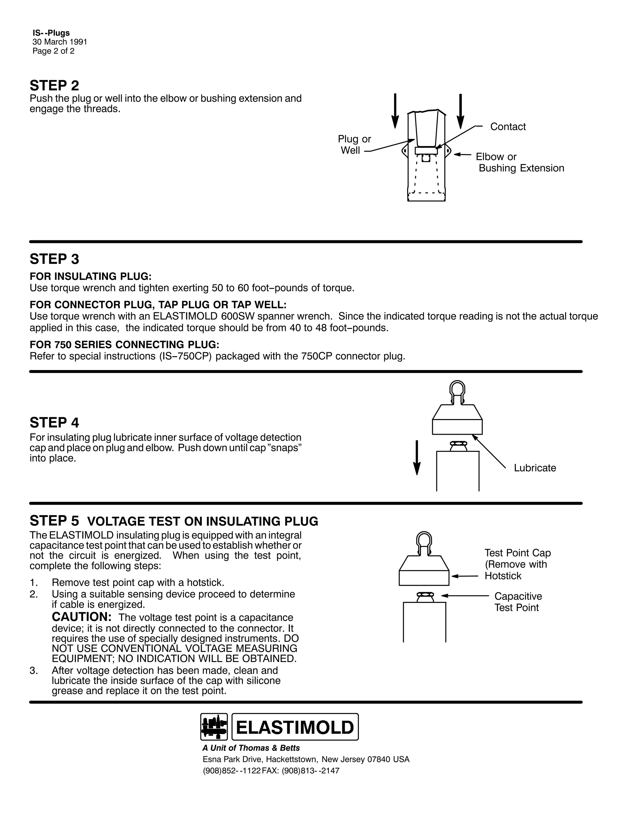 ,60 03OXJV
63 0DUFK 4<<4
3DJH 5 RI 5

67(3 5

3XVK WKH SOXJ RU ZHOO LQWR WKH HOERZ RU EXVKLQJ H[WHQVLRQ DQG
HQJDJH WKH WKUHDGV1
3OXJ RU
:HOO

&RQWDFW
(OERZ RU
%XVKLQJ ([WHQVLRQ

67(3 6
)25 ,168/$7,1* 3/8*=
8VH WRUTXH ZUHQFK DQG WLJKWHQ H[HUWLQJ 83 WR 93 IRRW00SRXQGV RI WRUTXH1
)25 &211(&725 3/8*/ 7$3 3/8* 25 7$3 :(//=
8VH WRUTXH ZUHQFK ZLWK DQ (/$67,02/' 9336: VSDQQHU ZUHQFK1 6LQFH WKH LQGLFDWHG WRUTXH UHDGLQJ LV QRW WKH DFWXDO WRUTXH
DSSOLHG LQ WKLV FDVH/ WKH LQGLFDWHG WRUTXH VKRXOG EH IURP 73 WR 7; IRRW00SRXQGV1
)25 :83 6(5,(6 &211(&7,1* 3/8*=
5HIHU WR VSHFLDO LQVWUXFWLRQV +,600:83&3, SDFNDJHG ZLWK WKH :83&3 FRQQHFWRU SOXJ1

67(3 7

)RU LQVXODWLQJ SOXJ OXEULFDWH LQQHU VXUIDFH RI YROWDJH GHWHFWLRQ
FDS DQG SODFH RQ SOXJ DQG HOERZ1 3XVK GRZQ XQWLO FDS µVQDSVµ
LQWR SODFH1

/XEULFDWH

67(3 8 92/7$*( 7(67 21 ,168/$7,1* 3/8*
7KH (/$67,02/' LQVXODWLQJ SOXJ LV HTXLSSHG ZLWK DQ LQWHJUDO
FDSDFLWDQFH WHVW SRLQW WKDW FDQ EH XVHG WR HVWDEOLVK ZKHWKHU RU
QRW WKH FLUFXLW LV HQHUJL]HG1 :KHQ XVLQJ WKH WHVW SRLQW/
FRPSOHWH WKH IROORZLQJ VWHSV=
41
51

61

5HPRYH WHVW SRLQW FDS ZLWK D KRWVWLFN1
8VLQJ D VXLWDEOH VHQVLQJ GHYLFH SURFHHG WR GHWHUPLQH
LI FDEOH LV HQHUJL]HG1
&$87,21= 7KH YROWDJH WHVW SRLQW LV D FDSDFLWDQFH
GHYLFH> LW LV QRW GLUHFWO FRQQHFWHG WR WKH FRQQHFWRU1 ,W
UHTXLUHV WKH XVH RI VSHFLDOO GHVLJQHG LQVWUXPHQWV1 '2
127 86( &219(17,21$/ 92/7$*( 0($685,1*
(48,30(17> 12 ,1',&$7,21 :,// %( 2%7$,1('1
$IWHU YROWDJH GHWHFWLRQ KDV EHHQ PDGH/ FOHDQ DQG
OXEULFDWH WKH LQVLGH VXUIDFH RI WKH FDS ZLWK VLOLFRQH
JUHDVH DQG UHSODFH LW RQ WKH WHVW SRLQW1

$ 8QLW RI 7KRPDV ) %HWWV
(VQD 3DUN 'ULYH/ +DFNHWWVWRZQ/ 1HZ -HUVH 3:;73 86$
+<3;,;850 04455 )$;= +<3;,;460 0547:

7HVW 3RLQW &DS
+5HPRYH ZLWK
+RWVWLFN
&DSDFLWLYH
7HVW 3RLQW

 