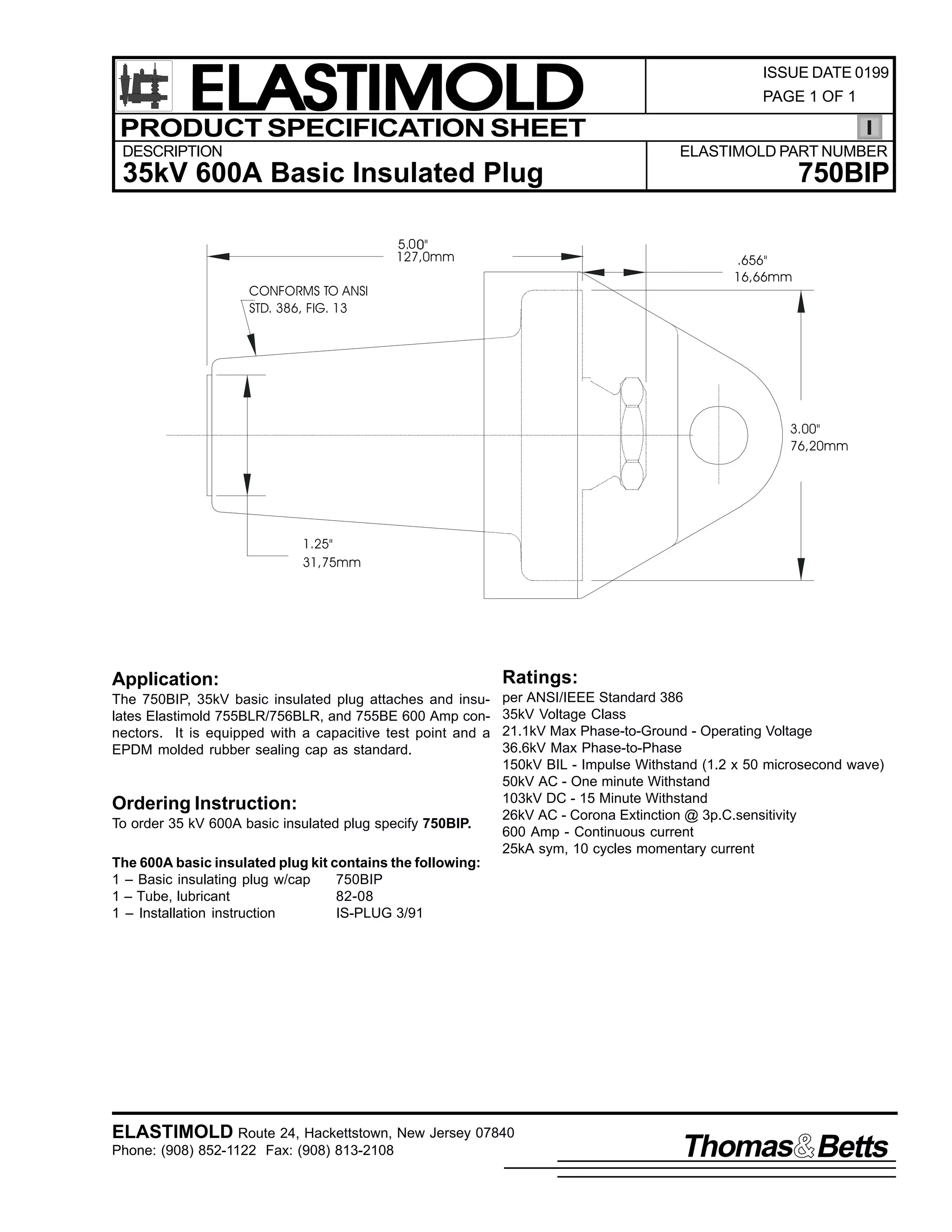 ELASTIMOLD
PRODUCT SPECIFICATION SHEET
DESCRIPTION

ISSUE DATE 0199
PAGE 1 OF 1

ELASTIMOLD PART NUMBER

35kV 600A Basic Insulated Plug
5.0 "
127,0mm

750BIP
.656"
16,66mm

CONFORMS TO ANSI
STD. 386, FIG. 13

3.00"
76,20mm

1.25"
31,75mm

Application:

Ratings:

The 750BIP, 35kV basic insulated plug attaches and insulates Elastimold 755BLR/756BLR, and 755BE 600 Amp connectors. It is equipped with a capacitive test point and a
EPDM molded rubber sealing cap as standard.

per ANSI/IEEE Standard 386
35kV Voltage Class
21.1kV Max Phase-to-Ground - Operating Voltage
36.6kV Max Phase-to-Phase
150kV BIL - Impulse Withstand (1.2 x 50 microsecond wave)
50kV AC - One minute Withstand
103kV DC - 15 Minute Withstand
26kV AC - Corona Extinction @ 3p.C.sensitivity
600 Amp - Continuous current
25kA sym, 10 cycles momentary current

Ordering Instruction:
To order 35 kV 600A basic insulated plug specify 750BIP.
The 600A basic insulated plug kit contains the following:
1 – Basic insulating plug w/cap
750BIP
1 – Tube, lubricant
82-08
1 – Installation instruction
IS-PLUG 3/91

ELASTIMOLD Route 24, Hackettstown, New Jersey 07840
Phone: (908) 852-1122 Fax: (908) 813-2108

Thomas Betts

 