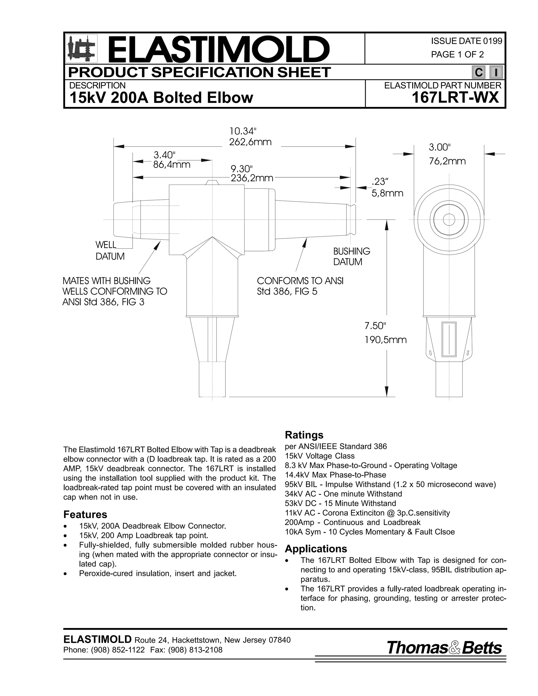 ELASTIMOLD
PRODUCT SPECIFICATION SHEET

ISSUE DATE 0199
PAGE 1 OF 2

C

DESCRIPTION

ELASTIMOLD PART NUMBER

167LRT-WX

15kV 200A Bolted Elbow
10.34"
262,6mm
3.40"
86,4mm

3.00"
76,2mm

9.30"
236,2mm

.23”
5,8mm

WELL
DATUM
MATES WITH BUSHING
WELLS CONFORMING TO
ANSI Std 386, FIG 3

BUSHING
DATUM
CONFORMS TO ANSI
Std 386, FIG 5
7.50"
190,5mm

Ratings
The Elastimold 167LRT Bolted Elbow with Tap is a deadbreak
elbow connector with a (D loadbreak tap. It is rated as a 200
AMP, 15kV deadbreak connector. The 167LRT is installed
using the installation tool supplied with the product kit. The
loadbreak-rated tap point must be covered with an insulated
cap when not in use.

Features
•
•
•
•

per ANSI/IEEE Standard 386
15kV Voltage Class
8.3 kV Max Phase-to-Ground - Operating Voltage
14.4kV Max Phase-to-Phase
95kV BIL - Impulse Withstand (1.2 x 50 microsecond wave)
34kV AC - One minute Withstand
53kV DC - 15 Minute Withstand
11kV AC - Corona Extinciton @ 3p.C.sensitivity
200Amp - Continuous and Loadbreak
10kA Sym - 10 Cycles Momentary & Fault Clsoe

15kV, 200A Deadbreak Elbow Connector.
15kV, 200 Amp Loadbreak tap point.
Fully-shielded, fully submersible molded rubber housApplications
ing (when mated with the appropriate connector or insu•
The 167LRT Bolted Elbow with Tap is designed for conlated cap).
necting to and operating 15kV-class, 95BIL distribution apPeroxide-cured insulation, insert and jacket.
paratus.
•
The 167LRT provides a fully-rated loadbreak operating interface for phasing, grounding, testing or arrester protection.

ELASTIMOLD Route 24, Hackettstown, New Jersey 07840
Phone: (908) 852-1122 Fax: (908) 813-2108

Thomas Betts

 