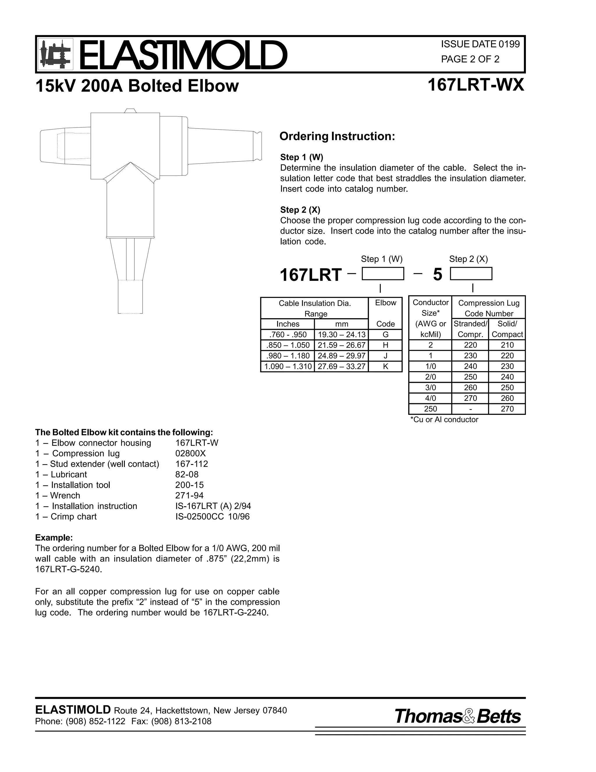 ELASTIMOLD

ISSUE DATE 0199
PAGE 2 OF 2

167LRT-WX

15kV 200A Bolted Elbow

Ordering Instruction:
Step 1 (W)
Determine the insulation diameter of the cable. Select the insulation letter code that best straddles the insulation diameter.
Insert code into catalog number.
Step 2 (X)
Choose the proper compression lug code according to the conductor size. Insert code into the catalog number after the insulation code.
Step 1 (W)

5

167LRT
Cable Insulation Dia.
Range
Inches
mm
.760 - .950 19.30 – 24.13
.850 – 1.050 21.59 – 26.67
.980 – 1.180 24.89 – 29.97
1.090 – 1.310 27.69 – 33.27

Step 2 (X)

Elbow
Code
G
H
J
K

Conductor Compression Lug
Size*
Code Number
(AWG or Stranded/ Solid/
kcMil)
Compr. Compact
2
220
210
1
230
220
1/0
240
230
2/0
250
240
3/0
260
250
4/0
270
260
250
270
*Cu or Al conductor

The Bolted Elbow kit contains the following:
1 – Elbow connector housing
167LRT-W
1 – Compression lug
02800X
1 – Stud extender (well contact)
167-112
1 – Lubricant
82-08
1 – Installation tool
200-15
1 – Wrench
271-94
1 – Installation instruction
IS-167LRT (A) 2/94
1 – Crimp chart
IS-02500CC 10/96
Example:
The ordering number for a Bolted Elbow for a 1/0 AWG, 200 mil
wall cable with an insulation diameter of .875” (22,2mm) is
167LRT-G-5240.
For an all copper compression lug for use on copper cable
only, substitute the prefix “2” instead of “5” in the compression
lug code. The ordering number would be 167LRT-G-2240.

ELASTIMOLD Route 24, Hackettstown, New Jersey 07840
Phone: (908) 852-1122 Fax: (908) 813-2108

Thomas Betts

 