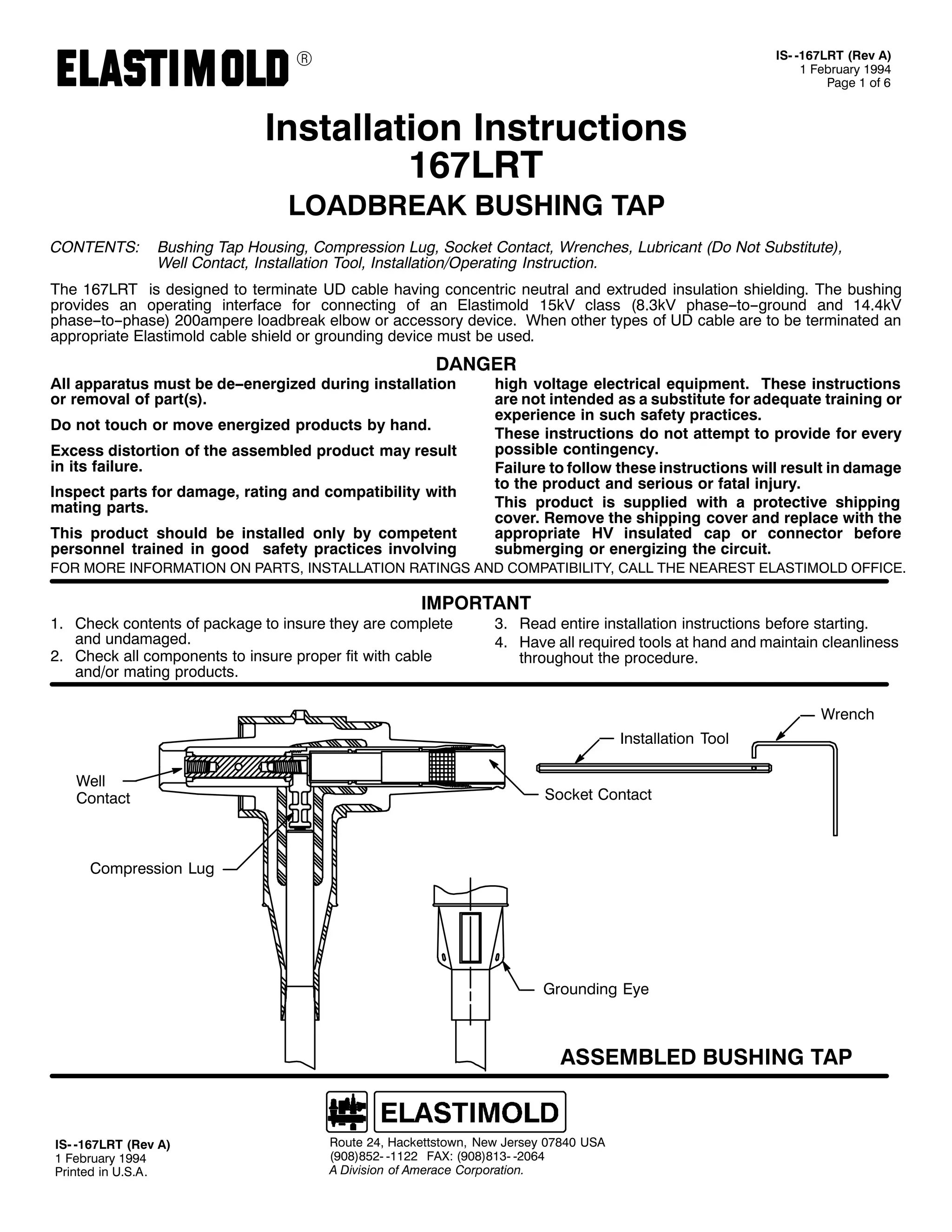 9

,60 049:/57 +5HY $,
4 )HEUXDU 4<<7
3DJH 4 RI 9

,QVWDOODWLRQ ,QVWUXFWLRQV
49:/57
/2$'%5($. %86+,1* 7$3

&217(176=

%XVKLQJ 7DS +RXVLQJ/ &RPSUHVVLRQ /XJ/ 6RFNHW &RQWDFW/ :UHQFKHV/ /XEULFDQW +'R 1RW 6XEVWLWXWH,/
:HOO &RQWDFW/ ,QVWDOODWLRQ 7RRO/ ,QVWDOODWLRQ22SHUDWLQJ ,QVWUXFWLRQ1

7KH 49:/57 LV GHVLJQHG WR WHUPLQDWH 8' FDEOH KDYLQJ FRQFHQWULF QHXWUDO DQG H[WUXGHG LQVXODWLRQ VKLHOGLQJ1 7KH EXVKLQJ
SURYLGHV DQ RSHUDWLQJ LQWHUIDFH IRU FRQQHFWLQJ RI DQ (ODVWLPROG 48N9 FODVV +;16N9 SKDVH00WR00JURXQG DQG 4717N9
SKDVH00WR00SKDVH, 533DPSHUH ORDGEUHDN HOERZ RU DFFHVVRU GHYLFH1 :KHQ RWKHU WSHV RI 8' FDEOH DUH WR EH WHUPLQDWHG DQ
DSSURSULDWH (ODVWLPROG FDEOH VKLHOG RU JURXQGLQJ GHYLFH PXVW EH XVHG1

'$1*(5

$OO DSSDUDWXV PXVW EH GH00HQHUJL]HG GXULQJ LQVWDOODWLRQ
RU UHPRYDO RI SDUW+V,1
'R QRW WRXFK RU PRYH HQHUJL]HG SURGXFWV E KDQG1

([FHVV GLVWRUWLRQ RI WKH DVVHPEOHG SURGXFW PD UHVXOW
LQ LWV IDLOXUH1
,QVSHFW SDUWV IRU GDPDJH/ UDWLQJ DQG FRPSDWLELOLW ZLWK
PDWLQJ SDUWV1
7KLV SURGXFW VKRXOG EH LQVWDOOHG RQO E FRPSHWHQW
SHUVRQQHO WUDLQHG LQ JRRG VDIHW SUDFWLFHV LQYROYLQJ

KLJK YROWDJH HOHFWULFDO HTXLSPHQW1 7KHVH LQVWUXFWLRQV
DUH QRW LQWHQGHG DV D VXEVWLWXWH IRU DGHTXDWH WUDLQLQJ RU
H[SHULHQFH LQ VXFK VDIHW SUDFWLFHV1
7KHVH LQVWUXFWLRQV GR QRW DWWHPSW WR SURYLGH IRU HYHU
SRVVLEOH FRQWLQJHQF1
)DLOXUH WR IROORZ WKHVH LQVWUXFWLRQV ZLOO UHVXOW LQ GDPDJH
WR WKH SURGXFW DQG VHULRXV RU IDWDO LQMXU1
7KLV SURGXFW LV VXSSOLHG ZLWK D SURWHFWLYH VKLSSLQJ
FRYHU1 5HPRYH WKH VKLSSLQJ FRYHU DQG UHSODFH ZLWK WKH
DSSURSULDWH +9 LQVXODWHG FDS RU FRQQHFWRU EHIRUH
VXEPHUJLQJ RU HQHUJL]LQJ WKH FLUFXLW1

)25 025( ,1)250$7,21 21 3$576/ ,167$//$7,21 5$7,1*6 $1' &203$7,%,/,7</ &$// 7+( 1($5(67 (/$67,02/' 2)),&(1

,03257$17

41 &KHFN FRQWHQWV RI SDFNDJH WR LQVXUH WKH DUH FRPSOHWH
DQG XQGDPDJHG1
51 &KHFN DOO FRPSRQHQWV WR LQVXUH SURSHU ILW ZLWK FDEOH
DQG2RU PDWLQJ SURGXFWV1

61 5HDG HQWLUH LQVWDOODWLRQ LQVWUXFWLRQV EHIRUH VWDUWLQJ1
71 +DYH DOO UHTXLUHG WRROV DW KDQG DQG PDLQWDLQ FOHDQOLQHVV
WKURXJKRXW WKH SURFHGXUH1
:UHQFK
,QVWDOODWLRQ 7RRO

:HOO
&RQWDFW

6RFNHW &RQWDFW

&RPSUHVVLRQ /XJ

*URXQGLQJ (H

$66(0%/(' %86+,1* 7$3

,60 049:/57 +5HY $,
4 )HEUXDU 4<<7
3ULQWHG LQ 8161$1

5RXWH 57/ +DFNHWWVWRZQ/ 1HZ -HUVH 3:;73 86$
+<3;,;850 04455 )$;= +<3;,;460 05397
$ 'LYLVLRQ RI $PHUDFH &RUSRUDWLRQ1

 