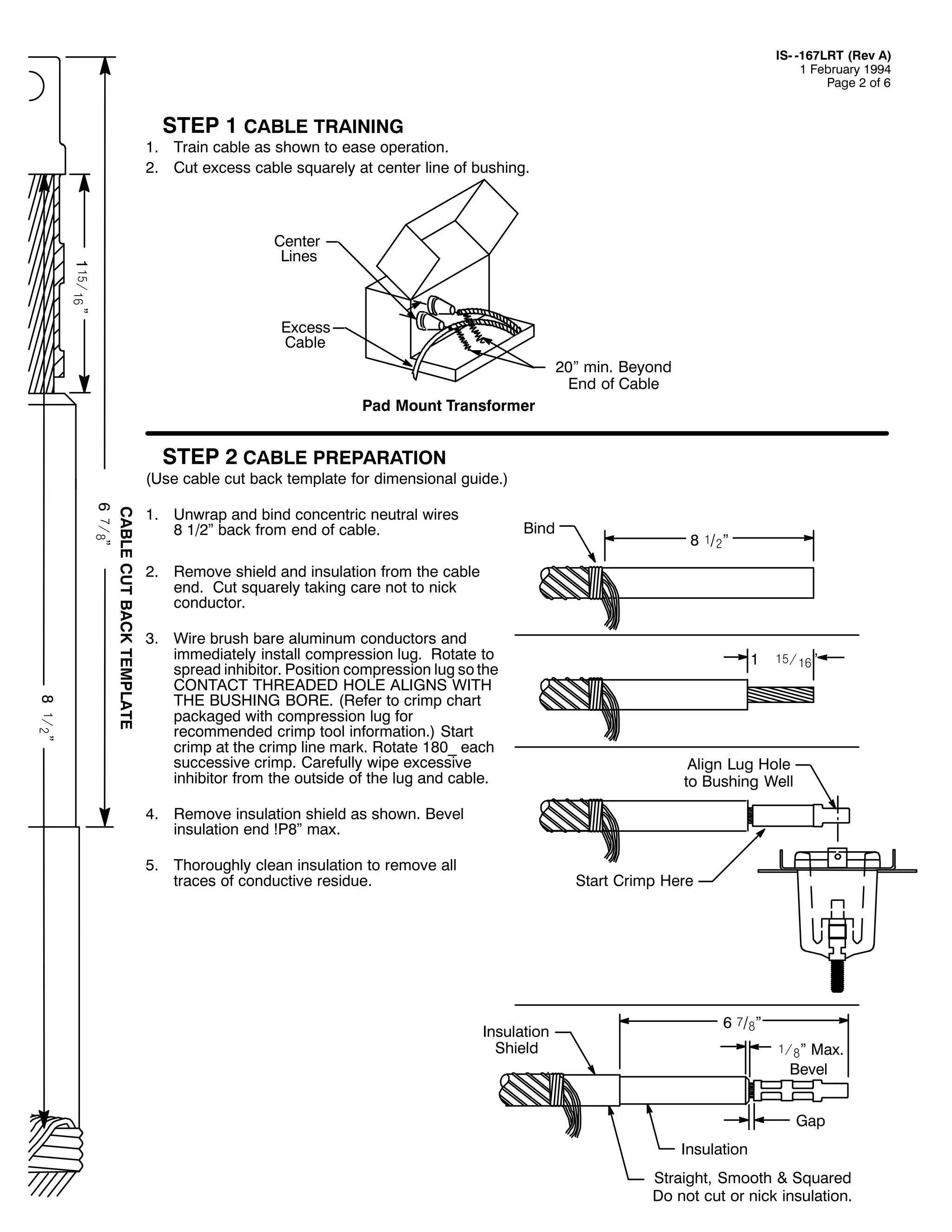 ,60 049:/57 +5HY $,
4 )HEUXDU 4<<7
3DJH 5 RI 9

67(3 4 &$%/( 75$,1,1*

41 7UDLQ FDEOH DV VKRZQ WR HDVH RSHUDWLRQ1
51 &XW H[FHVV FDEOH VTXDUHO DW FHQWHU OLQH RI EXVKLQJ1

4óï7ä! l

&HQWHU
/LQHV

([FHVV
&DEOH
53l PLQ1 %HRQG
(QG RI &DEOH
3DG 0RXQW 7UDQVIRUPHU

67(3 5 &$%/( 35(3$5$7,21

+8VH FDEOH FXW EDFN WHPSODWH IRU GLPHQVLRQDO JXLGH1,

; ó7ã l

&$%/( &87 %$&. 7(03/$7(
9 î7#l

41 8QZUDS DQG ELQG FRQFHQWULF QHXWUDO ZLUHV
; 425µ EDFN IURP HQG RI FDEOH1

%LQG

; ó2ãl

51 5HPRYH VKLHOG DQG LQVXODWLRQ IURP WKH FDEOH
HQG1 &XW VTXDUHO WDNLQJ FDUH QRW WR QLFN
FRQGXFWRU1
61 :LUH EUXVK EDUH DOXPLQXP FRQGXFWRUV DQG
LPPHGLDWHO LQVWDOO FRPSUHVVLRQ OXJ1 5RWDWH WR
VSUHDG LQKLELWRU1 3RVLWLRQ FRPSUHVVLRQ OXJ VR WKH
&217$&7 7+5($'(' +2/( $/,*16 :,7+
7+( %86+,1* %25(1 +5HIHU WR FULPS FKDUW
SDFNDJHG ZLWK FRPSUHVVLRQ OXJ IRU
UHFRPPHQGHG FULPS WRRO LQIRUPDWLRQ1, 6WDUW
FULPS DW WKH FULPS OLQH PDUN1 5RWDWH 4;3B HDFK
VXFFHVVLYH FULPS1 &DUHIXOO ZLSH H[FHVVLYH
LQKLELWRU IURP WKH RXWVLGH RI WKH OXJ DQG FDEOH1

4

óï7ä!l

$OLJQ /XJ +ROH
WR %XVKLQJ :HOO

71 5HPRYH LQVXODWLRQ VKLHOG DV VKRZQ1 %HYHO
LQVXODWLRQ HQG $3;µ PD[1
81 7KRURXJKO FOHDQ LQVXODWLRQ WR UHPRYH DOO
WUDFHV RI FRQGXFWLYH UHVLGXH1

6WDUW &ULPS +HUH

,QVXODWLRQ
6KLHOG

9 î2#l
ó7#l 0D[1
%HYHO
*DS
,QVXODWLRQ
6WUDLJKW/ 6PRRWK ) 6TXDUHG
'R QRW FXW RU QLFN LQVXODWLRQ1

 