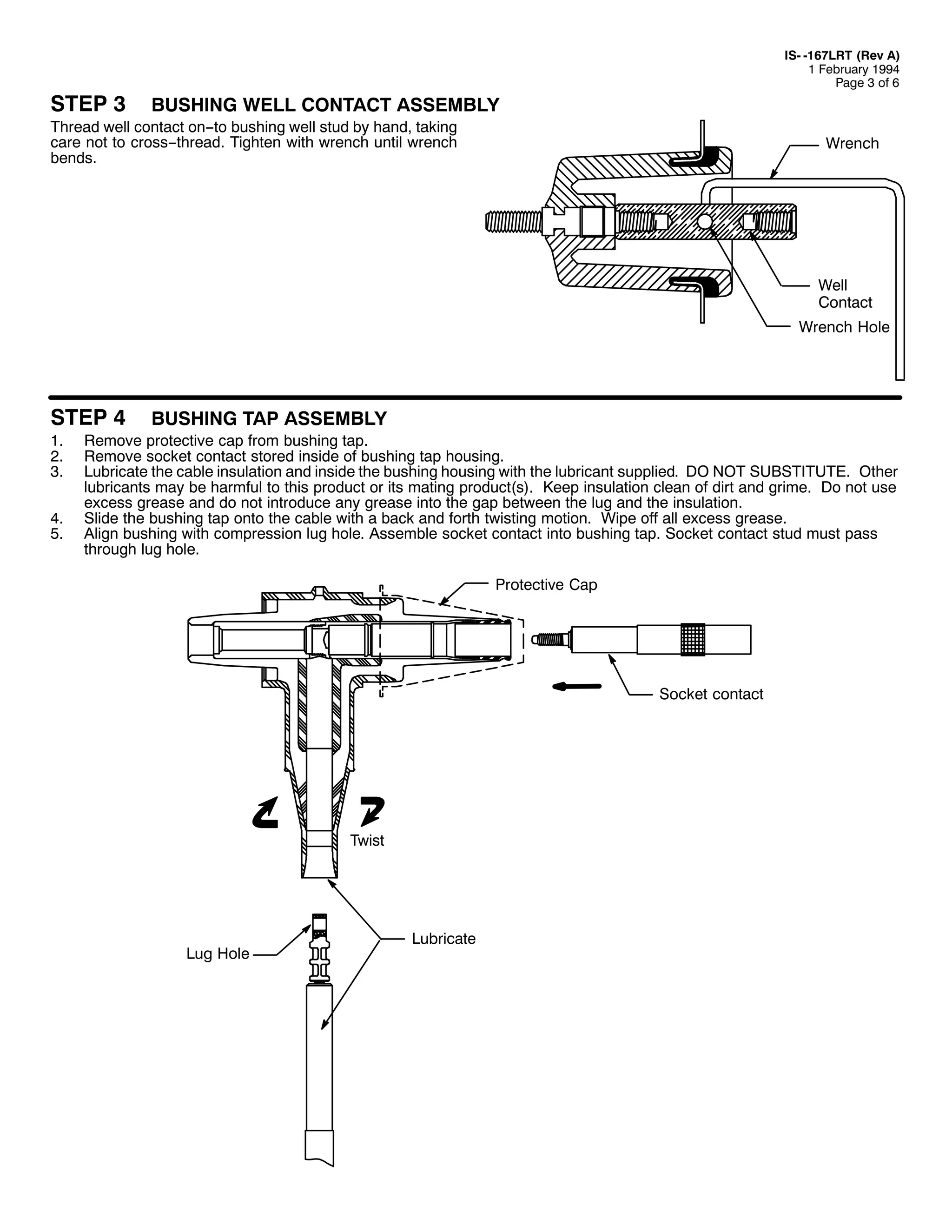 67(3 6

,60 049:/57 +5HY $,
4 )HEUXDU 4<<7
3DJH 6 RI 9

%86+,1* :(// &217$&7 $66(0%/<

7KUHDG ZHOO FRQWDFW RQ00WR EXVKLQJ ZHOO VWXG E KDQG/ WDNLQJ
FDUH QRW WR FURVV00WKUHDG1 7LJKWHQ ZLWK ZUHQFK XQWLO ZUHQFK
EHQGV1

:UHQFK

:HOO
&RQWDFW
:UHQFK +ROH

67(3 7
41
51
61

71
81

%86+,1* 7$3 $66(0%/<

5HPRYH SURWHFWLYH FDS IURP EXVKLQJ WDS1
5HPRYH VRFNHW FRQWDFW VWRUHG LQVLGH RI EXVKLQJ WDS KRXVLQJ1
/XEULFDWH WKH FDEOH LQVXODWLRQ DQG LQVLGH WKH EXVKLQJ KRXVLQJ ZLWK WKH OXEULFDQW VXSSOLHG1 '2 127 68%67,787(1 2WKHU
OXEULFDQWV PD EH KDUPIXO WR WKLV SURGXFW RU LWV PDWLQJ SURGXFW+V,1 .HHS LQVXODWLRQ FOHDQ RI GLUW DQG JULPH1 'R QRW XVH
H[FHVV JUHDVH DQG GR QRW LQWURGXFH DQ JUHDVH LQWR WKH JDS EHWZHHQ WKH OXJ DQG WKH LQVXODWLRQ1
6OLGH WKH EXVKLQJ WDS RQWR WKH FDEOH ZLWK D EDFN DQG IRUWK WZLVWLQJ PRWLRQ1 :LSH RII DOO H[FHVV JUHDVH1
$OLJQ EXVKLQJ ZLWK FRPSUHVVLRQ OXJ KROH1 $VVHPEOH VRFNHW FRQWDFW LQWR EXVKLQJ WDS1 6RFNHW FRQWDFW VWXG PXVW SDVV
WKURXJK OXJ KROH1
3URWHFWLYH &DS

6RFNHW FRQWDFW

7ZLVW

/XJ +ROH

/XEULFDWH

 