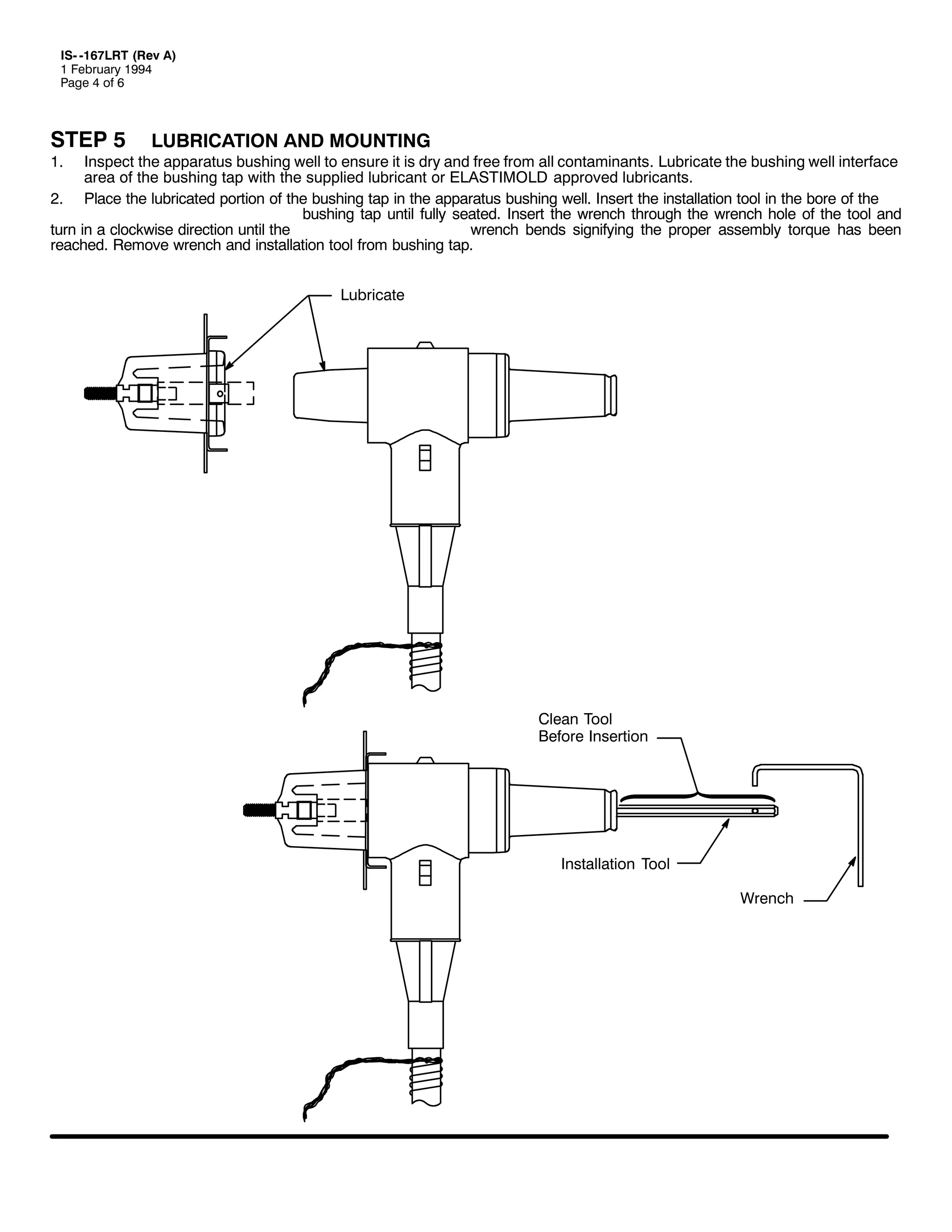 ,60 049:/57 +5HY $,
4 )HEUXDU 4<<7
3DJH 7 RI 9

67(3 8
41

/8%5,&$7,21 $1' 02817,1*

,QVSHFW WKH DSSDUDWXV EXVKLQJ ZHOO WR HQVXUH LW LV GU DQG IUHH IURP DOO FRQWDPLQDQWV1 /XEULFDWH WKH EXVKLQJ ZHOO LQWHUIDFH
DUHD RI WKH EXVKLQJ WDS ZLWK WKH VXSSOLHG OXEULFDQW RU (/$67,02/' DSSURYHG OXEULFDQWV1
51 3ODFH WKH OXEULFDWHG SRUWLRQ RI WKH EXVKLQJ WDS LQ WKH DSSDUDWXV EXVKLQJ ZHOO1 ,QVHUW WKH LQVWDOODWLRQ WRRO LQ WKH ERUH RI WKH
EXVKLQJ WDS XQWLO IXOO VHDWHG1 ,QVHUW WKH ZUHQFK WKURXJK WKH ZUHQFK KROH RI WKH WRRO DQG
WXUQ LQ D FORFNZLVH GLUHFWLRQ XQWLO WKH
ZUHQFK EHQGV VLJQLILQJ WKH SURSHU DVVHPEO WRUTXH KDV EHHQ
UHDFKHG1 5HPRYH ZUHQFK DQG LQVWDOODWLRQ WRRO IURP EXVKLQJ WDS1
/XEULFDWH

&OHDQ 7RRO
%HIRUH ,QVHUWLRQ

,QVWDOODWLRQ 7RRO
:UHQFK

 