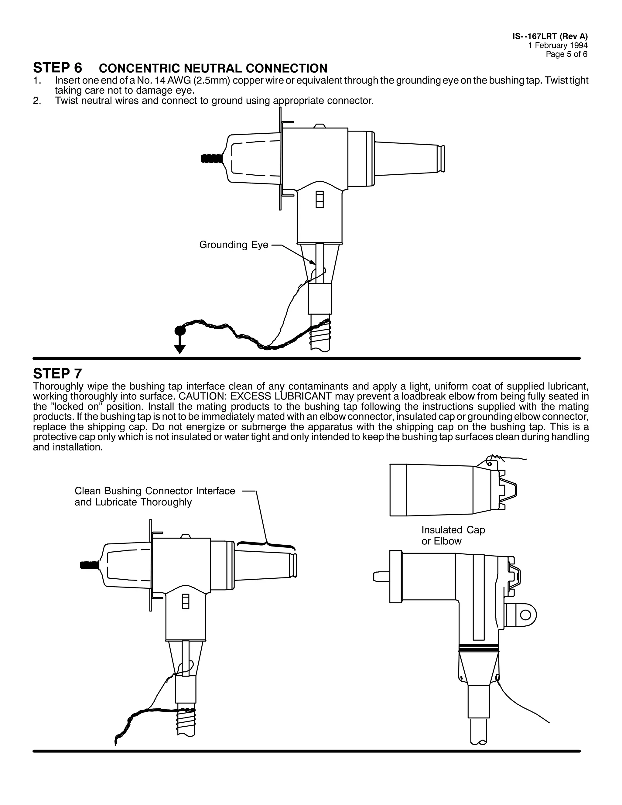 67(3 9
41

51

,60 049:/57 +5HY $,
4 )HEUXDU 4<<7
3DJH 8 RI 9

&21&(175,& 1(875$/ &211(&7,21

,QVHUW RQH HQG RI D 1R1 47 $:* +518PP, FRSSHU ZLUH RU HTXLYDOHQW WKURXJK WKH JURXQGLQJ HH RQ WKH EXVKLQJ WDS1 7ZLVW WLJKW
WDNLQJ FDUH QRW WR GDPDJH HH1
7ZLVW QHXWUDO ZLUHV DQG FRQQHFW WR JURXQG XVLQJ DSSURSULDWH FRQQHFWRU1

*URXQGLQJ (H

67(3 :

7KRURXJKO ZLSH WKH EXVKLQJ WDS LQWHUIDFH FOHDQ RI DQ FRQWDPLQDQWV DQG DSSO D OLJKW/ XQLIRUP FRDW RI VXSSOLHG OXEULFDQW/
ZRUNLQJ WKRURXJKO LQWR VXUIDFH1 &$87,21= (;&(66 /8%5,&$17 PD SUHYHQW D ORDGEUHDN HOERZ IURP EHLQJ IXOO VHDWHG LQ
WKH µORFNHG RQµ SRVLWLRQ1 ,QVWDOO WKH PDWLQJ SURGXFWV WR WKH EXVKLQJ WDS IROORZLQJ WKH LQVWUXFWLRQV VXSSOLHG ZLWK WKH PDWLQJ
SURGXFWV1 ,I WKH EXVKLQJ WDS LV QRW WR EH LPPHGLDWHO PDWHG ZLWK DQ HOERZ FRQQHFWRU/ LQVXODWHG FDS RU JURXQGLQJ HOERZ FRQQHFWRU/
UHSODFH WKH VKLSSLQJ FDS1 'R QRW HQHUJL]H RU VXEPHUJH WKH DSSDUDWXV ZLWK WKH VKLSSLQJ FDS RQ WKH EXVKLQJ WDS1 7KLV LV D
SURWHFWLYH FDS RQO ZKLFK LV QRW LQVXODWHG RU ZDWHU WLJKW DQG RQO LQWHQGHG WR NHHS WKH EXVKLQJ WDS VXUIDFHV FOHDQ GXULQJ KDQGOLQJ
DQG LQVWDOODWLRQ1

&OHDQ %XVKLQJ &RQQHFWRU ,QWHUIDFH
DQG /XEULFDWH 7KRURXJKO
,QVXODWHG &DS
RU (OERZ

 
