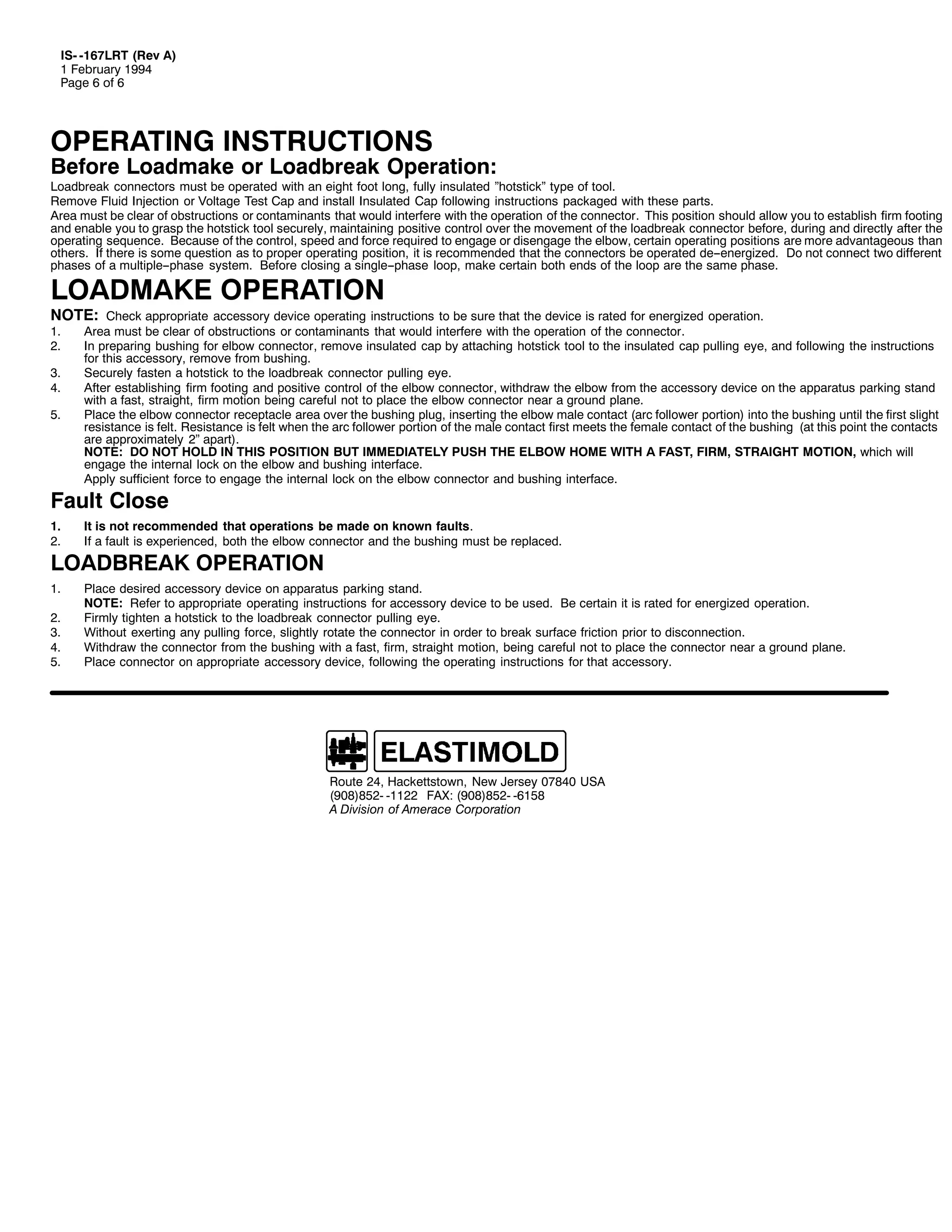 ,60 049:/57 +5HY $,
4 )HEUXDU 4<<7
3DJH 9 RI 9

23(5$7,1* ,16758&7,216

%HIRUH /RDGPDNH RU /RDGEUHDN 2SHUDWLRQ=

/RDGEUHDN FRQQHFWRUV PXVW EH RSHUDWHG ZLWK DQ HLJKW IRRW ORQJ/ IXOO LQVXODWHG µKRWVWLFNµ WSH RI WRRO1
5HPRYH )OXLG ,QMHFWLRQ RU 9ROWDJH 7HVW &DS DQG LQVWDOO ,QVXODWHG &DS IROORZLQJ LQVWUXFWLRQV SDFNDJHG ZLWK WKHVH SDUWV1
$UHD PXVW EH FOHDU RI REVWUXFWLRQV RU FRQWDPLQDQWV WKDW ZRXOG LQWHUIHUH ZLWK WKH RSHUDWLRQ RI WKH FRQQHFWRU1 7KLV SRVLWLRQ VKRXOG DOORZ RX WR HVWDEOLVK ILUP IRRWLQJ
DQG HQDEOH RX WR JUDVS WKH KRWVWLFN WRRO VHFXUHO/ PDLQWDLQLQJ SRVLWLYH FRQWURO RYHU WKH PRYHPHQW RI WKH ORDGEUHDN FRQQHFWRU EHIRUH/ GXULQJ DQG GLUHFWO DIWHU WKH
RSHUDWLQJ VHTXHQFH1 %HFDXVH RI WKH FRQWURO/ VSHHG DQG IRUFH UHTXLUHG WR HQJDJH RU GLVHQJDJH WKH HOERZ/ FHUWDLQ RSHUDWLQJ SRVLWLRQV DUH PRUH DGYDQWDJHRXV WKDQ
RWKHUV1 ,I WKHUH LV VRPH TXHVWLRQ DV WR SURSHU RSHUDWLQJ SRVLWLRQ/ LW LV UHFRPPHQGHG WKDW WKH FRQQHFWRUV EH RSHUDWHG GH00HQHUJL]HG1 'R QRW FRQQHFW WZR GLIIHUHQW
SKDVHV RI D PXOWLSOH00SKDVH VVWHP1 %HIRUH FORVLQJ D VLQJOH00SKDVH ORRS/ PDNH FHUWDLQ ERWK HQGV RI WKH ORRS DUH WKH VDPH SKDVH1

/2$'0$.( 23(5$7,21

127(= &KHFN DSSURSULDWH DFFHVVRU GHYLFH RSHUDWLQJ LQVWUXFWLRQV WR EH VXUH WKDW WKH GHYLFH LV UDWHG IRU HQHUJL]HG RSHUDWLRQ1

41
51

61
71
81

$UHD PXVW EH FOHDU RI REVWUXFWLRQV RU FRQWDPLQDQWV WKDW ZRXOG LQWHUIHUH ZLWK WKH RSHUDWLRQ RI WKH FRQQHFWRU1
,Q SUHSDULQJ EXVKLQJ IRU HOERZ FRQQHFWRU/ UHPRYH LQVXODWHG FDS E DWWDFKLQJ KRWVWLFN WRRO WR WKH LQVXODWHG FDS SXOOLQJ HH/ DQG IROORZLQJ WKH LQVWUXFWLRQV
IRU WKLV DFFHVVRU/ UHPRYH IURP EXVKLQJ1
6HFXUHO IDVWHQ D KRWVWLFN WR WKH ORDGEUHDN FRQQHFWRU SXOOLQJ HH1
$IWHU HVWDEOLVKLQJ ILUP IRRWLQJ DQG SRVLWLYH FRQWURO RI WKH HOERZ FRQQHFWRU/ ZLWKGUDZ WKH HOERZ IURP WKH DFFHVVRU GHYLFH RQ WKH DSSDUDWXV SDUNLQJ VWDQG
ZLWK D IDVW/ VWUDLJKW/ ILUP PRWLRQ EHLQJ FDUHIXO QRW WR SODFH WKH HOERZ FRQQHFWRU QHDU D JURXQG SODQH1
3ODFH WKH HOERZ FRQQHFWRU UHFHSWDFOH DUHD RYHU WKH EXVKLQJ SOXJ/ LQVHUWLQJ WKH HOERZ PDOH FRQWDFW +DUF IROORZHU SRUWLRQ, LQWR WKH EXVKLQJ XQWLO WKH ILUVW VOLJKW
UHVLVWDQFH LV IHOW1 5HVLVWDQFH LV IHOW ZKHQ WKH DUF IROORZHU SRUWLRQ RI WKH PDOH FRQWDFW ILUVW PHHWV WKH IHPDOH FRQWDFW RI WKH EXVKLQJ +DW WKLV SRLQW WKH FRQWDFWV
DUH DSSUR[LPDWHO 5µ DSDUW,1
127(= '2 127 +2/' ,1 7+,6 326,7,21 %87 ,00(',$7(/< 386+ 7+( (/%2: +20( :,7+ $ )$67/ ),50/ 675$,*+7 027,21/ ZKLFK ZLOO
HQJDJH WKH LQWHUQDO ORFN RQ WKH HOERZ DQG EXVKLQJ LQWHUIDFH1
$SSO VXIILFLHQW IRUFH WR HQJDJH WKH LQWHUQDO ORFN RQ WKH HOERZ FRQQHFWRU DQG EXVKLQJ LQWHUIDFH1

)DXOW &ORVH
41
51

,W LV QRW UHFRPPHQGHG WKDW RSHUDWLRQV EH PDGH RQ NQRZQ IDXOWV1
,I D IDXOW LV H[SHULHQFHG/ ERWK WKH HOERZ FRQQHFWRU DQG WKH EXVKLQJ PXVW EH UHSODFHG1

41

3ODFH GHVLUHG DFFHVVRU GHYLFH RQ DSSDUDWXV SDUNLQJ VWDQG1
127(= 5HIHU WR DSSURSULDWH RSHUDWLQJ LQVWUXFWLRQV IRU DFFHVVRU GHYLFH WR EH XVHG1 %H FHUWDLQ LW LV UDWHG IRU HQHUJL]HG RSHUDWLRQ1
)LUPO WLJKWHQ D KRWVWLFN WR WKH ORDGEUHDN FRQQHFWRU SXOOLQJ HH1
:LWKRXW H[HUWLQJ DQ SXOOLQJ IRUFH/ VOLJKWO URWDWH WKH FRQQHFWRU LQ RUGHU WR EUHDN VXUIDFH IULFWLRQ SULRU WR GLVFRQQHFWLRQ1
:LWKGUDZ WKH FRQQHFWRU IURP WKH EXVKLQJ ZLWK D IDVW/ ILUP/ VWUDLJKW PRWLRQ/ EHLQJ FDUHIXO QRW WR SODFH WKH FRQQHFWRU QHDU D JURXQG SODQH1
3ODFH FRQQHFWRU RQ DSSURSULDWH DFFHVVRU GHYLFH/ IROORZLQJ WKH RSHUDWLQJ LQVWUXFWLRQV IRU WKDW DFFHVVRU1

/2$'%5($. 23(5$7,21
51
61
71
81

5RXWH 57/ +DFNHWWVWRZQ/ 1HZ -HUVH 3:;73 86$
+<3;,;850 04455 )$;= +<3;,;850 0948;
$ 'LYLVLRQ RI $PHUDFH &RUSRUDWLRQ

 