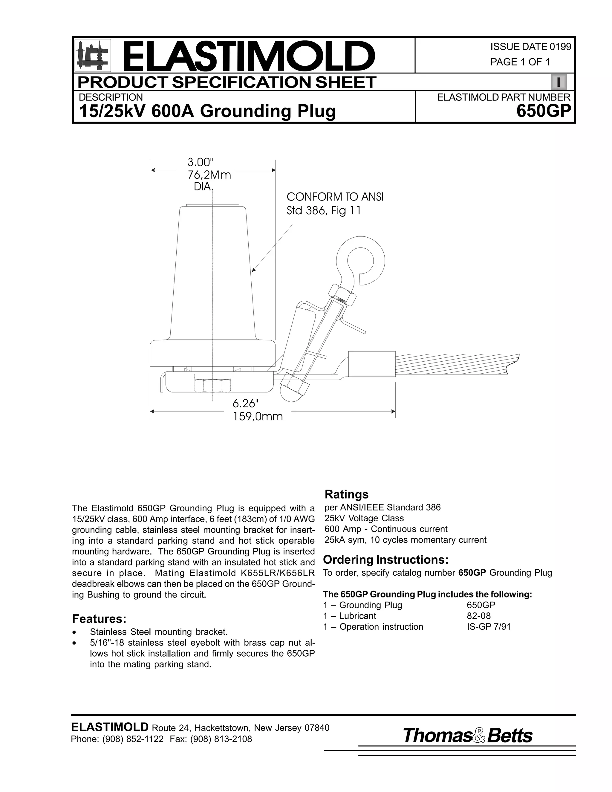 ELASTIMOLD
PRODUCT SPECIFICATION SHEET
DESCRIPTION

ISSUE DATE 0199
PAGE 1 OF 1

ELASTIMOLD PART NUMBER

15/25kV 600A Grounding Plug
3.00"
76,2M m
DIA.

650GP

CONFORM TO ANSI
Std 386, Fig 11

6.26"
159,0mm

Ratings
The Elastimold 650GP Grounding Plug is equipped with a per ANSI/IEEE Standard 386
15/25kV class, 600 Amp interface, 6 feet (183cm) of 1/0 AWG 25kV Voltage Class
grounding cable, stainless steel mounting bracket for insert- 600 Amp - Continuous current
ing into a standard parking stand and hot stick operable 25kA sym, 10 cycles momentary current
mounting hardware. The 650GP Grounding Plug is inserted
into a standard parking stand with an insulated hot stick and Ordering Instructions:
secure in place. Mating Elastimold K655LR/K656LR To order, specify catalog number 650GP Grounding Plug
deadbreak elbows can then be placed on the 650GP GroundThe 650GP Grounding Plug includes the following:
ing Bushing to ground the circuit.
1 – Grounding Plug
650GP
1 – Lubricant
82-08
Features:
1 – Operation instruction
IS-GP 7/91
•
Stainless Steel mounting bracket.
•
5/16"-18 stainless steel eyebolt with brass cap nut allows hot stick installation and firmly secures the 650GP
into the mating parking stand.

ELASTIMOLD Route 24, Hackettstown, New Jersey 07840
Phone: (908) 852-1122 Fax: (908) 813-2108

Thomas Betts

 