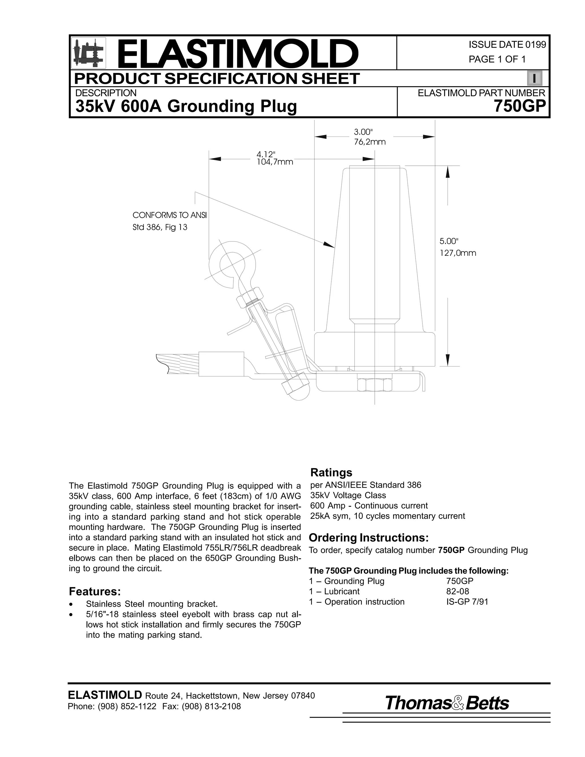 ELASTIMOLD
PRODUCT SPECIFICATION SHEET

ISSUE DATE 0199
PAGE 1 OF 1

DESCRIPTION

ELASTIMOLD PART NUMBER

750GP

35kV 600A Grounding Plug
3.00"
76,2mm
4.12"
104,7mm

CONFORMS TO ANSI
Std 386, Fig 13
5.00"
127,0mm

Ratings
The Elastimold 750GP Grounding Plug is equipped with a per ANSI/IEEE Standard 386
35kV class, 600 Amp interface, 6 feet (183cm) of 1/0 AWG 35kV Voltage Class
grounding cable, stainless steel mounting bracket for insert- 600 Amp - Continuous current
ing into a standard parking stand and hot stick operable 25kA sym, 10 cycles momentary current
mounting hardware. The 750GP Grounding Plug is inserted
into a standard parking stand with an insulated hot stick and Ordering Instructions:
secure in place. Mating Elastimold 755LR/756LR deadbreak To order, specify catalog number 750GP Grounding Plug
elbows can then be placed on the 650GP Grounding Bushing to ground the circuit.
The 750GP Grounding Plug includes the following:
1 – Grounding Plug
750GP
1 – Lubricant
82-08
Features:
1 – Operation instruction
IS-GP 7/91
•
Stainless Steel mounting bracket.
•
5/16"-18 stainless steel eyebolt with brass cap nut allows hot stick installation and firmly secures the 750GP
into the mating parking stand.

ELASTIMOLD Route 24, Hackettstown, New Jersey 07840
Phone: (908) 852-1122 Fax: (908) 813-2108

Thomas Betts

 