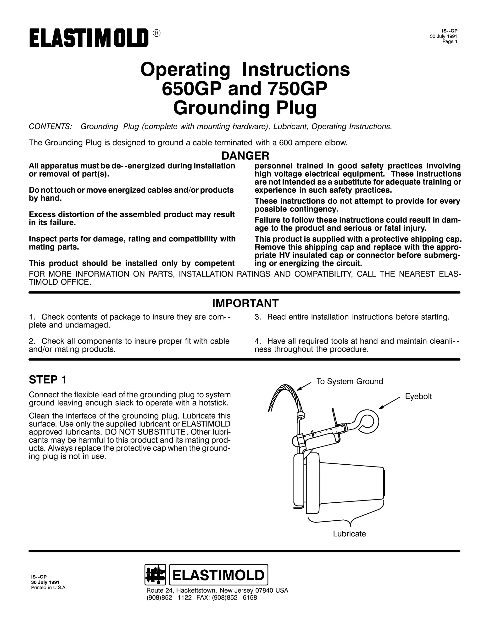 9

,60 0*3
63 -XO 4<<4
3DJH 4

2SHUDWLQJ ,QVWUXFWLRQV
983*3 DQG :83*3
*URXQGLQJ 3OXJ
&217(176=

*URXQGLQJ 3OXJ +FRPSOHWH ZLWK PRXQWLQJ KDUGZDUH,/ /XEULFDQW/ 2SHUDWLQJ ,QVWUXFWLRQV1

7KH *URXQGLQJ 3OXJ LV GHVLJQHG WR JURXQG D FDEOH WHUPLQDWHG ZLWK D 933 DPSHUH HOERZ1

'$1*(5

$OO DSSDUDWXV PXVW EH GH0 0HQHUJL]HG GXULQJ LQVWDOODWLRQ
RU UHPRYDO RI SDUW+V,1

SHUVRQQHO WUDLQHG LQ JRRG VDIHW SUDFWLFHV LQYROYLQJ
KLJK YROWDJH HOHFWULFDO HTXLSPHQW1 7KHVH LQVWUXFWLRQV
DUH QRW LQWHQGHG DV D VXEVWLWXWH IRU DGHTXDWH WUDLQLQJ RU
'R QRW WRXFK RU PRYH HQHUJL]HG FDEOHV DQG2RU SURGXFWV
H[SHULHQFH LQ VXFK VDIHW SUDFWLFHV1
E KDQG1
7KHVH LQVWUXFWLRQV GR QRW DWWHPSW WR SURYLGH IRU HYHU
SRVVLEOH FRQWLQJHQF1
([FHVV GLVWRUWLRQ RI WKH DVVHPEOHG SURGXFW PD UHVXOW
)DLOXUH WR IROORZ WKHVH LQVWUXFWLRQV FRXOG UHVXOW LQ GDP0
LQ LWV IDLOXUH1
DJH WR WKH SURGXFW DQG VHULRXV RU IDWDO LQMXU1
,QVSHFW SDUWV IRU GDPDJH/ UDWLQJ DQG FRPSDWLELOLW ZLWK
7KLV SURGXFW LV VXSSOLHG ZLWK D SURWHFWLYH VKLSSLQJ FDS1
PDWLQJ SDUWV1
5HPRYH WKLV VKLSSLQJ FDS DQG UHSODFH ZLWK WKH DSSUR0
SULDWH +9 LQVXODWHG FDS RU FRQQHFWRU EHIRUH VXEPHUJ0
7KLV SURGXFW VKRXOG EH LQVWDOOHG RQO E FRPSHWHQW
LQJ RU HQHUJL]LQJ WKH FLUFXLW1
)25 025( ,1)250$7,21 21 3$576/ ,167$//$7,21 5$7,1*6 $1' &203$7,%,/,7</ &$// 7+( 1($5(67 (/$60
7,02/' 2)),&(1

,03257$17
41 &KHFN FRQWHQWV RI SDFNDJH WR LQVXUH WKH DUH FRP0 0
SOHWH DQG XQGDPDJHG1

61 5HDG HQWLUH LQVWDOODWLRQ LQVWUXFWLRQV EHIRUH VWDUWLQJ1

51 &KHFN DOO FRPSRQHQWV WR LQVXUH SURSHU ILW ZLWK FDEOH
DQG2RU PDWLQJ SURGXFWV1

71 +DYH DOO UHTXLUHG WRROV DW KDQG DQG PDLQWDLQ FOHDQOL0 0
QHVV WKURXJKRXW WKH SURFHGXUH1

67(3 4

7R 6VWHP *URXQG

&RQQHFW WKH IOH[LEOH OHDG RI WKH JURXQGLQJ SOXJ WR VVWHP
JURXQG OHDYLQJ HQRXJK VODFN WR RSHUDWH ZLWK D KRWVWLFN1

(HEROW

&OHDQ WKH LQWHUIDFH RI WKH JURXQGLQJ SOXJ1 /XEULFDWH WKLV
VXUIDFH1 8VH RQO WKH VXSSOLHG OXEULFDQW RU (/$67,02/'
DSSURYHG OXEULFDQWV1 '2 127 68%67,787(1 2WKHU OXEUL0
FDQWV PD EH KDUPIXO WR WKLV SURGXFW DQG LWV PDWLQJ SURG0
XFWV1 $OZDV UHSODFH WKH SURWHFWLYH FDS ZKHQ WKH JURXQG0
LQJ SOXJ LV QRW LQ XVH1

/XEULFDWH

,60 0*3
63 -XO 4<<4
3ULQWHG LQ 8161$1

5RXWH 57/ +DFNHWWVWRZQ/ 1HZ -HUVH 3:;73 86$
+<3;,;850 04455 )$;= +<3;,;850 0948;

 