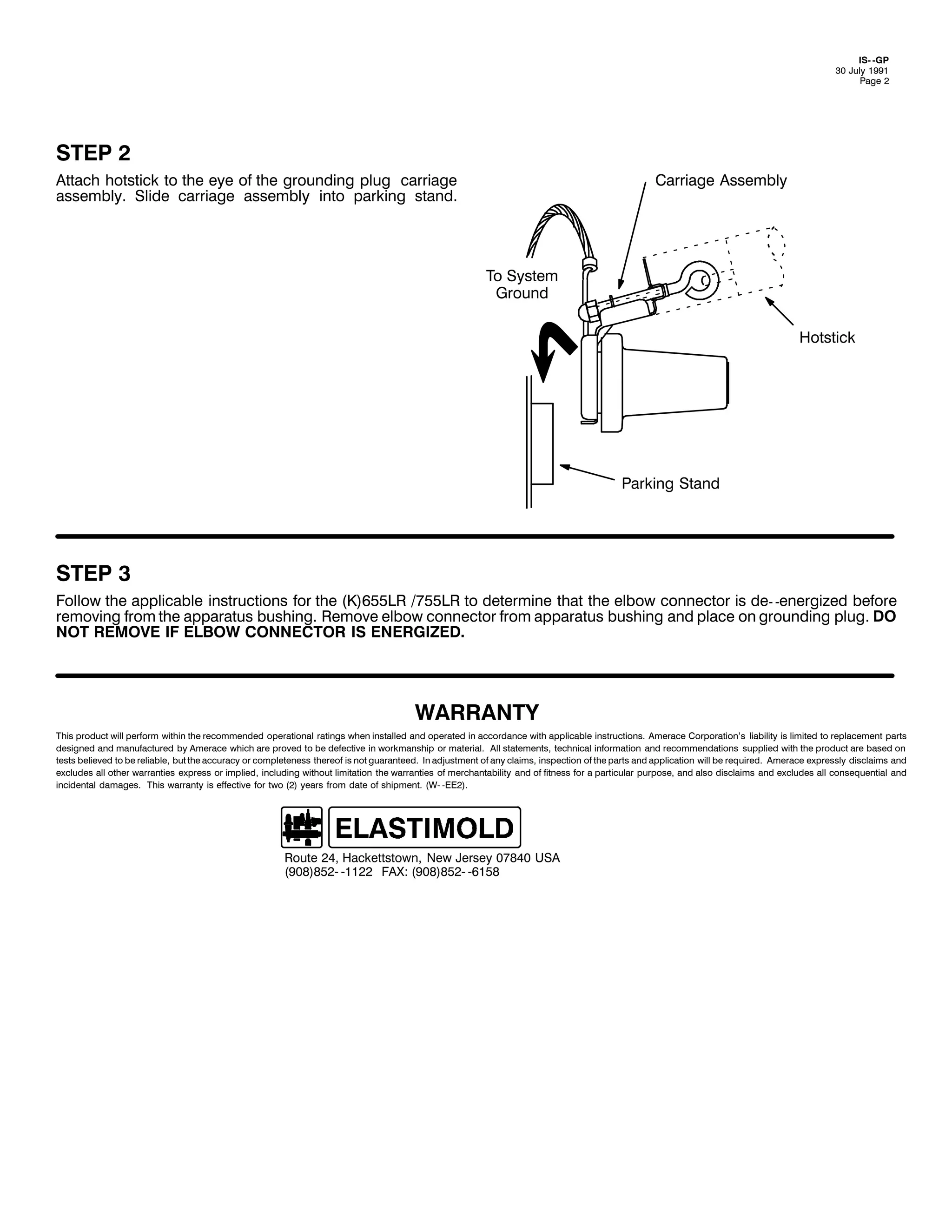 ,60 0*3
63 -XO 4<<4
3DJH 5

67(3 5
$WWDFK KRWVWLFN WR WKH HH RI WKH JURXQGLQJ SOXJ FDUULDJH
DVVHPEO1 6OLGH FDUULDJH DVVHPEO LQWR SDUNLQJ VWDQG1

&DUULDJH $VVHPEO

7R 6VWHP
*URXQG
+RWVWLFN

3DUNLQJ 6WDQG

67(3 6
)ROORZ WKH DSSOLFDEOH LQVWUXFWLRQV IRU WKH +.,988/5 2:88/5 WR GHWHUPLQH WKDW WKH HOERZ FRQQHFWRU LV GH0 0HQHUJL]HG EHIRUH
UHPRYLQJ IURP WKH DSSDUDWXV EXVKLQJ1 5HPRYH HOERZ FRQQHFWRU IURP DSSDUDWXV EXVKLQJ DQG SODFH RQ JURXQGLQJ SOXJ1 '2
127 5(029( ,) (/%2: &211(&725 ,6 (1(5*,=('1

:$55$17<
7KLV SURGXFW ZLOO SHUIRUP ZLWKLQ WKH UHFRPPHQGHG RSHUDWLRQDO UDWLQJV ZKHQ LQVWDOOHG DQG RSHUDWHG LQ DFFRUGDQFH ZLWK DSSOLFDEOH LQVWUXFWLRQV1 $PHUDFH &RUSRUDWLRQ*V OLDELOLW LV OLPLWHG WR UHSODFHPHQW SDUWV
GHVLJQHG DQG PDQXIDFWXUHG E $PHUDFH ZKLFK DUH SURYHG WR EH GHIHFWLYH LQ ZRUNPDQVKLS RU PDWHULDO1 $OO VWDWHPHQWV/ WHFKQLFDO LQIRUPDWLRQ DQG UHFRPPHQGDWLRQV VXSSOLHG ZLWK WKH SURGXFW DUH EDVHG RQ
WHVWV EHOLHYHG WR EH UHOLDEOH/ EXW WKH DFFXUDF RU FRPSOHWHQHVV WKHUHRI LV QRW JXDUDQWHHG1 ,Q DGMXVWPHQW RI DQ FODLPV/ LQVSHFWLRQ RI WKH SDUWV DQG DSSOLFDWLRQ ZLOO EH UHTXLUHG1 $PHUDFH H[SUHVVO GLVFODLPV DQG
H[FOXGHV DOO RWKHU ZDUUDQWLHV H[SUHVV RU LPSOLHG/ LQFOXGLQJ ZLWKRXW OLPLWDWLRQ WKH ZDUUDQWLHV RI PHUFKDQWDELOLW DQG RI ILWQHVV IRU D SDUWLFXODU SXUSRVH/ DQG DOVR GLVFODLPV DQG H[FOXGHV DOO FRQVHTXHQWLDO DQG
LQFLGHQWDO GDPDJHV1 7KLV ZDUUDQW LV HIIHFWLYH IRU WZR +5, HDUV IURP GDWH RI VKLSPHQW1 +:0 0((5,1

5RXWH 57/ +DFNHWWVWRZQ/ 1HZ -HUVH 3:;73 86$
+<3;,;850 04455 )$;= +<3;,;850 0948;

 