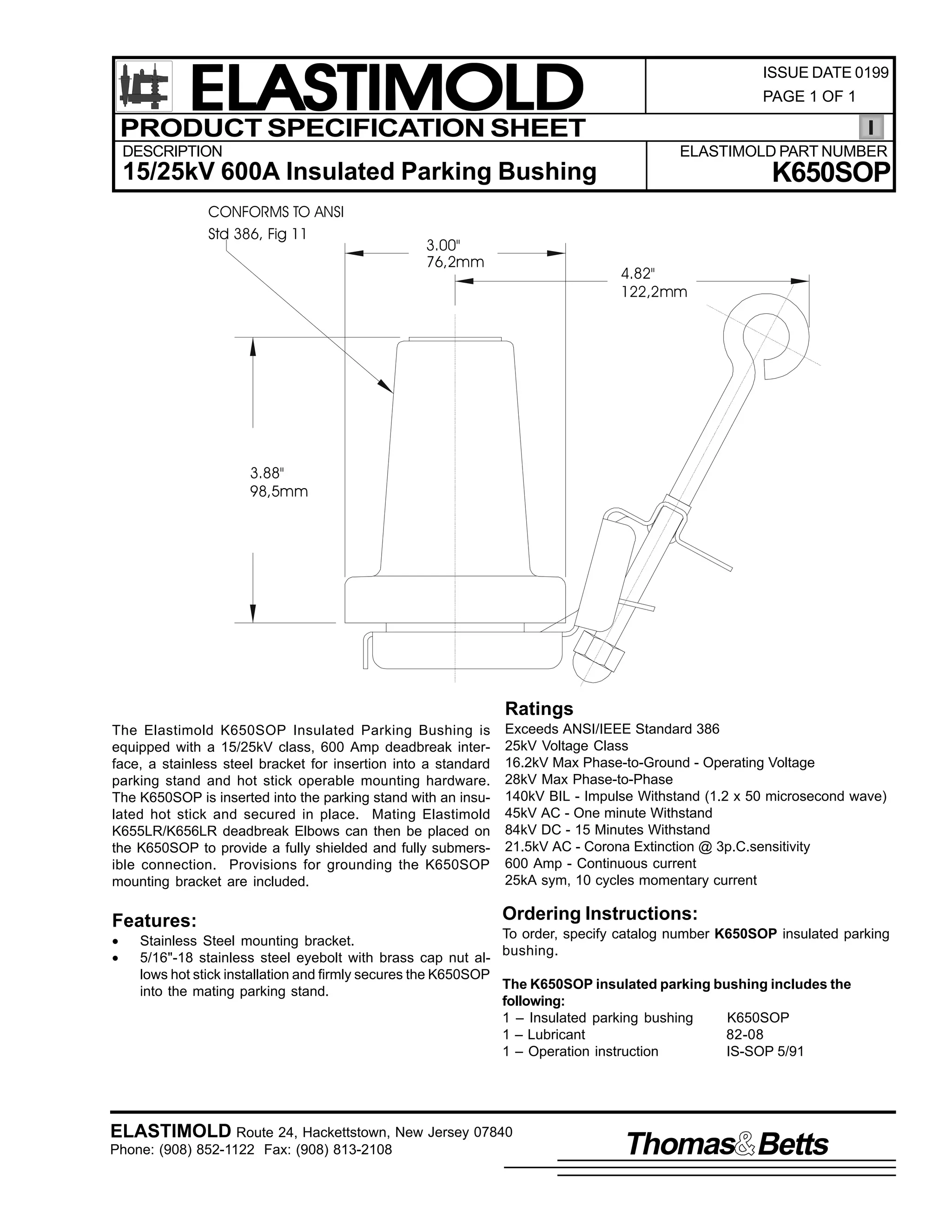 ELASTIMOLD
PRODUCT SPECIFICATION SHEET
DESCRIPTION

ISSUE DATE 0199
PAGE 1 OF 1

ELASTIMOLD PART NUMBER

K650SOP

15/25kV 600A Insulated Parking Bushing
CONFORMS TO ANSI
Std 386, Fig 11

3.00"
76,2mm

4.82"
122,2mm

3.88"
98,5mm

Ratings
The Elastimold K650SOP Insulated Parking Bushing is
equipped with a 15/25kV class, 600 Amp deadbreak interface, a stainless steel bracket for insertion into a standard
parking stand and hot stick operable mounting hardware.
The K650SOP is inserted into the parking stand with an insulated hot stick and secured in place. Mating Elastimold
K655LR/K656LR deadbreak Elbows can then be placed on
the K650SOP to provide a fully shielded and fully submersible connection. Provisions for grounding the K650SOP
mounting bracket are included.

Features:
•
•

Exceeds ANSI/IEEE Standard 386
25kV Voltage Class
16.2kV Max Phase-to-Ground - Operating Voltage
28kV Max Phase-to-Phase
140kV BIL - Impulse Withstand (1.2 x 50 microsecond wave)
45kV AC - One minute Withstand
84kV DC - 15 Minutes Withstand
21.5kV AC - Corona Extinction @ 3p.C.sensitivity
600 Amp - Continuous current
25kA sym, 10 cycles momentary current

Ordering Instructions:

To order, specify catalog number K650SOP insulated parking
Stainless Steel mounting bracket.
bushing.
5/16"-18 stainless steel eyebolt with brass cap nut allows hot stick installation and firmly secures the K650SOP
The K650SOP insulated parking bushing includes the
into the mating parking stand.
following:
1 – Insulated parking bushing
K650SOP
1 – Lubricant
82-08
1 – Operation instruction
IS-SOP 5/91

ELASTIMOLD Route 24, Hackettstown, New Jersey 07840
Phone: (908) 852-1122 Fax: (908) 813-2108

Thomas Betts

 