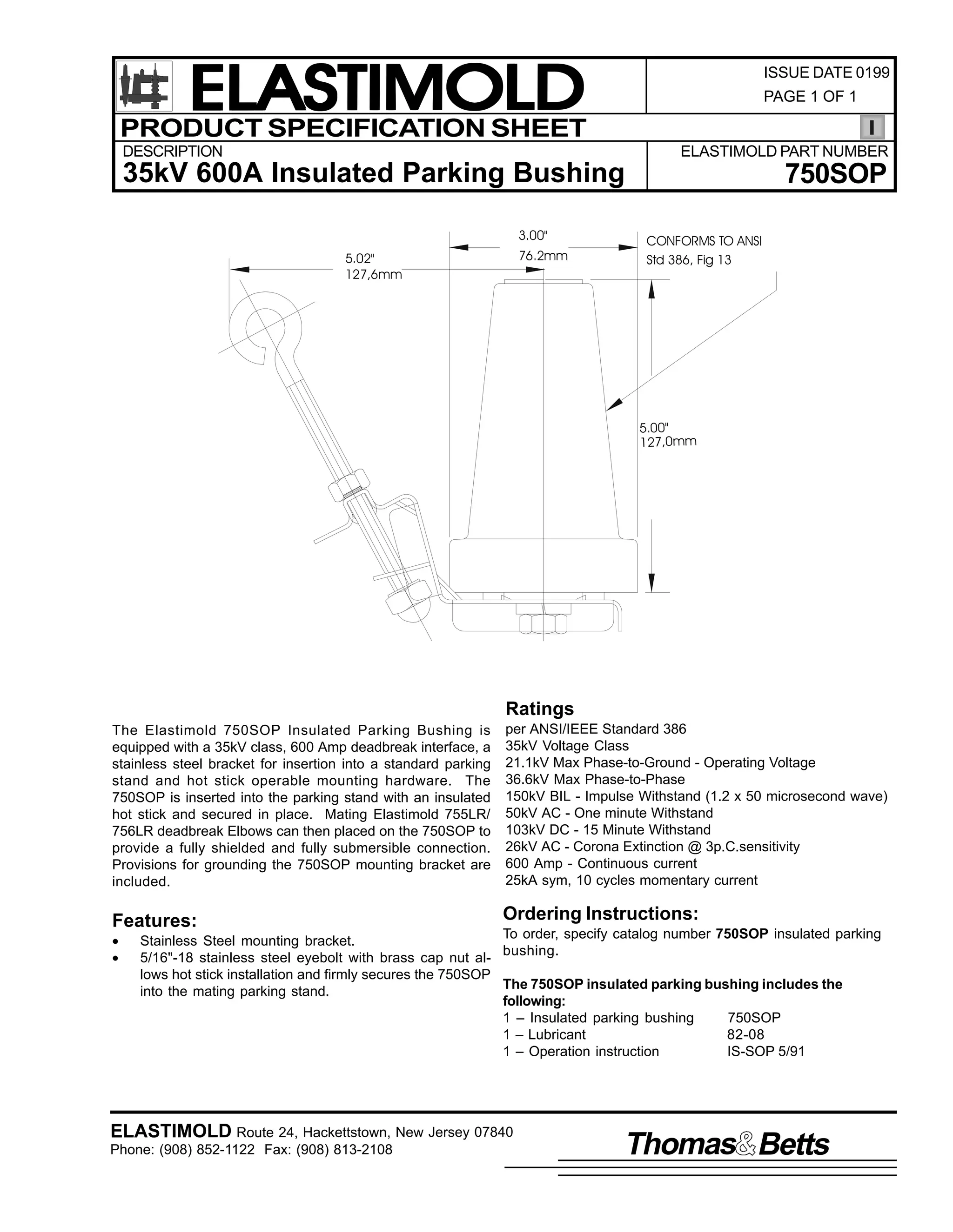ELASTIMOLD
PRODUCT SPECIFICATION SHEET

ISSUE DATE 0199
PAGE 1 OF 1

DESCRIPTION

ELASTIMOLD PART NUMBER

35kV 600A Insulated Parking Bushing
3.00"
76.2mm

5.02"
127,6mm

750SOP
CONFORMS TO ANSI
Std 386, Fig 13

5.00"
127,0mm

Ratings
The Elastimold 750SOP Insulated Parking Bushing is
equipped with a 35kV class, 600 Amp deadbreak interface, a
stainless steel bracket for insertion into a standard parking
stand and hot stick operable mounting hardware. The
750SOP is inserted into the parking stand with an insulated
hot stick and secured in place. Mating Elastimold 755LR/
756LR deadbreak Elbows can then placed on the 750SOP to
provide a fully shielded and fully submersible connection.
Provisions for grounding the 750SOP mounting bracket are
included.

Features:
•
•

per ANSI/IEEE Standard 386
35kV Voltage Class
21.1kV Max Phase-to-Ground - Operating Voltage
36.6kV Max Phase-to-Phase
150kV BIL - Impulse Withstand (1.2 x 50 microsecond wave)
50kV AC - One minute Withstand
103kV DC - 15 Minute Withstand
26kV AC - Corona Extinction @ 3p.C.sensitivity
600 Amp - Continuous current
25kA sym, 10 cycles momentary current

Ordering Instructions:

To order, specify catalog number 750SOP insulated parking
Stainless Steel mounting bracket.
bushing.
5/16"-18 stainless steel eyebolt with brass cap nut allows hot stick installation and firmly secures the 750SOP
The 750SOP insulated parking bushing includes the
into the mating parking stand.
following:
1 – Insulated parking bushing
750SOP
1 – Lubricant
82-08
1 – Operation instruction
IS-SOP 5/91

ELASTIMOLD Route 24, Hackettstown, New Jersey 07840
Phone: (908) 852-1122 Fax: (908) 813-2108

Thomas Betts

 