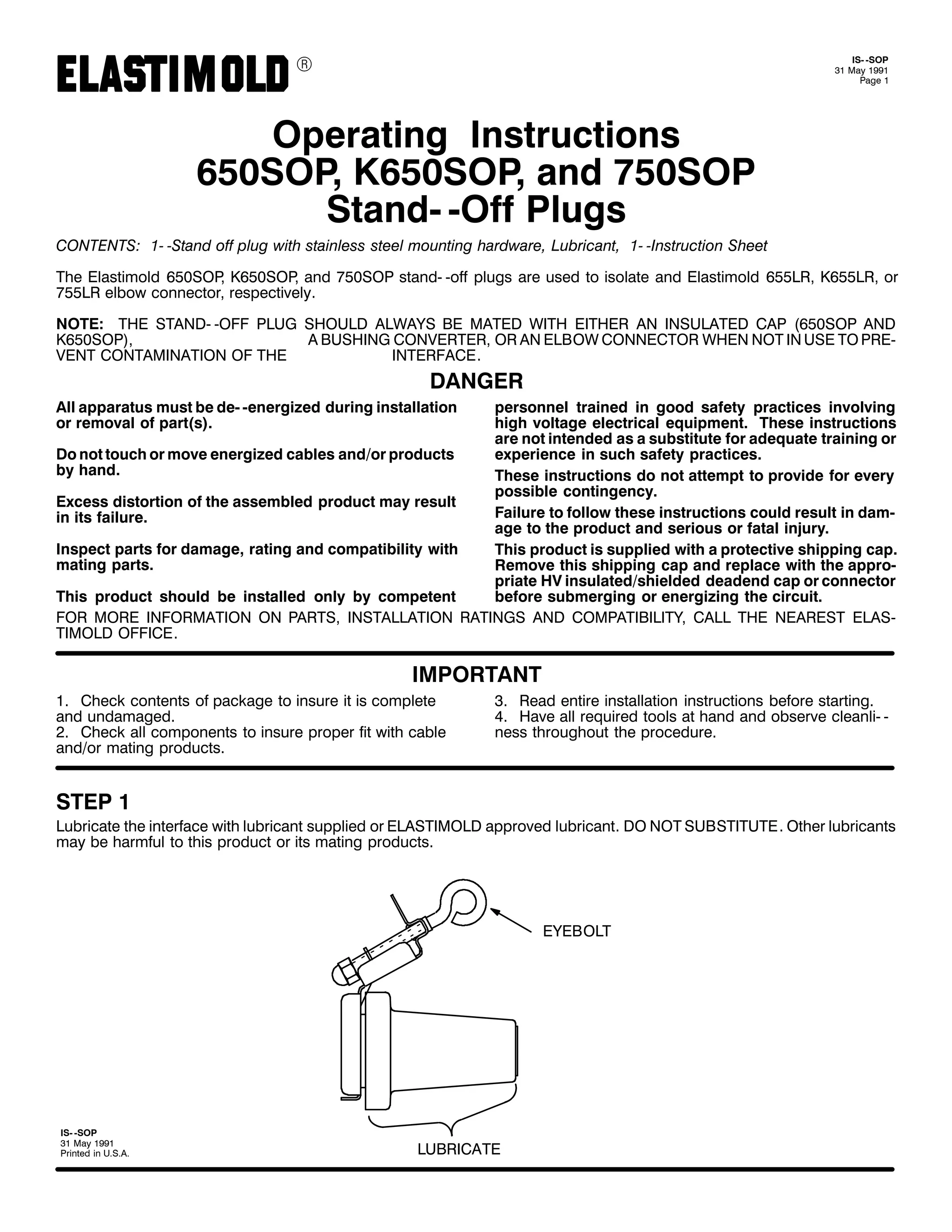 9

,60 0623
64 0D 4<<4
3DJH 4

2SHUDWLQJ ,QVWUXFWLRQV
983623/ .983623/ DQG :83623
6WDQG0 02II 3OXJV
&217(176= 40 06WDQG RII SOXJ ZLWK VWDLQOHVV VWHHO PRXQWLQJ KDUGZDUH/ /XEULFDQW/ 40 0,QVWUXFWLRQ 6KHHW
7KH (ODVWLPROG 983623 .983623 DQG :83623 VWDQG0 0RII SOXJV DUH XVHG WR LVRODWH DQG (ODVWLPROG 988/5/ .988/5/ RU
/
/
:88/5 HOERZ FRQQHFWRU/ UHVSHFWLYHO1
127(= 7+( 67$1'0 02)) 3/8* 6+28/' $/:$<6 %( 0$7(' :,7+ (,7+(5 $1 ,168/$7(' &$3 +983623 $1'
.983623,/
$ %86+,1* &219(57(5/ 25 $1 (/%2: &211(&725 :+(1 127 ,1 86( 72 35(0
9(17 &217$0,1$7,21 2) 7+(
,17(5)$&(1

'$1*(5
$OO DSSDUDWXV PXVW EH GH0 0HQHUJL]HG GXULQJ LQVWDOODWLRQ
RU UHPRYDO RI SDUW+V,1

SHUVRQQHO WUDLQHG LQ JRRG VDIHW SUDFWLFHV LQYROYLQJ
KLJK YROWDJH HOHFWULFDO HTXLSPHQW1 7KHVH LQVWUXFWLRQV
DUH QRW LQWHQGHG DV D VXEVWLWXWH IRU DGHTXDWH WUDLQLQJ RU
'R QRW WRXFK RU PRYH HQHUJL]HG FDEOHV DQG2RU SURGXFWV
H[SHULHQFH LQ VXFK VDIHW SUDFWLFHV1
E KDQG1
7KHVH LQVWUXFWLRQV GR QRW DWWHPSW WR SURYLGH IRU HYHU
SRVVLEOH FRQWLQJHQF1
([FHVV GLVWRUWLRQ RI WKH DVVHPEOHG SURGXFW PD UHVXOW
)DLOXUH WR IROORZ WKHVH LQVWUXFWLRQV FRXOG UHVXOW LQ GDP0
LQ LWV IDLOXUH1
DJH WR WKH SURGXFW DQG VHULRXV RU IDWDO LQMXU1
,QVSHFW SDUWV IRU GDPDJH/ UDWLQJ DQG FRPSDWLELOLW ZLWK
7KLV SURGXFW LV VXSSOLHG ZLWK D SURWHFWLYH VKLSSLQJ FDS1
PDWLQJ SDUWV1
5HPRYH WKLV VKLSSLQJ FDS DQG UHSODFH ZLWK WKH DSSUR0
SULDWH +9 LQVXODWHG2VKLHOGHG GHDGHQG FDS RU FRQQHFWRU
7KLV SURGXFW VKRXOG EH LQVWDOOHG RQO E FRPSHWHQW
EHIRUH VXEPHUJLQJ RU HQHUJL]LQJ WKH FLUFXLW1
)25 025( ,1)250$7,21 21 3$576/ ,167$//$7,21 5$7,1*6 $1' &203$7,%,/,7</ &$// 7+( 1($5(67 (/$60
7,02/' 2)),&(1

,03257$17
41 &KHFN FRQWHQWV RI SDFNDJH WR LQVXUH LW LV FRPSOHWH
DQG XQGDPDJHG1
51 &KHFN DOO FRPSRQHQWV WR LQVXUH SURSHU ILW ZLWK FDEOH
DQG2RU PDWLQJ SURGXFWV1

61 5HDG HQWLUH LQVWDOODWLRQ LQVWUXFWLRQV EHIRUH VWDUWLQJ1
71 +DYH DOO UHTXLUHG WRROV DW KDQG DQG REVHUYH FOHDQOL0 0
QHVV WKURXJKRXW WKH SURFHGXUH1

67(3 4

/XEULFDWH WKH LQWHUIDFH ZLWK OXEULFDQW VXSSOLHG RU (/$67,02/' DSSURYHG OXEULFDQW1 '2 127 68%67,787(1 2WKHU OXEULFDQWV
PD EH KDUPIXO WR WKLV SURGXFW RU LWV PDWLQJ SURGXFWV1

(<(%2/7

,60 0623
64 0D 4<<4
3ULQWHG LQ 8161$1

/8%5,&$7(

 