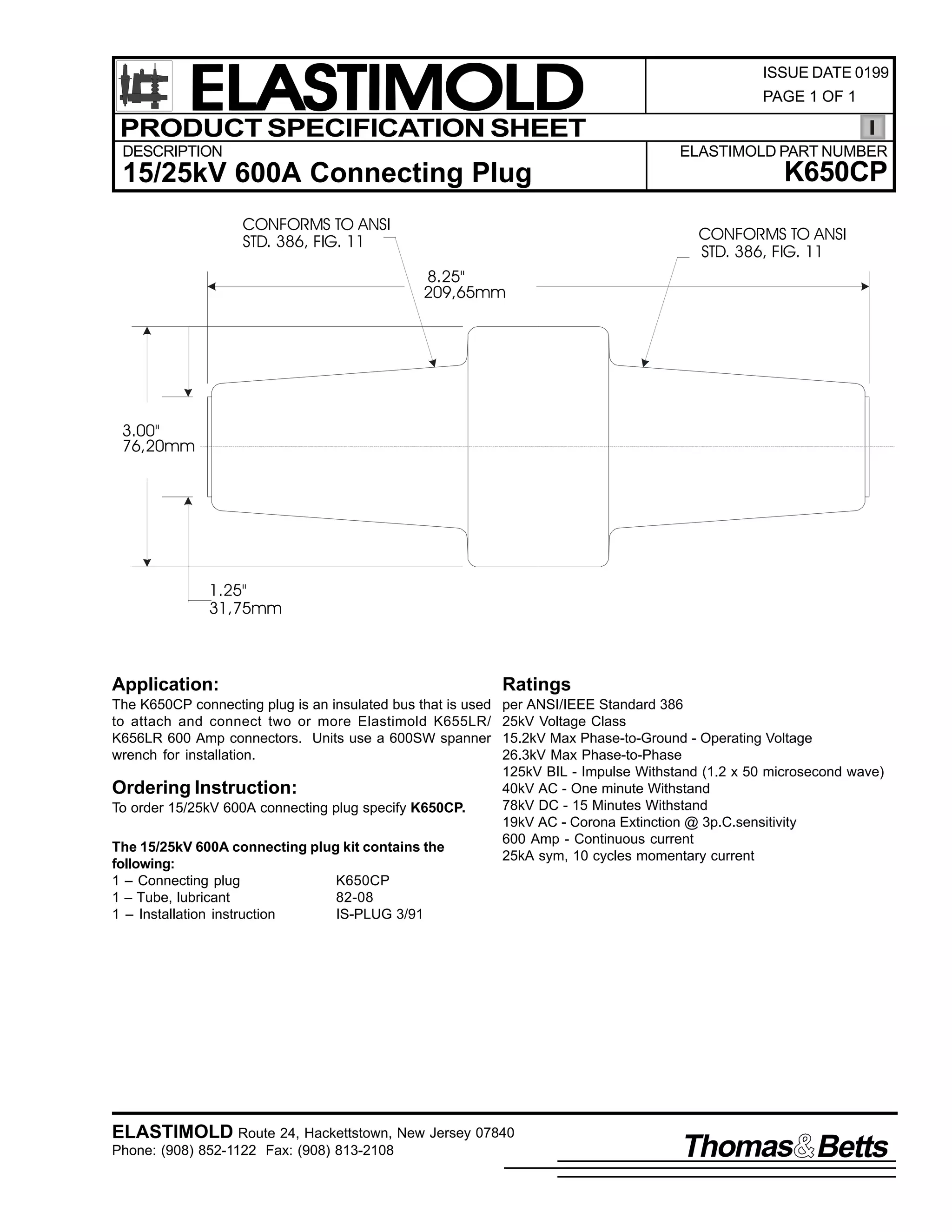 ELASTIMOLD
PRODUCT SPECIFICATION SHEET
DESCRIPTION

ISSUE DATE 0199
PAGE 1 OF 1

ELASTIMOLD PART NUMBER

15/25kV 600A Connecting Plug
CONFORMS TO ANSI
STD. 386, FIG. 11

K650CP
CONFORMS TO ANSI
STD. 386, FIG. 11

8.25"
209,65mm

3.00"
76,20mm

1.25"
31,75mm

Application:

Ratings

The K650CP connecting plug is an insulated bus that is used
to attach and connect two or more Elastimold K655LR/
K656LR 600 Amp connectors. Units use a 600SW spanner
wrench for installation.

per ANSI/IEEE Standard 386
25kV Voltage Class
15.2kV Max Phase-to-Ground - Operating Voltage
26.3kV Max Phase-to-Phase
125kV BIL - Impulse Withstand (1.2 x 50 microsecond wave)
40kV AC - One minute Withstand
78kV DC - 15 Minutes Withstand
19kV AC - Corona Extinction @ 3p.C.sensitivity
600 Amp - Continuous current
25kA sym, 10 cycles momentary current

Ordering Instruction:
To order 15/25kV 600A connecting plug specify K650CP.
The 15/25kV 600A connecting plug kit contains the
following:
1 – Connecting plug
K650CP
1 – Tube, lubricant
82-08
1 – Installation instruction
IS-PLUG 3/91

ELASTIMOLD Route 24, Hackettstown, New Jersey 07840
Phone: (908) 852-1122 Fax: (908) 813-2108

Thomas Betts

 
