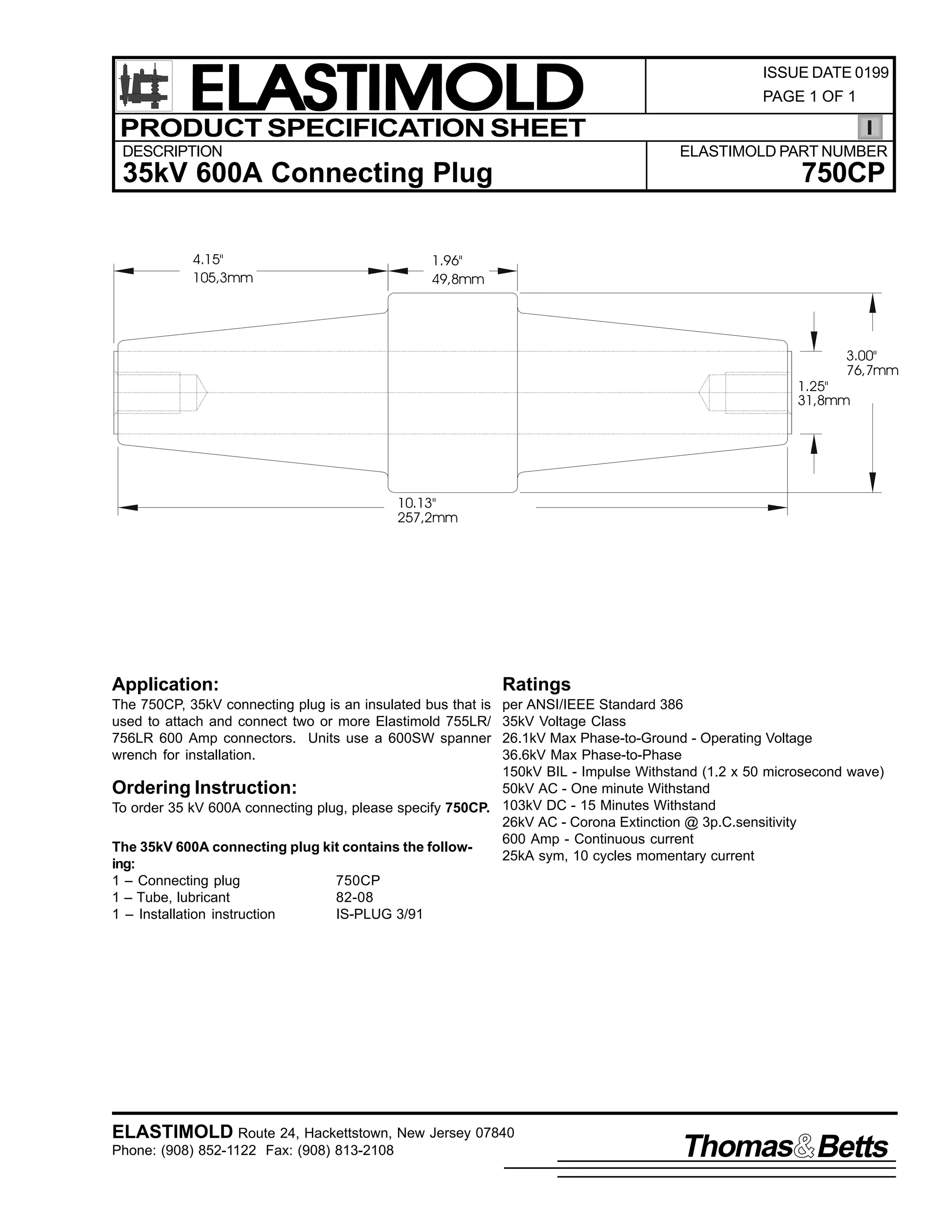 ELASTIMOLD
PRODUCT SPECIFICATION SHEET
DESCRIPTION

PAGE 1 OF 1

ELASTIMOLD PART NUMBER

35kV 600A Connecting Plug
4.15"
105,3mm

ISSUE DATE 0199

750CP

1.96"
49,8mm

3.00"
76,7mm

1.25"
31,8mm

10.13"
257,2mm

Application:

Ratings

The 750CP, 35kV connecting plug is an insulated bus that is
used to attach and connect two or more Elastimold 755LR/
756LR 600 Amp connectors. Units use a 600SW spanner
wrench for installation.

per ANSI/IEEE Standard 386
35kV Voltage Class
26.1kV Max Phase-to-Ground - Operating Voltage
36.6kV Max Phase-to-Phase
150kV BIL - Impulse Withstand (1.2 x 50 microsecond wave)
50kV AC - One minute Withstand
Ordering Instruction:
To order 35 kV 600A connecting plug, please specify 750CP. 103kV DC - 15 Minutes Withstand
26kV AC - Corona Extinction @ 3p.C.sensitivity
600 Amp - Continuous current
The 35kV 600A connecting plug kit contains the follow25kA sym, 10 cycles momentary current
ing:
1 – Connecting plug
750CP
1 – Tube, lubricant
82-08
1 – Installation instruction
IS-PLUG 3/91

ELASTIMOLD Route 24, Hackettstown, New Jersey 07840
Phone: (908) 852-1122 Fax: (908) 813-2108

Thomas Betts

 
