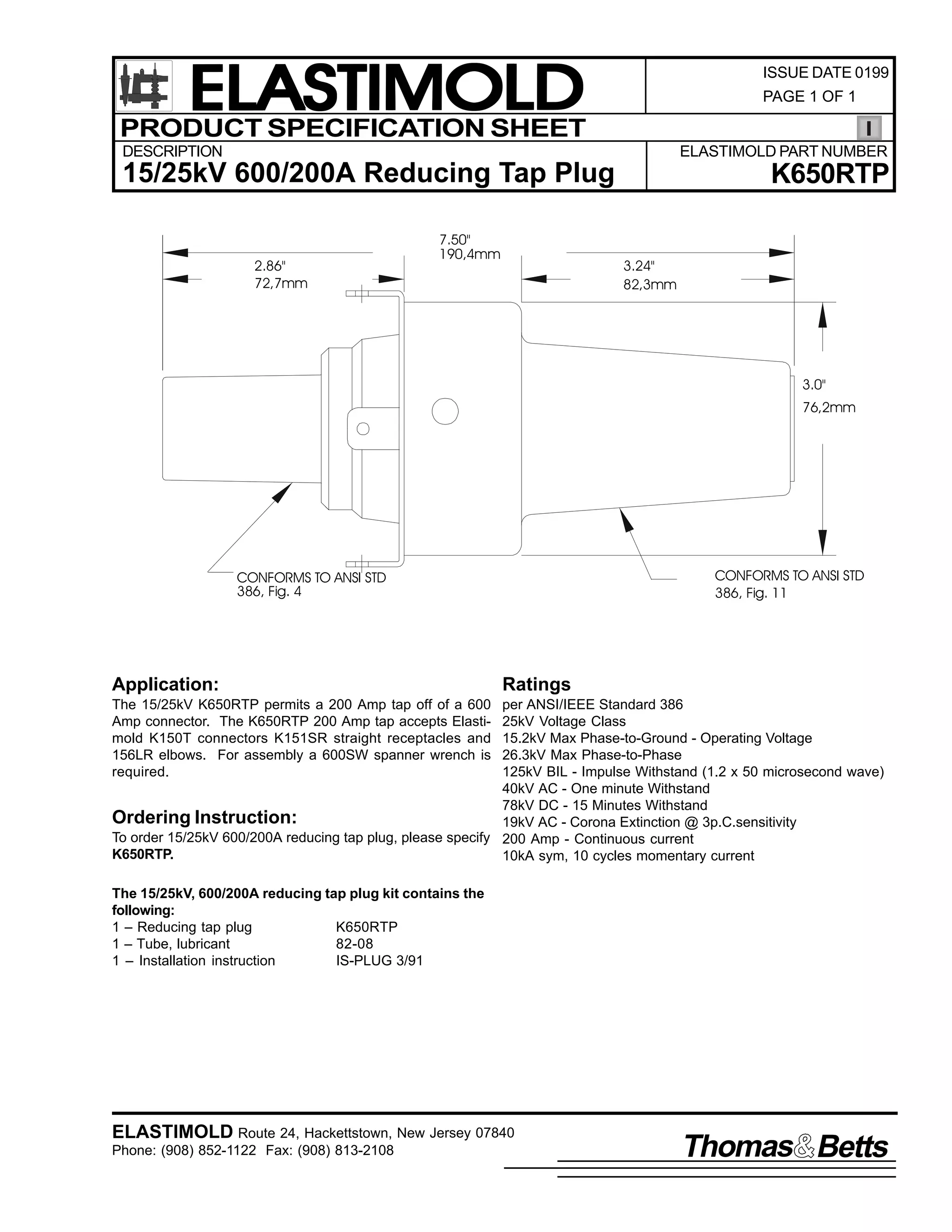 ELASTIMOLD
PRODUCT SPECIFICATION SHEET

ISSUE DATE 0199
PAGE 1 OF 1

DESCRIPTION

ELASTIMOLD PART NUMBER

15/25kV 600/200A Reducing Tap Plug
2.86"
72,7mm

7.50"
190,4mm

K650RTP
3.24"
82,3mm

3.0"
76,2mm

CONFORMS TO ANSI STD
386, Fig. 11

CONFORMS TO ANSI STD
386, Fig. 4

Application:

Ratings

The 15/25kV K650RTP permits a 200 Amp tap off of a 600
Amp connector. The K650RTP 200 Amp tap accepts Elastimold K150T connectors K151SR straight receptacles and
156LR elbows. For assembly a 600SW spanner wrench is
required.

per ANSI/IEEE Standard 386
25kV Voltage Class
15.2kV Max Phase-to-Ground - Operating Voltage
26.3kV Max Phase-to-Phase
125kV BIL - Impulse Withstand (1.2 x 50 microsecond wave)
40kV AC - One minute Withstand
78kV DC - 15 Minutes Withstand
Ordering Instruction:
19kV AC - Corona Extinction @ 3p.C.sensitivity
To order 15/25kV 600/200A reducing tap plug, please specify 200 Amp - Continuous current
K650RTP.
10kA sym, 10 cycles momentary current
The 15/25kV, 600/200A reducing tap plug kit contains the
following:
1 – Reducing tap plug
K650RTP
1 – Tube, lubricant
82-08
1 – Installation instruction
IS-PLUG 3/91

ELASTIMOLD Route 24, Hackettstown, New Jersey 07840
Phone: (908) 852-1122 Fax: (908) 813-2108

Thomas Betts

 