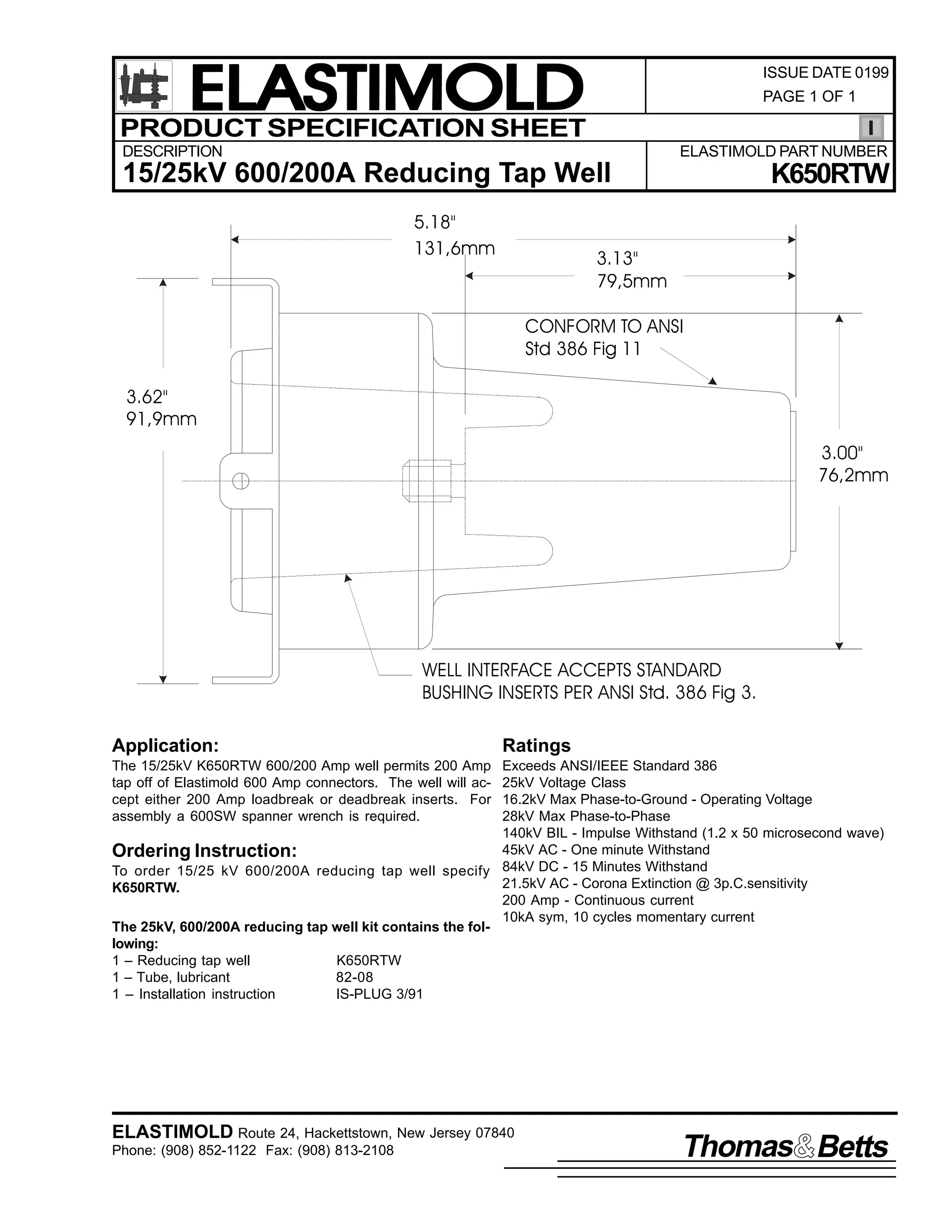 ELASTIMOLD
PRODUCT SPECIFICATION SHEET

ISSUE DATE 0199
PAGE 1 OF 1

DESCRIPTION

ELASTIMOLD PART NUMBER

15/25kV 600/200A Reducing Tap Well
5.18"
131,6mm

K650RTW

3.13"
79,5mm
CONFORM TO ANSI
Std 386 Fig 11

3.62"
91,9mm
3.00"
76,2mm

WELL INTERFACE ACCEPTS STANDARD
BUSHING INSERTS PER ANSI Std. 386 Fig 3.
Application:

Ratings

The 15/25kV K650RTW 600/200 Amp well permits 200 Amp
tap off of Elastimold 600 Amp connectors. The well will accept either 200 Amp loadbreak or deadbreak inserts. For
assembly a 600SW spanner wrench is required.

Exceeds ANSI/IEEE Standard 386
25kV Voltage Class
16.2kV Max Phase-to-Ground - Operating Voltage
28kV Max Phase-to-Phase
140kV BIL - Impulse Withstand (1.2 x 50 microsecond wave)
45kV AC - One minute Withstand
Ordering Instruction:
To order 15/25 kV 600/200A reducing tap well specify 84kV DC - 15 Minutes Withstand
21.5kV AC - Corona Extinction @ 3p.C.sensitivity
K650RTW.
200 Amp - Continuous current
10kA sym, 10 cycles momentary current
The 25kV, 600/200A reducing tap well kit contains the following:
1 – Reducing tap well
K650RTW
1 – Tube, lubricant
82-08
1 – Installation instruction
IS-PLUG 3/91

ELASTIMOLD Route 24, Hackettstown, New Jersey 07840
Phone: (908) 852-1122 Fax: (908) 813-2108

Thomas Betts

 
