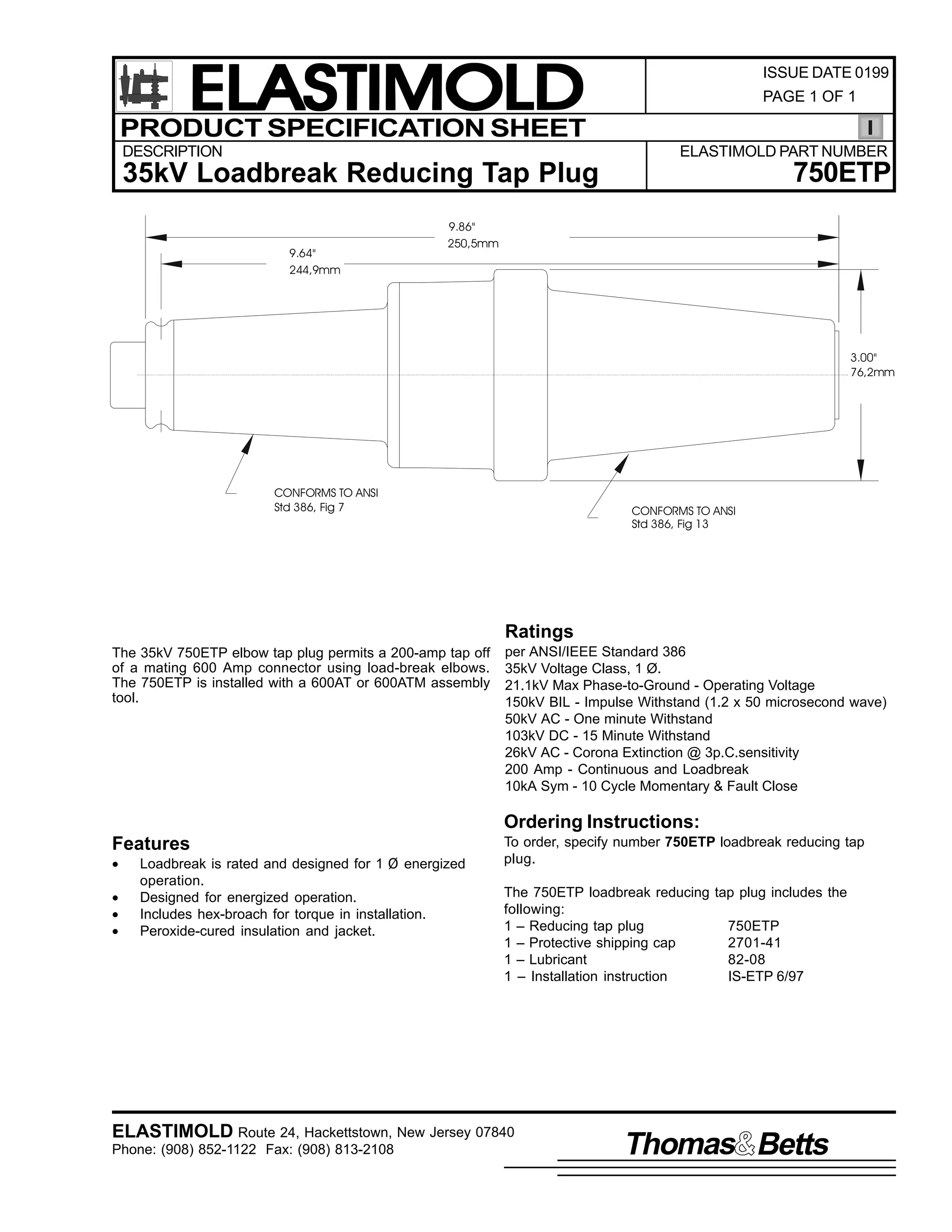 ELASTIMOLD
PRODUCT SPECIFICATION SHEET
DESCRIPTION

ISSUE DATE 0199
PAGE 1 OF 1

ELASTIMOLD PART NUMBER

750ETP

35kV Loadbreak Reducing Tap Plug
9.64"
244,9mm

9.86"
250,5mm

3.00"
76,2mm

CONFORMS TO ANSI
Std 386, Fig 7

CONFORMS TO ANSI
Std 386, Fig 13

Ratings
The 35kV 750ETP elbow tap plug permits a 200-amp tap off
of a mating 600 Amp connector using load-break elbows.
The 750ETP is installed with a 600AT or 600ATM assembly
tool.

per ANSI/IEEE Standard 386
35kV Voltage Class, 1 Ø.
21.1kV Max Phase-to-Ground - Operating Voltage
150kV BIL - Impulse Withstand (1.2 x 50 microsecond wave)
50kV AC - One minute Withstand
103kV DC - 15 Minute Withstand
26kV AC - Corona Extinction @ 3p.C.sensitivity
200 Amp - Continuous and Loadbreak
10kA Sym - 10 Cycle Momentary & Fault Close

Ordering Instructions:
Features
•
•
•
•

Loadbreak is rated and designed for 1 Ø energized
operation.
Designed for energized operation.
Includes hex-broach for torque in installation.
Peroxide-cured insulation and jacket.

To order, specify number 750ETP loadbreak reducing tap
plug.
The 750ETP loadbreak reducing tap plug includes the
following:
1 – Reducing tap plug
750ETP
1 – Protective shipping cap
2701-41
1 – Lubricant
82-08
1 – Installation instruction
IS-ETP 6/97

ELASTIMOLD Route 24, Hackettstown, New Jersey 07840
Phone: (908) 852-1122 Fax: (908) 813-2108

Thomas Betts

 