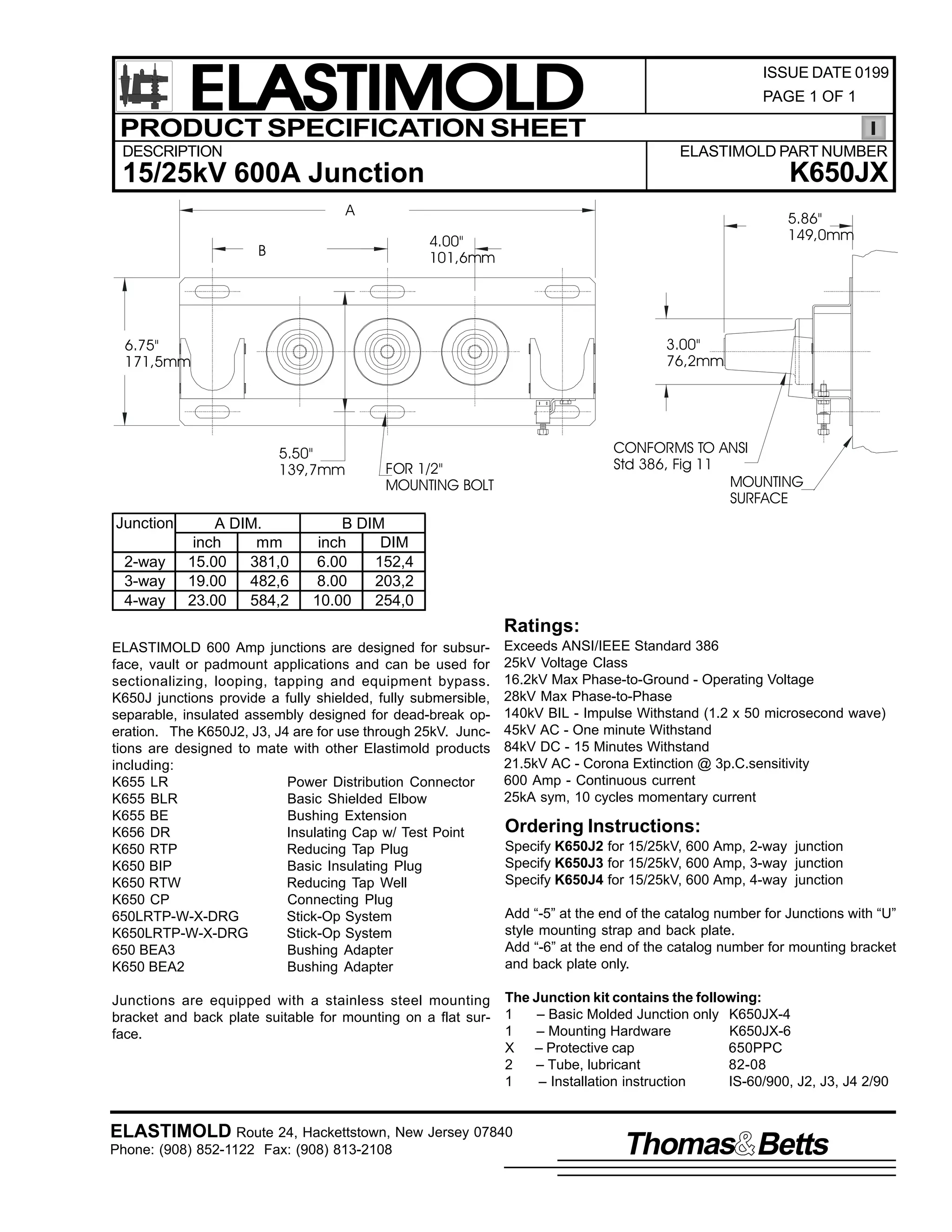 ELASTIMOLD
PRODUCT SPECIFICATION SHEET
DESCRIPTION

ISSUE DATE 0199
PAGE 1 OF 1

ELASTIMOLD PART NUMBER

K650JX

15/25kV 600A Junction
A

5.86"
149,0mm

4.00"
101,6mm

B

3.00"
76,2mm

6.75"
171,5mm

5.50"
139,7mm

Junction
2-way
3-way
4-way

A DIM.
inch
mm
15.00
381,0
19.00
482,6
23.00
584,2

CONFORMS TO ANSI
Std 386, Fig 11
MOUNTING
SURFACE

FOR 1/2"
MOUNTING BOLT

B DIM
inch
DIM
6.00
152,4
8.00
203,2
10.00
254,0

Ratings:
ELASTIMOLD 600 Amp junctions are designed for subsurface, vault or padmount applications and can be used for
sectionalizing, looping, tapping and equipment bypass.
K650J junctions provide a fully shielded, fully submersible,
separable, insulated assembly designed for dead-break operation. The K650J2, J3, J4 are for use through 25kV. Junctions are designed to mate with other Elastimold products
including:
K655 LR
Power Distribution Connector
K655 BLR
Basic Shielded Elbow
K655 BE
Bushing Extension
K656 DR
Insulating Cap w/ Test Point
K650 RTP
Reducing Tap Plug
K650 BIP
Basic Insulating Plug
K650 RTW
Reducing Tap Well
K650 CP
Connecting Plug
650LRTP-W-X-DRG
Stick-Op System
K650LRTP-W-X-DRG
Stick-Op System
650 BEA3
Bushing Adapter
K650 BEA2
Bushing Adapter

Exceeds ANSI/IEEE Standard 386
25kV Voltage Class
16.2kV Max Phase-to-Ground - Operating Voltage
28kV Max Phase-to-Phase
140kV BIL - Impulse Withstand (1.2 x 50 microsecond wave)
45kV AC - One minute Withstand
84kV DC - 15 Minutes Withstand
21.5kV AC - Corona Extinction @ 3p.C.sensitivity
600 Amp - Continuous current
25kA sym, 10 cycles momentary current

Junctions are equipped with a stainless steel mounting
bracket and back plate suitable for mounting on a flat surface.

The Junction kit contains the following:
1
– Basic Molded Junction only K650JX-4
1
– Mounting Hardware
K650JX-6
X – Protective cap
650PPC
2
– Tube, lubricant
82-08
1
– Installation instruction
IS-60/900, J2, J3, J4 2/90

Ordering Instructions:
Specify K650J2 for 15/25kV, 600 Amp, 2-way junction
Specify K650J3 for 15/25kV, 600 Amp, 3-way junction
Specify K650J4 for 15/25kV, 600 Amp, 4-way junction
Add “-5” at the end of the catalog number for Junctions with “U”
style mounting strap and back plate.
Add “-6” at the end of the catalog number for mounting bracket
and back plate only.

ELASTIMOLD Route 24, Hackettstown, New Jersey 07840
Phone: (908) 852-1122 Fax: (908) 813-2108

Thomas Betts

 