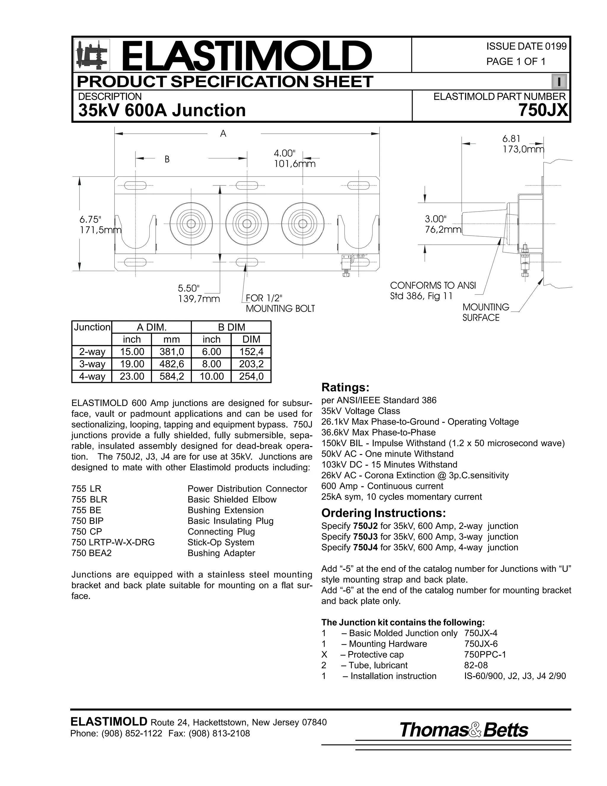 ELASTIMOLD
PRODUCT SPECIFICATION SHEET
DESCRIPTION

ISSUE DATE 0199
PAGE 1 OF 1

ELASTIMOLD PART NUMBER

750JX

35kV 600A Junction
A

6.81
173,0mm

4.00"
101,6mm

B

3.00"
76,2mm

6.75"
171,5mm

5.50"
139,7mm

Junction
2-way
3-way
4-way

A DIM.
inch
mm
15.00
381,0
19.00
482,6
23.00
584,2

CONFORMS TO ANSI
Std 386, Fig 11
MOUNTING
SURFACE

FOR 1/2"
MOUNTING BOLT

B DIM
inch
DIM
6.00
152,4
8.00
203,2
10.00
254,0

Ratings:
ELASTIMOLD 600 Amp junctions are designed for subsurface, vault or padmount applications and can be used for
sectionalizing, looping, tapping and equipment bypass. 750J
junctions provide a fully shielded, fully submersible, separable, insulated assembly designed for dead-break operation. The 750J2, J3, J4 are for use at 35kV. Junctions are
designed to mate with other Elastimold products including:
755 LR
755 BLR
755 BE
750 BIP
750 CP
750 LRTP-W-X-DRG
750 BEA2

Power Distribution Connector
Basic Shielded Elbow
Bushing Extension
Basic Insulating Plug
Connecting Plug
Stick-Op System
Bushing Adapter

per ANSI/IEEE Standard 386
35kV Voltage Class
26.1kV Max Phase-to-Ground - Operating Voltage
36.6kV Max Phase-to-Phase
150kV BIL - Impulse Withstand (1.2 x 50 microsecond wave)
50kV AC - One minute Withstand
103kV DC - 15 Minutes Withstand
26kV AC - Corona Extinction @ 3p.C.sensitivity
600 Amp - Continuous current
25kA sym, 10 cycles momentary current

Ordering Instructions:
Specify 750J2 for 35kV, 600 Amp, 2-way junction
Specify 750J3 for 35kV, 600 Amp, 3-way junction
Specify 750J4 for 35kV, 600 Amp, 4-way junction

Add “-5” at the end of the catalog number for Junctions with “U”
Junctions are equipped with a stainless steel mounting
style mounting strap and back plate.
bracket and back plate suitable for mounting on a flat surAdd “-6” at the end of the catalog number for mounting bracket
face.
and back plate only.
The Junction kit contains the following:
1
– Basic Molded Junction only 750JX-4
1
– Mounting Hardware
750JX-6
X – Protective cap
750PPC-1
2
– Tube, lubricant
82-08
1
– Installation instruction
IS-60/900, J2, J3, J4 2/90

ELASTIMOLD Route 24, Hackettstown, New Jersey 07840
Phone: (908) 852-1122 Fax: (908) 813-2108

Thomas Betts

 