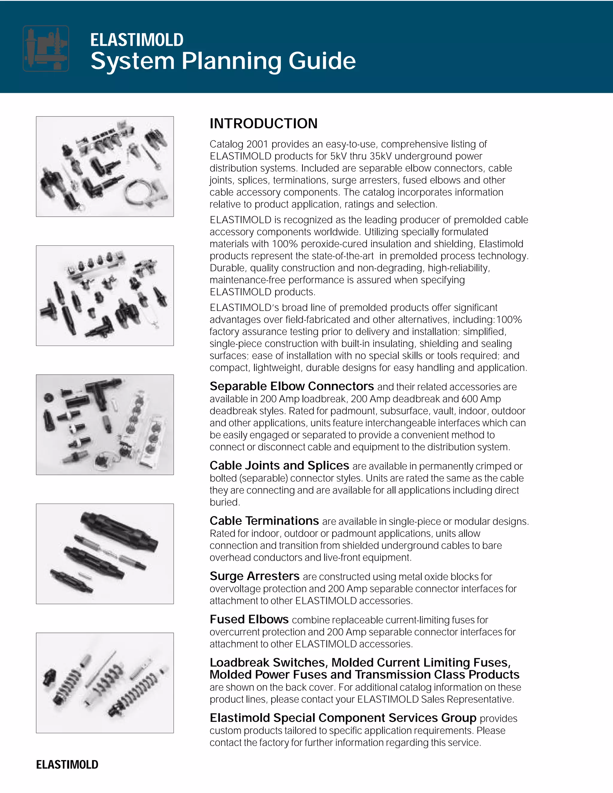 ELASTIMOLD

System Planning Guide
INTRODUCTION
Catalog 2001 provides an easy-to-use, comprehensive listing of
ELASTIMOLD products for 5kV thru 35kV underground power
distribution systems. Included are separable elbow connectors, cable
joints, splices, terminations, surge arresters, fused elbows and other
cable accessory components. The catalog incorporates information
relative to product application, ratings and selection.
ELASTIMOLD is recognized as the leading producer of premolded cable
accessory components worldwide. Utilizing specially formulated
materials with 100% peroxide-cured insulation and shielding, Elastimold
products represent the state-of-the-art in premolded process technology.
Durable, quality construction and non-degrading, high-reliability,
maintenance-free performance is assured when specifying
ELASTIMOLD products.
ELASTIMOLD’s broad line of premolded products offer significant
advantages over field-fabricated and other alternatives, including:100%
factory assurance testing prior to delivery and installation; simplified,
single-piece construction with built-in insulating, shielding and sealing
surfaces; ease of installation with no special skills or tools required; and
compact, lightweight, durable designs for easy handling and application.

Separable Elbow Connectors and their related accessories are
available in 200 Amp loadbreak, 200 Amp deadbreak and 600 Amp
deadbreak styles. Rated for padmount, subsurface, vault, indoor, outdoor
and other applications, units feature interchangeable interfaces which can
be easily engaged or separated to provide a convenient method to
connect or disconnect cable and equipment to the distribution system.
Cable Joints and Splices are available in permanently crimped or
bolted (separable) connector styles. Units are rated the same as the cable
they are connecting and are available for all applications including direct
buried.

Cable Terminations are available in single-piece or modular designs.
Rated for indoor, outdoor or padmount applications, units allow
connection and transition from shielded underground cables to bare
overhead conductors and live-front equipment.

Surge Arresters are constructed using metal oxide blocks for
overvoltage protection and 200 Amp separable connector interfaces for
attachment to other ELASTIMOLD accessories.

Fused Elbows combine replaceable current-limiting fuses for
overcurrent protection and 200 Amp separable connector interfaces for
attachment to other ELASTIMOLD accessories.

Loadbreak Switches, Molded Current Limiting Fuses,
Molded Power Fuses and Transmission Class Products
are shown on the back cover. For additional catalog information on these
product lines, please contact your ELASTIMOLD Sales Representative.

Elastimold Special Component Services Group provides
custom products tailored to specific application requirements. Please
contact the factory for further information regarding this service.
ELASTIMOLD

 