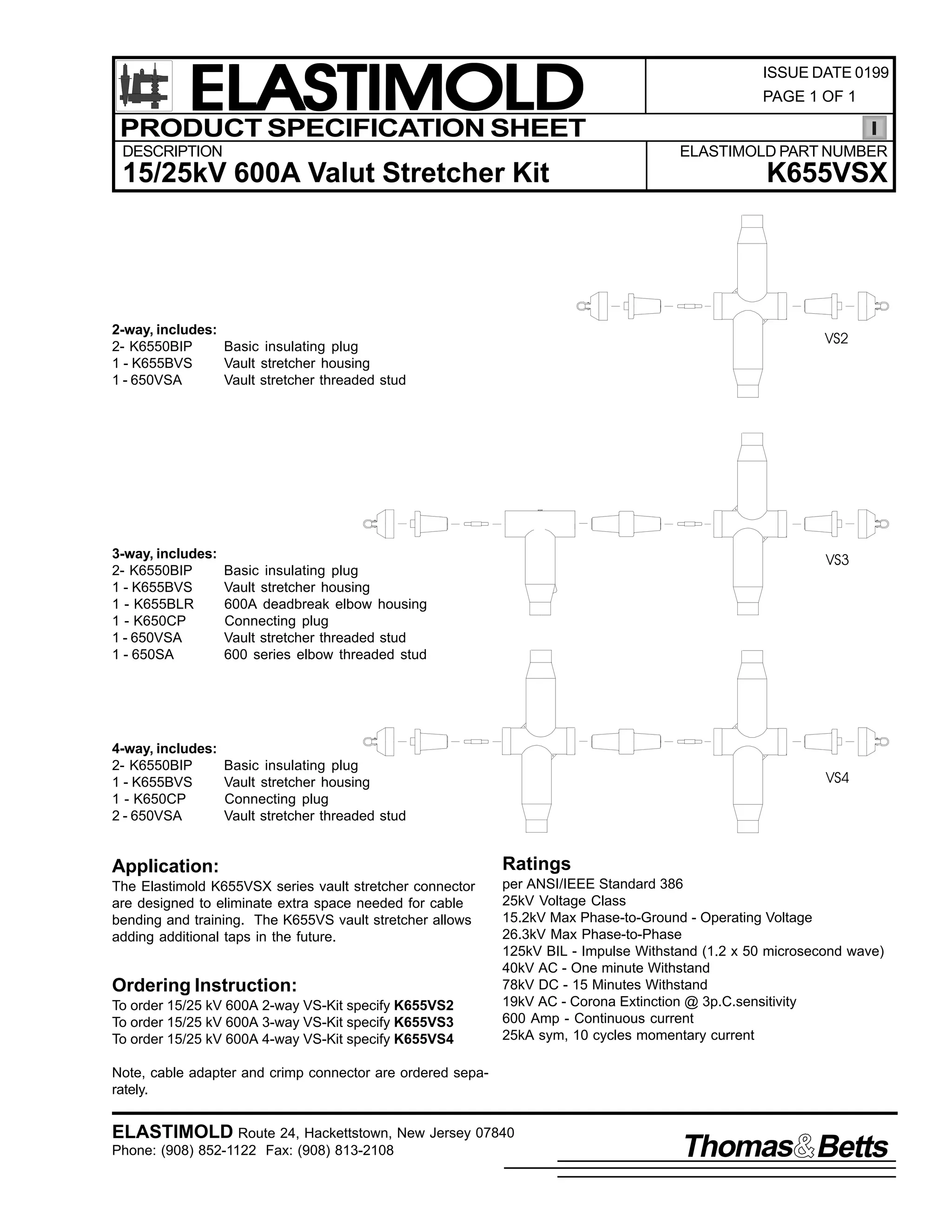 ELASTIMOLD
PRODUCT SPECIFICATION SHEET
DESCRIPTION

ISSUE DATE 0199
PAGE 1 OF 1

ELASTIMOLD PART NUMBER

15/25kV 600A Valut Stretcher Kit

K655VSX

2-way, includes:
2- K6550BIP
Basic insulating plug
1 - K655BVS
Vault stretcher housing
1 - 650VSA
Vault stretcher threaded stud

VS2

3-way, includes:
2- K6550BIP
1 - K655BVS
1 - K655BLR
1 - K650CP
1 - 650VSA
1 - 650SA

Basic insulating plug
Vault stretcher housing
600A deadbreak elbow housing
Connecting plug
Vault stretcher threaded stud
600 series elbow threaded stud

VS3

4-way, includes:
2- K6550BIP
1 - K655BVS
1 - K650CP
2 - 650VSA

Basic insulating plug
Vault stretcher housing
Connecting plug
Vault stretcher threaded stud

VS4

Application:

Ratings

The Elastimold K655VSX series vault stretcher connector
are designed to eliminate extra space needed for cable
bending and training. The K655VS vault stretcher allows
adding additional taps in the future.

per ANSI/IEEE Standard 386
25kV Voltage Class
15.2kV Max Phase-to-Ground - Operating Voltage
26.3kV Max Phase-to-Phase
125kV BIL - Impulse Withstand (1.2 x 50 microsecond wave)
40kV AC - One minute Withstand
78kV DC - 15 Minutes Withstand
19kV AC - Corona Extinction @ 3p.C.sensitivity
600 Amp - Continuous current
25kA sym, 10 cycles momentary current

Ordering Instruction:
To order 15/25 kV 600A 2-way VS-Kit specify K655VS2
To order 15/25 kV 600A 3-way VS-Kit specify K655VS3
To order 15/25 kV 600A 4-way VS-Kit specify K655VS4
Note, cable adapter and crimp connector are ordered separately.

ELASTIMOLD Route 24, Hackettstown, New Jersey 07840
Phone: (908) 852-1122 Fax: (908) 813-2108

Thomas Betts

 