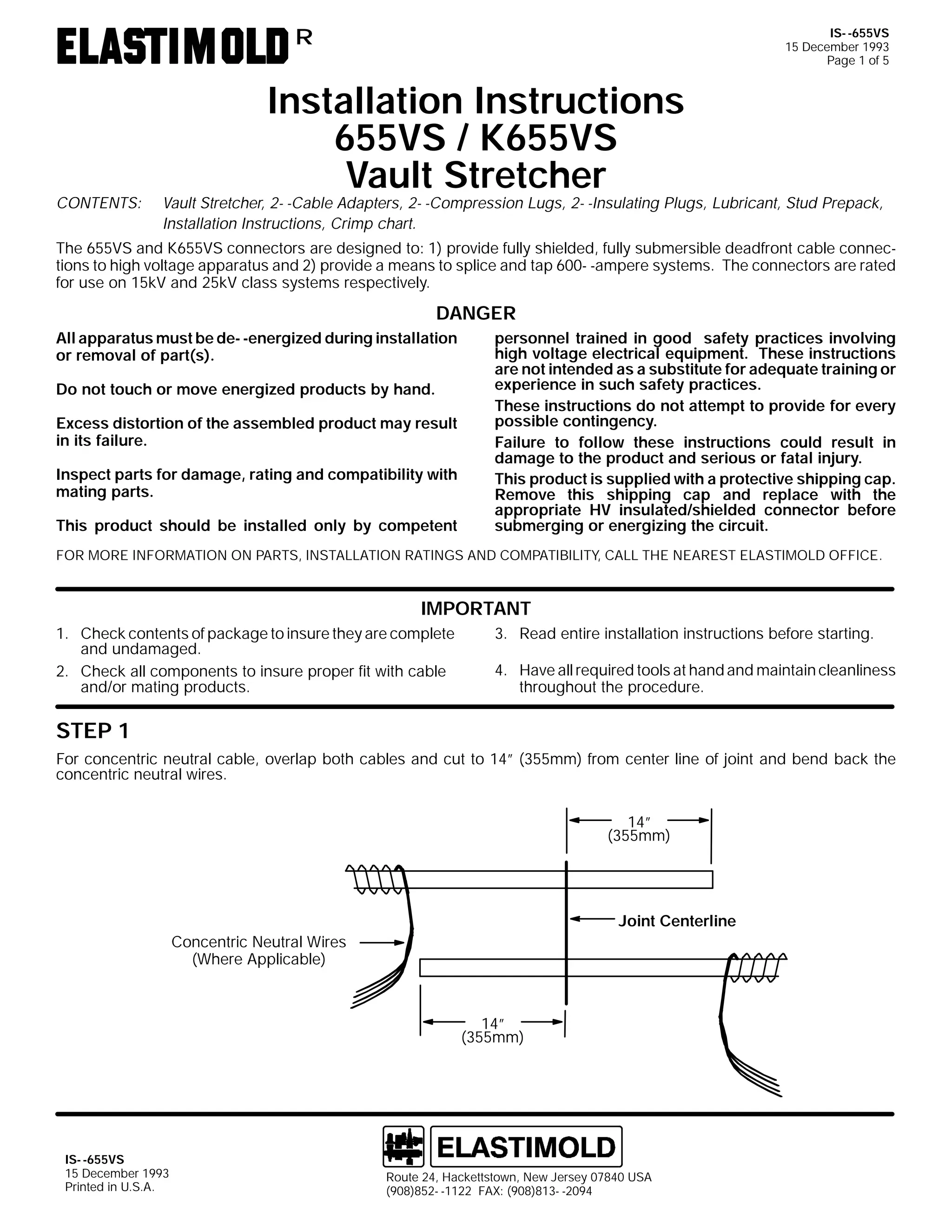 IS- -655VS
15 December 1993
Page 1 of 5

R

CONTENTS:

Installation Instructions
655VS / K655VS
Vault Stretcher

Vault Stretcher, 2- -Cable Adapters, 2- -Compression Lugs, 2- -Insulating Plugs, Lubricant, Stud Prepack,
Installation Instructions, Crimp chart.

The 655VS and K655VS connectors are designed to: 1) provide fully shielded, fully submersible deadfront cable connections to high voltage apparatus and 2) provide a means to splice and tap 600- -ampere systems. The connectors are rated
for use on 15kV and 25kV class systems respectively.

DANGER
All apparatus must be de- -energized during installation
or removal of part(s).
Do not touch or move energized products by hand.
Excess distortion of the assembled product may result
in its failure.
Inspect parts for damage, rating and compatibility with
mating parts.
This product should be installed only by competent

personnel trained in good safety practices involving
high voltage electrical equipment. These instructions
are not intended as a substitute for adequate training or
experience in such safety practices.
These instructions do not attempt to provide for every
possible contingency.
Failure to follow these instructions could result in
damage to the product and serious or fatal injury.
This product is supplied with a protective shipping cap.
Remove this shipping cap and replace with the
appropriate HV insulated/shielded connector before
submerging or energizing the circuit.

FOR MORE INFORMATION ON PARTS, INSTALLATION RATINGS AND COMPATIBILITY, CALL THE NEAREST ELASTIMOLD OFFICE.

IMPORTANT
1. Check contents of package to insure they are complete
and undamaged.
2. Check all components to insure proper fit with cable
and/or mating products.

3. Read entire installation instructions before starting.
4. Have all required tools at hand and maintain cleanliness
throughout the procedure.

STEP 1
For concentric neutral cable, overlap both cables and cut to 14” (355mm) from center line of joint and bend back the
concentric neutral wires.
14”
(355mm)

Joint Centerline
Concentric Neutral Wires
(Where Applicable)

14”
(355mm)

IS- -655VS
15 December 1993
Printed in U.S.A.

Route 24, Hackettstown, New Jersey 07840 USA
(908)852- -1122 FAX: (908)813- -2094

 