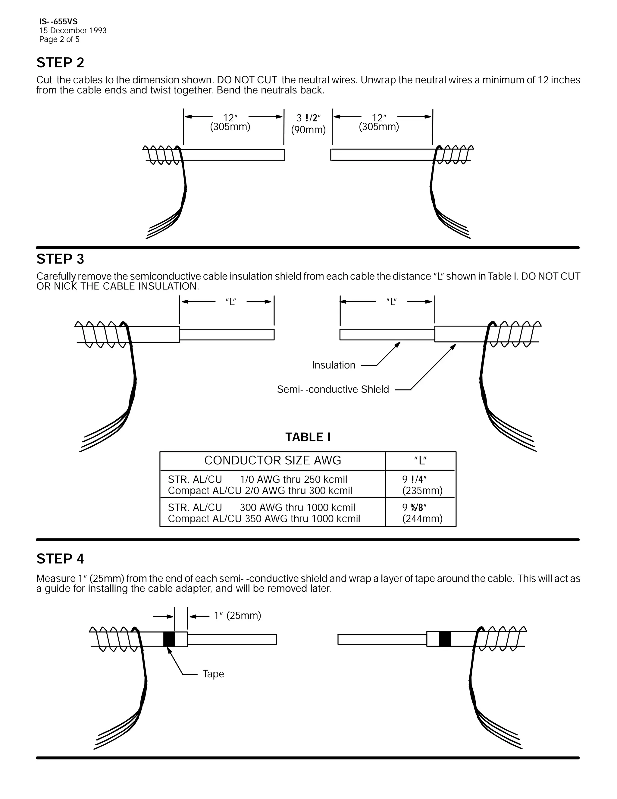 IS- -655VS
15 December 1993
Page 2 of 5

STEP 2
Cut the cables to the dimension shown. DO NOT CUT the neutral wires. Unwrap the neutral wires a minimum of 12 inches
from the cable ends and twist together. Bend the neutrals back.
12”
(305mm)

3 !/2”
(90mm)

12”
(305mm)

STEP 3
Carefully remove the semiconductive cable insulation shield from each cable the distance ”L shown in Table I. DO NOT CUT
”
OR NICK THE CABLE INSULATION.
”L
”

”L
”

Insulation
Semi- -conductive Shield

TABLE I
CONDUCTOR SIZE AWG

”L
”

STR. AL/CU
1/0 AWG thru 250 kcmil
Compact AL/CU 2/0 AWG thru 300 kcmil

9 !/4”
(235mm)

STR. AL/CU
300 AWG thru 1000 kcmil
Compact AL/CU 350 AWG thru 1000 kcmil

9 %/8”
(244mm)

STEP 4
Measure 1” (25mm) from the end of each semi- -conductive shield and wrap a layer of tape around the cable. This will act as
a guide for installing the cable adapter, and will be removed later.
1” (25mm)

Tape

 
