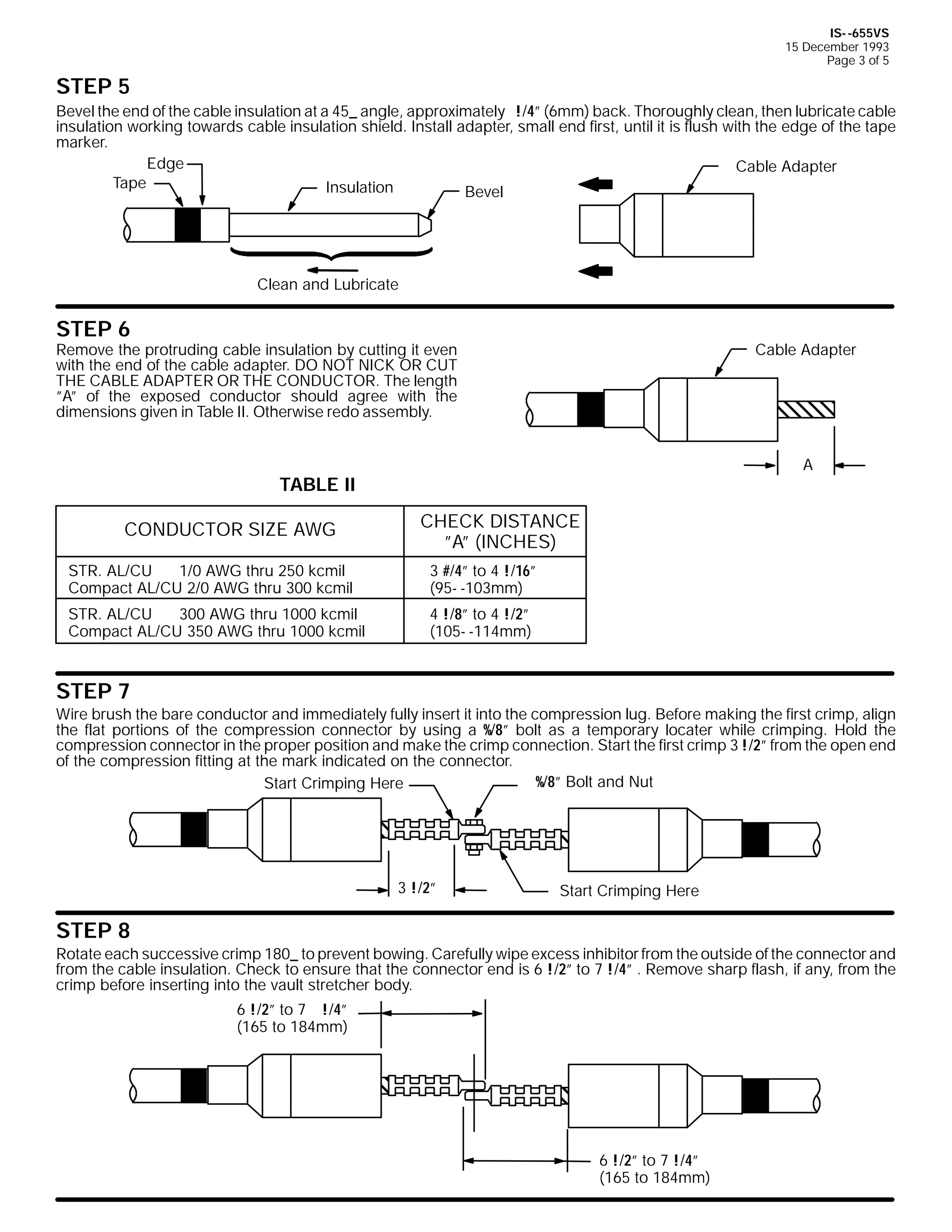 IS- -655VS
15 December 1993
Page 3 of 5

STEP 5
Bevel the end of the cable insulation at a 45_ angle, approximately !/4” (6mm) back. Thoroughly clean, then lubricate cable
insulation working towards cable insulation shield. Install adapter, small end first, until it is flush with the edge of the tape
marker.
Edge
Cable Adapter
Tape
Insulation
Bevel

Clean and Lubricate

STEP 6

Remove the protruding cable insulation by cutting it even
with the end of the cable adapter. DO NOT NICK OR CUT
THE CABLE ADAPTER OR THE CONDUCTOR. The length
”A” of the exposed conductor should agree with the
dimensions given in Table II. Otherwise redo assembly.

Cable Adapter

A

TABLE II
CONDUCTOR SIZE AWG

CHECK DISTANCE
”A” (INCHES)

STR. AL/CU
1/0 AWG thru 250 kcmil
Compact AL/CU 2/0 AWG thru 300 kcmil

3 #/4” to 4 !/16”
(95- -103mm)

STR. AL/CU
300 AWG thru 1000 kcmil
Compact AL/CU 350 AWG thru 1000 kcmil

4 !/8” to 4 !/2”
(105- -114mm)

STEP 7

Wire brush the bare conductor and immediately fully insert it into the compression lug. Before making the first crimp, align
the flat portions of the compression connector by using a %/8” bolt as a temporary locater while crimping. Hold the
compression connector in the proper position and make the crimp connection. Start the first crimp 3 !/2” from the open end
of the compression fitting at the mark indicated on the connector.
%/8” Bolt and Nut
Start Crimping Here

3 !/2”

Start Crimping Here

STEP 8

Rotate each successive crimp 180_ to prevent bowing. Carefully wipe excess inhibitor from the outside of the connector and
from the cable insulation. Check to ensure that the connector end is 6 !/2” to 7 !/4” . Remove sharp flash, if any, from the
crimp before inserting into the vault stretcher body.
6 !/2” to 7 !/4”
(165 to 184mm)

6 !/2” to 7 !/4”
(165 to 184mm)

 