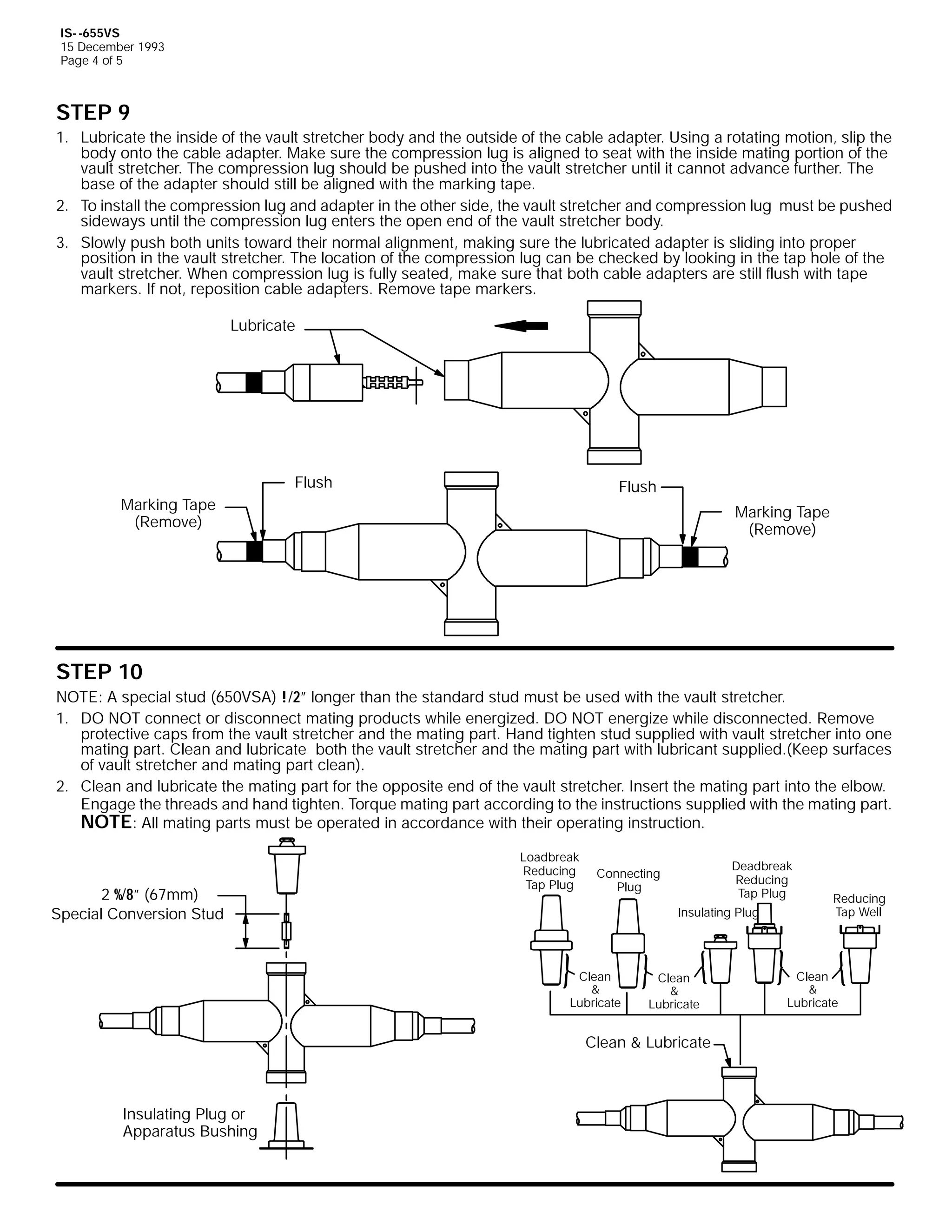 IS- -655VS
15 December 1993
Page 4 of 5

STEP 9
1. Lubricate the inside of the vault stretcher body and the outside of the cable adapter. Using a rotating motion, slip the
body onto the cable adapter. Make sure the compression lug is aligned to seat with the inside mating portion of the
vault stretcher. The compression lug should be pushed into the vault stretcher until it cannot advance further. The
base of the adapter should still be aligned with the marking tape.
2. To install the compression lug and adapter in the other side, the vault stretcher and compression lug must be pushed
sideways until the compression lug enters the open end of the vault stretcher body.
3. Slowly push both units toward their normal alignment, making sure the lubricated adapter is sliding into proper
position in the vault stretcher. The location of the compression lug can be checked by looking in the tap hole of the
vault stretcher. When compression lug is fully seated, make sure that both cable adapters are still flush with tape
markers. If not, reposition cable adapters. Remove tape markers.
Lubricate

Flush

Flush

Marking Tape
(Remove)

Marking Tape
(Remove)

STEP 10
NOTE: A special stud (650VSA) !/2” longer than the standard stud must be used with the vault stretcher.
1. DO NOT connect or disconnect mating products while energized. DO NOT energize while disconnected. Remove
protective caps from the vault stretcher and the mating part. Hand tighten stud supplied with vault stretcher into one
mating part. Clean and lubricate both the vault stretcher and the mating part with lubricant supplied.(Keep surfaces
of vault stretcher and mating part clean).
2. Clean and lubricate the mating part for the opposite end of the vault stretcher. Insert the mating part into the elbow.
Engage the threads and hand tighten. Torque mating part according to the instructions supplied with the mating part.
NOTE: All mating parts must be operated in accordance with their operating instruction.

2 %/8” (67mm)
Special Conversion Stud

Loadbreak
Reducing
Tap Plug

Deadbreak
Reducing
Tap Plug

Connecting
Plug

Insulating Plug

Clean
&
Lubricate

Clean
&
Lubricate

Clean & Lubricate

Insulating Plug or
Apparatus Bushing

Reducing
Tap Well

Clean
&
Lubricate

 