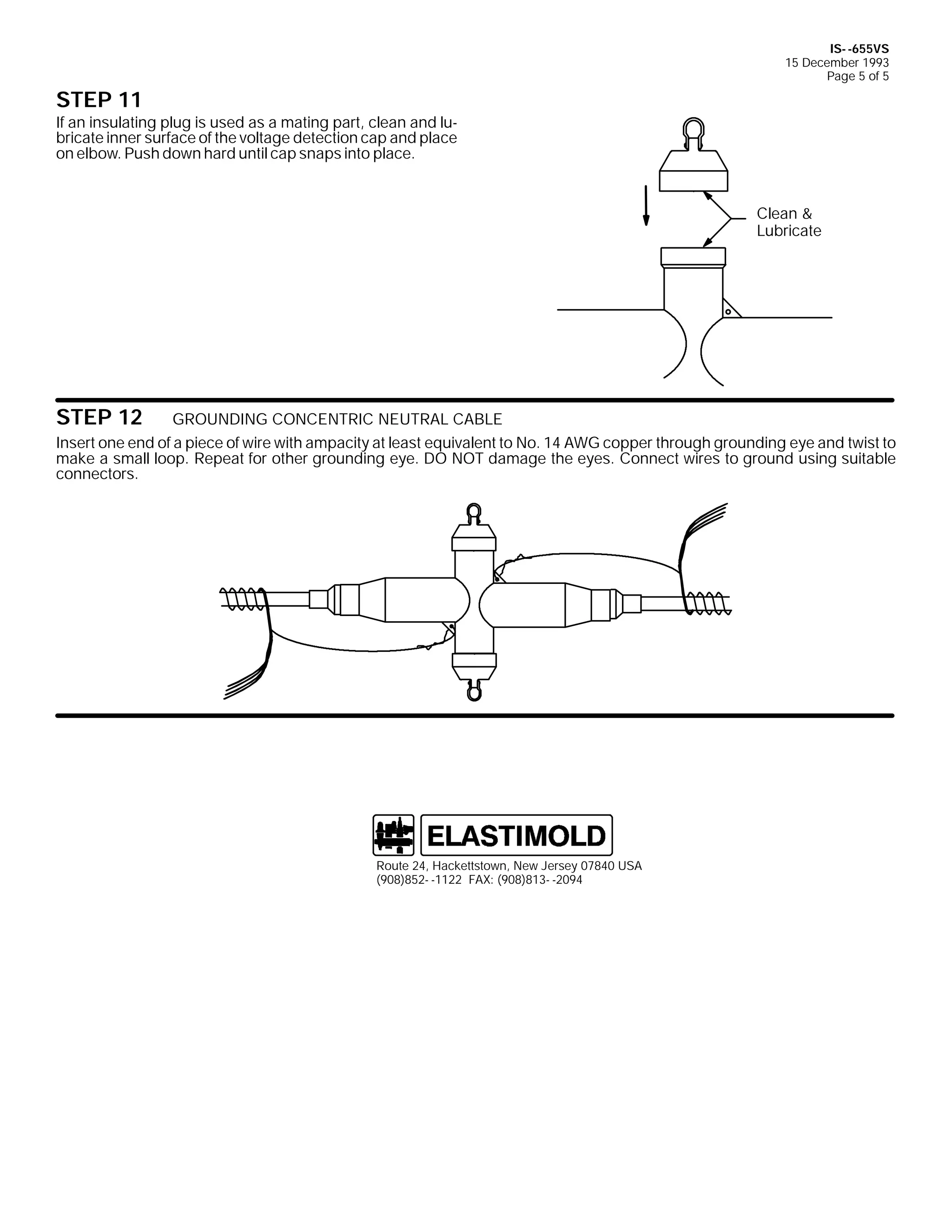 IS- -655VS
15 December 1993
Page 5 of 5

STEP 11

If an insulating plug is used as a mating part, clean and lubricate inner surface of the voltage detection cap and place
on elbow. Push down hard until cap snaps into place.

Clean &
Lubricate

STEP 12

GROUNDING CONCENTRIC NEUTRAL CABLE
Insert one end of a piece of wire with ampacity at least equivalent to No. 14 AWG copper through grounding eye and twist to
make a small loop. Repeat for other grounding eye. DO NOT damage the eyes. Connect wires to ground using suitable
connectors.

Route 24, Hackettstown, New Jersey 07840 USA
(908)852- -1122 FAX: (908)813- -2094

 
