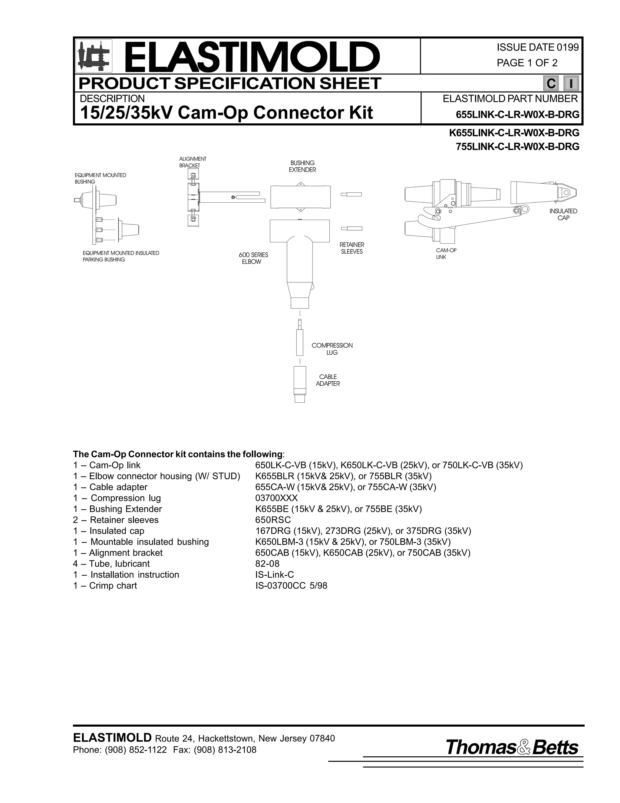 ELASTIMOLD
PRODUCT SPECIFICATION SHEET
DESCRIPTION

ISSUE DATE 0199
PAGE 1 OF 2

C
ELASTIMOLD PART NUMBER

15/25/35kV Cam-Op Connector Kit

655LINK-C-LR-W0X-B-DRG
K655LINK-C-LR-W0X-B-DRG
755LINK-C-LR-W0X-B-DRG

ALIGNMENT
BRACKET

BUSHING
EXTENDER

EQUIPMENT MOUNTED
BUSHING

INSULATED
CAP

EQUIPMENT MOUNTED INSULATED
PARKING BUSHING

RETAINER
SLEEVES

600 SERIES
ELBOW

CAM-OP
LINK

COMPRESSION
LUG

CABLE
ADAPTER

The Cam-Op Connector kit contains the following:
1 – Cam-Op link
650LK-C-VB (15kV), K650LK-C-VB (25kV), or 750LK-C-VB (35kV)
1 – Elbow connector housing (W/ STUD)
K655BLR (15kV& 25kV), or 755BLR (35kV)
1 – Cable adapter
655CA-W (15kV& 25kV), or 755CA-W (35kV)
1 – Compression lug
03700XXX
1 – Bushing Extender
K655BE (15kV & 25kV), or 755BE (35kV)
2 – Retainer sleeves
650RSC
1 – Insulated cap
167DRG (15kV), 273DRG (25kV), or 375DRG (35kV)
1 – Mountable insulated bushing
K650LBM-3 (15kV & 25kV), or 750LBM-3 (35kV)
1 – Alignment bracket
650CAB (15kV), K650CAB (25kV), or 750CAB (35kV)
4 – Tube, lubricant
82-08
1 – Installation instruction
IS-Link-C
1 – Crimp chart
IS-03700CC 5/98

ELASTIMOLD Route 24, Hackettstown, New Jersey 07840
Phone: (908) 852-1122 Fax: (908) 813-2108

Thomas Betts

 